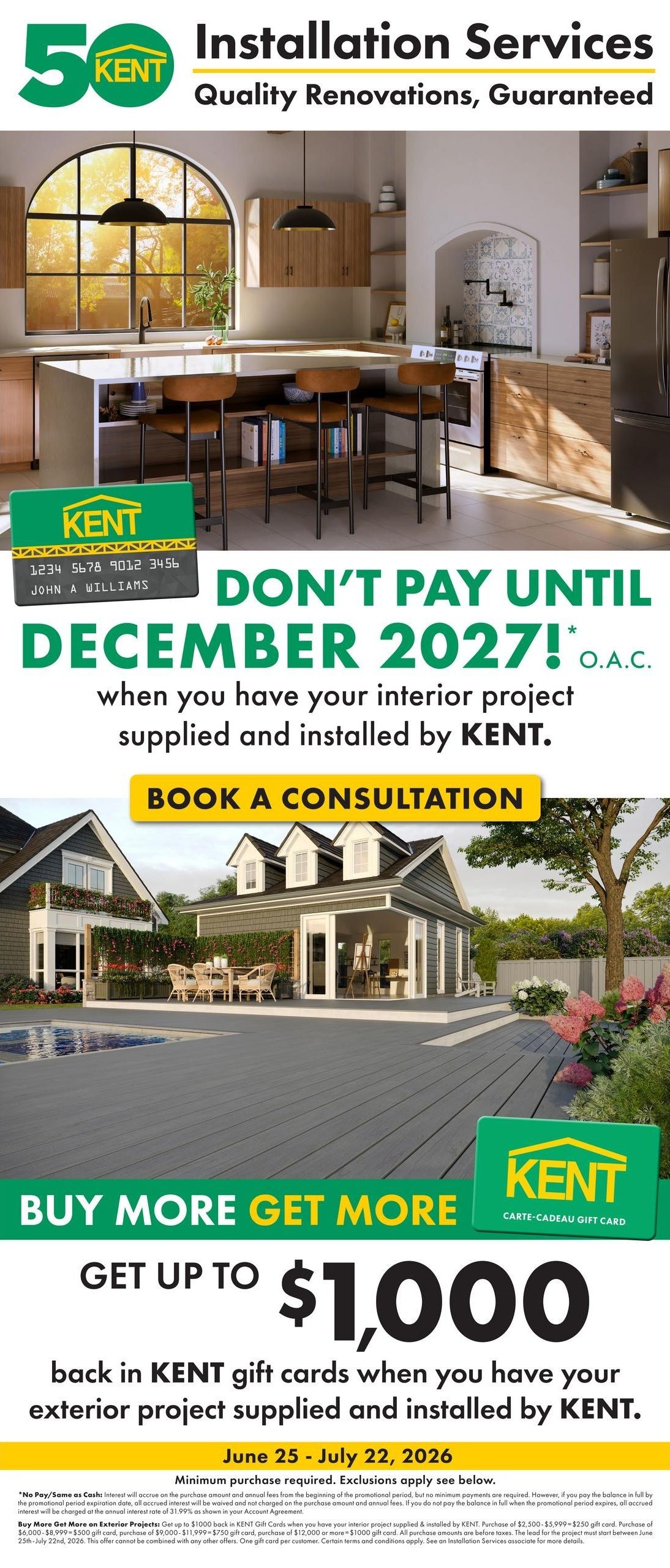 Kent Installation Services: Quality Renovations, Guaranteed. This page features a special offer: Don't pay until December 2027 on interior projects supplied and installed by Kent. Book a consultation to learn more. Additionally, buy more, get more with up to $1,000 back in Kent gift cards when you have your exterior project supplied and installed by Kent. This offer is valid from June 25 to July 22, 2026. Minimum purchase required, exclusions apply. For exterior projects, purchase $2,500-$5,999 to receive a $250 gift card, purchase $6,000-$8,999 to receive a $500 gift card, purchase $9,000-$11,999 to receive a $750 gift card, or purchase $12,000 or more to receive a $1,000 gift card. All purchase amounts are before taxes. The lead for the project must start between June 25th and July 22nd, 2026. This offer cannot be combined with any other offers. One gift card per customer. Certain terms and conditions apply. See an Installation Services associate for more details.