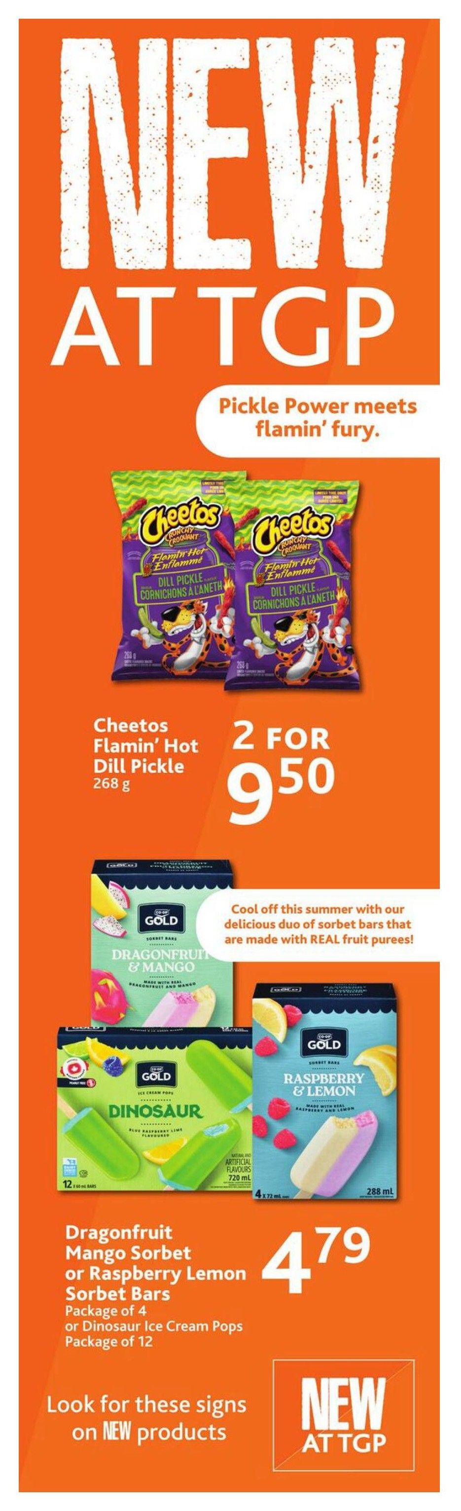 TGP The Grocery People weekly flyer specials page 4. New at TGP features Cheetos Flamin' Hot Dill Pickle Crunchy Corn Puffs, 268 g, on sale 2 for $9.50. Also new are Gold brand sorbet bars: Dragonfruit & Mango Sorbet Bars, Raspberry & Lemon Sorbet Bars, or Dinosaur Ice Cream Pops (package of 12). The sorbet bars are priced at $4.79 each. Look for the 'New at TGP' signs on these new products.