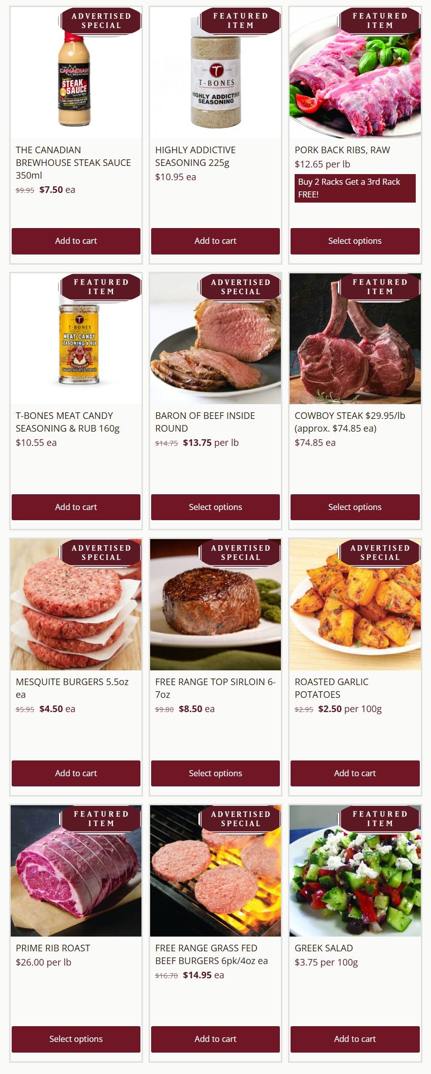 T-Bone's weekly flyer specials page 1 features The Canadian Brewhouse Steak Sauce 350ml for $7.50 ea, down from $9.95. Highly Addictive Seasoning 225g is $10.95 ea. Pork Back Ribs, Raw are $12.65 per lb with a buy 2 get 1 free offer. T-Bones Meat Candy Seasoning & Rub 160g is $10.55 ea. Baron of Beef Inside Round is on special for $13.75 per lb, reduced from $14.75. Cowboy Steak is $29.95 per lb (approx. $74.85 ea). Mesquite Burgers 5.5oz are $4.50 ea, down from $5.95. Free Range Top Sirloin 6-7oz is $8.50 ea, down from $9.80. Roasted Garlic Potatoes are $2.50 per 100g, down from $2.95. Prime Rib Roast is $26.00 per lb. Free Range Grass Fed Beef Burgers 6pk/4oz are $14.95 ea, down from $16.70. Greek Salad is $3.75 per 100g.