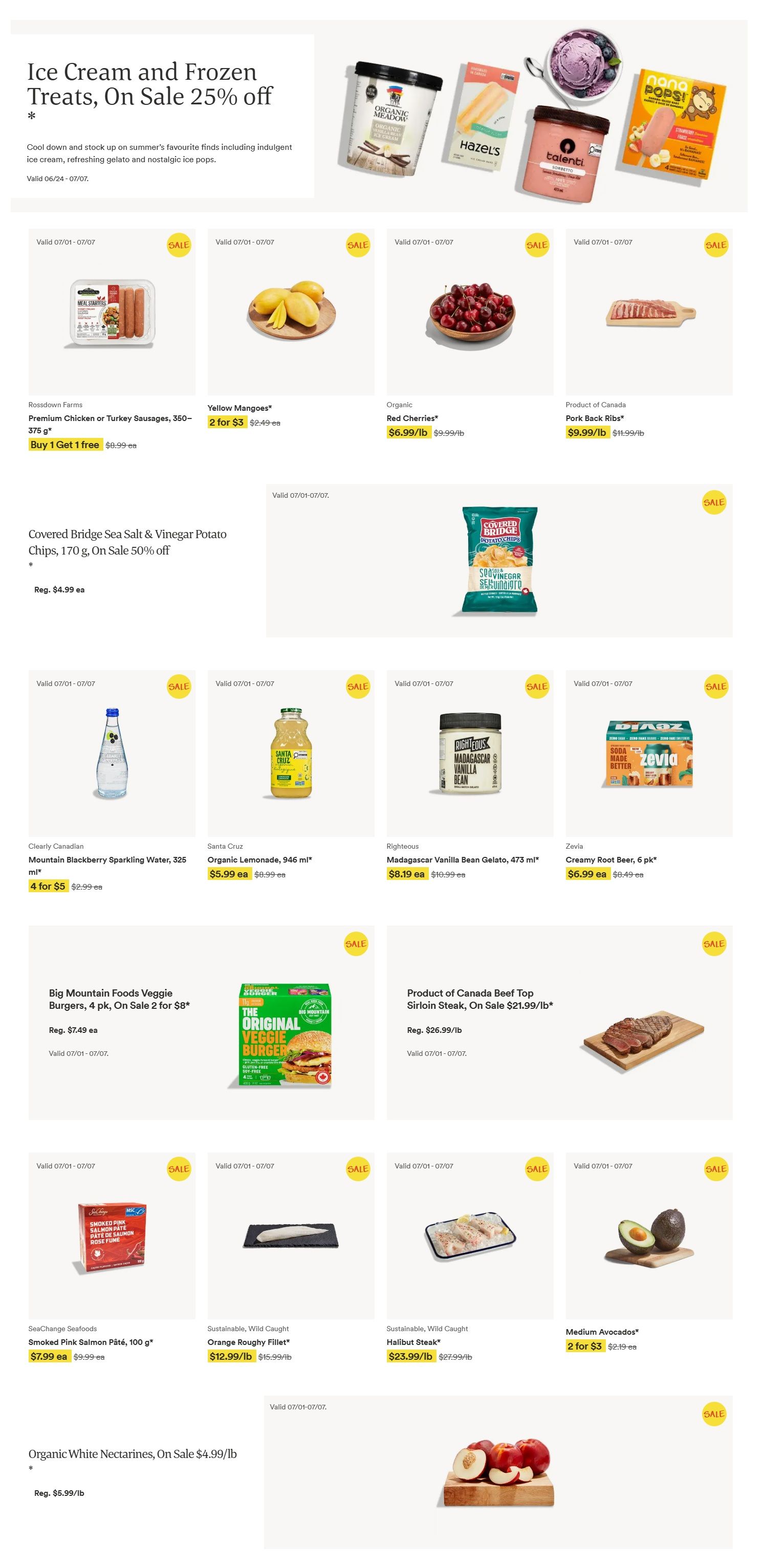 Whole Foods Market weekly flyer specials page 1. Features Ice Cream and Frozen Treats on sale 25% off, including Organic Meadow Ice Cream, Hazels Ice Pops, Talenti Gelato, and Nana Pops. Also on sale are Rossdown Farms Premium Chicken or Turkey Sausages, 350g, with a Buy 1 Get 1 free offer; Yellow Mangoes, 2 for $3; Organic Red Cherries, $6.99/lb; and Product of Canada Pork Back Ribs, $9.99/lb. Covered Bridge Sea Salt & Vinegar Potato Chips, 170g, are 50% off. Beverages include Clearly Canadian Mountain Blackberry Sparkling Water, 325ml, 4 for $5, and Santa Cruz Organic Lemonade, 946ml, for $5.99 ea. Righteous Madagascar Vanilla Bean Gelato, 473ml, is $8.19 ea. Zevia Creamy Root Beer, 6 pk, is $6.99 ea. Big Mountain Foods Veggie Burgers, 4 pk, are on sale 2 for $8. Product of Canada Beef Top Sirloin Steak is on sale for $21.99/lb. SeaChange Seafoods Smoked Pink Salmon Pâté, 100g, is $7.99 ea. Sustainable, Wild Caught Orange Roughy Fillet is $12.99/lb and Halibut Steak is $23.99/lb. Medium Avocados are 2 for $3. Organic White Nectarines are on sale for $4.99/lb. All items valid July 1 to July 7.