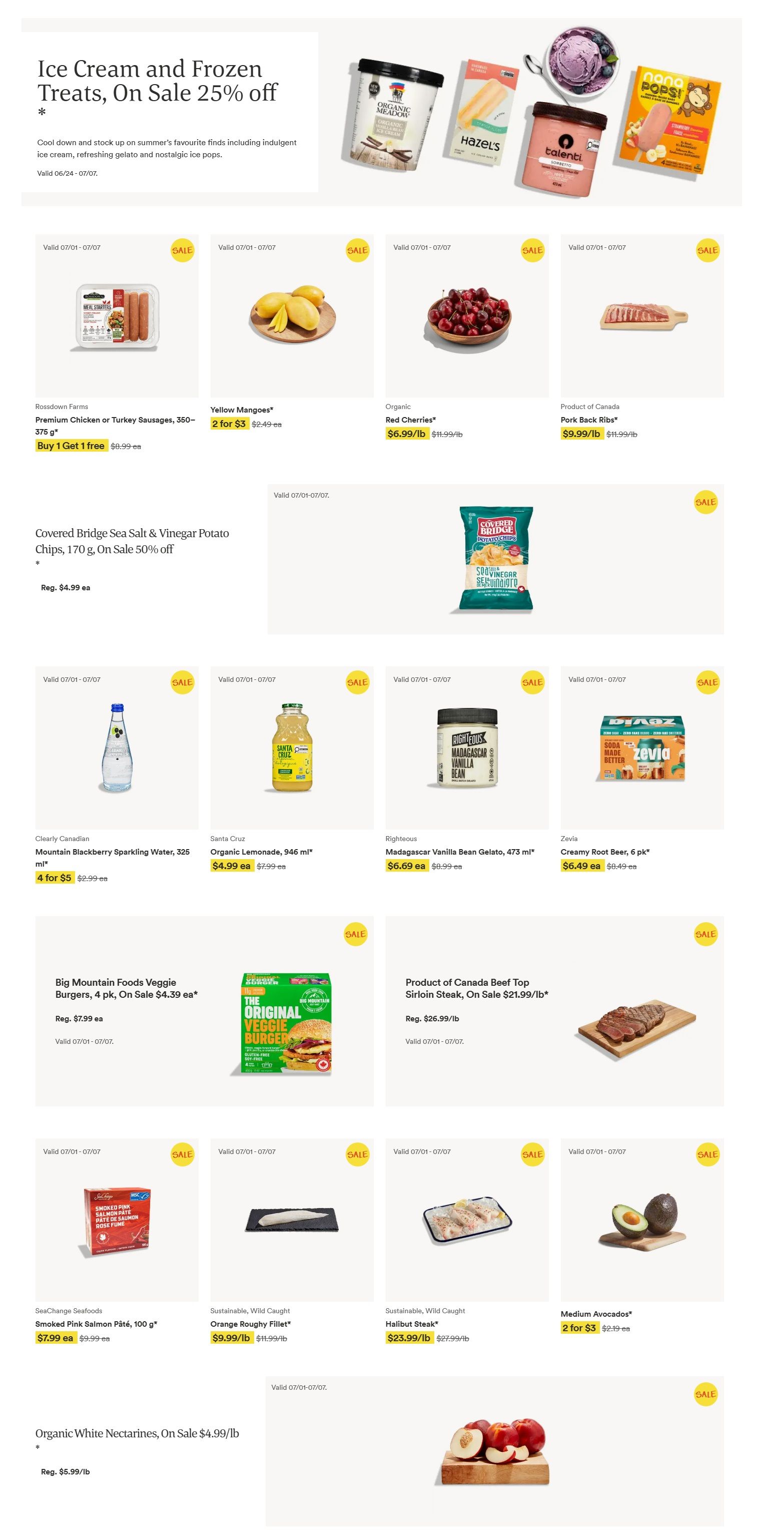 Whole Foods Market Ontario flyer page 1 features Ice Cream and Frozen Treats on sale 25% off. Products include Rossdown Farms Premium Chicken or Turkey Sausages, 350-375 g, Buy 1 Get 1 Free for $9.99 each. Yellow Mangoes are 2 for $3. Organic Red Cherries are $6.99/lb, down from $11.99/lb. Product of Canada Pork Back Ribs are $9.99/lb, down from $11.99/lb. Covered Bridge Sea Salt & Vinegar Potato Chips, 170 g, are on sale 50% off, now $2.50 each, regularly $4.99. Clearly Canadian Mountain Blackberry Sparkling Water, 325 ml, is 4 for $5. Santa Cruz Organic Lemonade, 946 ml, is $4.99 each, down from $7.99. Righteous Madagascar Vanilla Bean Gelato, 473 ml, is $6.69 each, down from $8.99. Zevia Creamy Root Beer, 6 pk, is $6.49 each, down from $8.49. Big Mountain Foods Veggie Burgers, 4 pk, are on sale for $4.39 each, regularly $7.99. Product of Canada Beef Top Sirloin Steak is on sale for $21.99/lb, down from $26.99/lb. SeaChange Seafoods Smoked Pink Salmon Pâté, 100 g, is $7.99 each, down from $9.99. Sustainable, Wild Caught Orange Roughy Fillet is $9.99/lb, down from $11.99/lb. Sustainable, Wild Caught Halibut Steak is $23.99/lb, down from $27.99/lb. Medium Avocados are 2 for $3, regularly $2.19 each. Organic White Nectarines are on sale for $4.99/lb, down from $5.99/lb. All items valid July 1 to July 7, unless otherwise specified.
