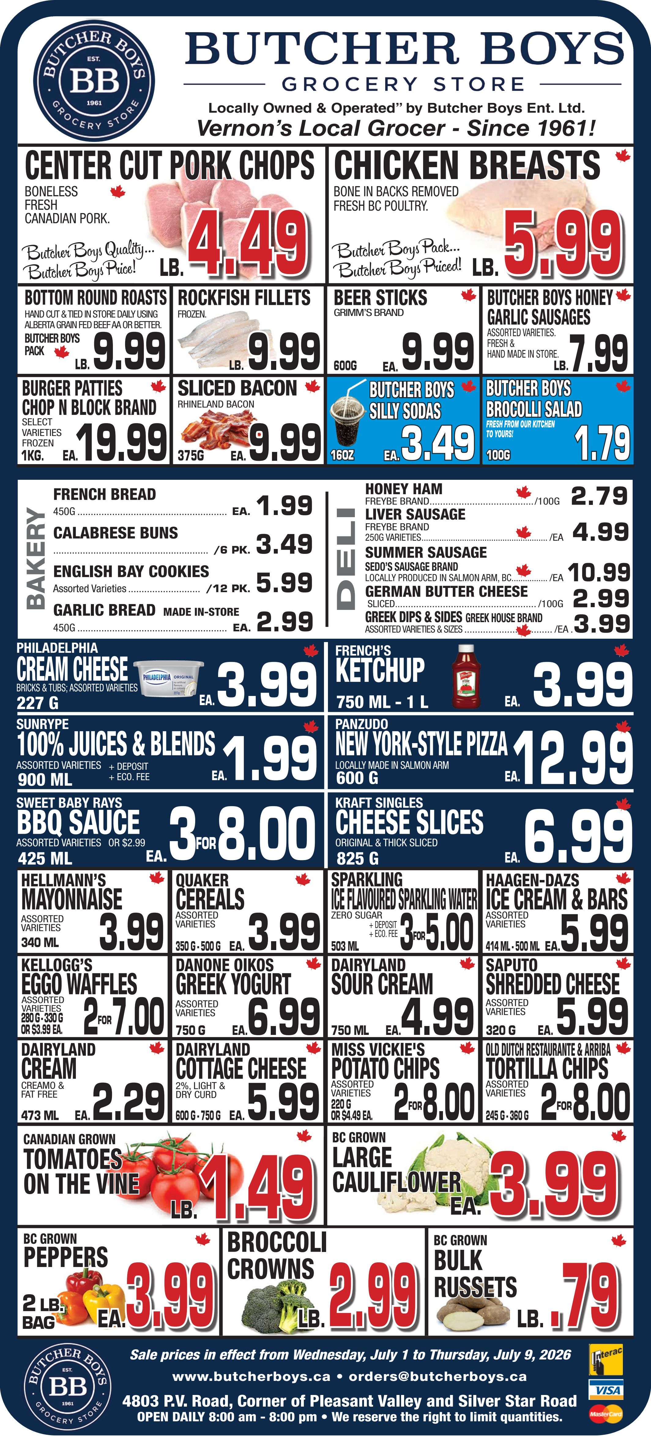 Butcher Boys flyer featuring weekly specials valid from July 1 to July 9, 2026. Center Cut Pork Chops, boneless fresh Canadian pork, are $4.49 per lb. Chicken Breasts, bone in backs removed, fresh BC poultry, are $5.99 per lb. Bottom Round Roasts, Alberta grain fed beef AA or better, are $9.99 per lb. Rockfish Fillets, frozen, are $9.99 per lb. Grimm's brand Beer Sticks, 600g, are $9.99 each. Butcher Boys Honey Garlic Sausages, fresh and handmade, are $7.99 per lb. Chop N Block brand Burger Patties, select varieties, frozen, 1kg, are $19.99 each. Rhineland Sliced Bacon, 375g, is $9.99 each. Butcher Boys Silly Sodas, 16oz, are $3.49 each. Butcher Boys Brocolli Salad, 100g, is $1.79 each. In the bakery section, French Bread, 450g, is $1.99 each. Calabrese Buns, 6 pack, are $3.49. English Bay Cookies, assorted varieties, 12 pack, are $5.99. Garlic Bread, made in-store, 450g, is $2.99 each. The deli offers Freybe brand Honey Ham for $2.79 per 100g and Liver Sausage, 250g varieties, for $4.99 each. Sedo's Sausage brand Summer Sausage, locally produced in Salmon Arm, BC, is $10.99 each. German Butter Cheese, sliced, is $2.99 per 100g. Greek House brand Greek Dips & Sides, assorted varieties and sizes, are $3.99 each. Philadelphia Cream Cheese, bricks and tubs, assorted varieties, 227g, is $3.99 each. French's Ketchup, 750ml to 1L, is $3.99 each. Sunrype 100% Juices & Blends, assorted varieties, 900ml, are $1.99 each. Panzudo New York-Style Pizza, locally made in Salmon Arm, 600g, is $12.99 each. Sweet Baby Rays BBQ Sauce, assorted varieties, 425ml, are 3 for $8.00. Kraft Singles Cheese Slices, original and thick sliced, 825g, are $6.99 each. Hellmann's Mayonnaise, assorted varieties, 340ml, is $3.99 each. Quaker Cereals, assorted varieties, 350g-500g, are $3.99 each. Sparkling Ice Flavoured Sparkling Water, zero sugar, 503ml, are 3 for $5.00. Haagen-Dazs Ice Cream & Bars, assorted varieties, 414ml-500ml, are $5.99 each. Kellogg's Eggo Waffles, assorted varieties, 280g-330g, are 2 for $7.00. Danone Oikos Greek Yogurt, assorted varieties, 750g, is $6.99 each. Dairyland Sour Cream, 750ml, is $4.99 each. Saputo Shredded Cheese, assorted varieties, 320g, is $5.99 each. Dairyland Cream, Creamo and fat free, 473ml, is $2.29 each. Dairyland Cottage Cheese, 2% light and dry curd, 600g-750g, is $5.99 each. Miss Vickie's Potato Chips, assorted varieties, 220g, are 2 for $8.00. Old Dutch Restaurante & Arriba Tortilla Chips, assorted varieties, 245g-360g, are 2 for $8.00. In the produce section, Canadian Grown Tomatoes on the Vine are $1.49 per lb. BC Grown Large Cauliflower is $3.99 each. BC Grown Peppers, 2lb bag, are $3.99 each. Broccoli Crowns are $2.99 per lb. BC Grown Bulk Russets are $0.79 per lb.