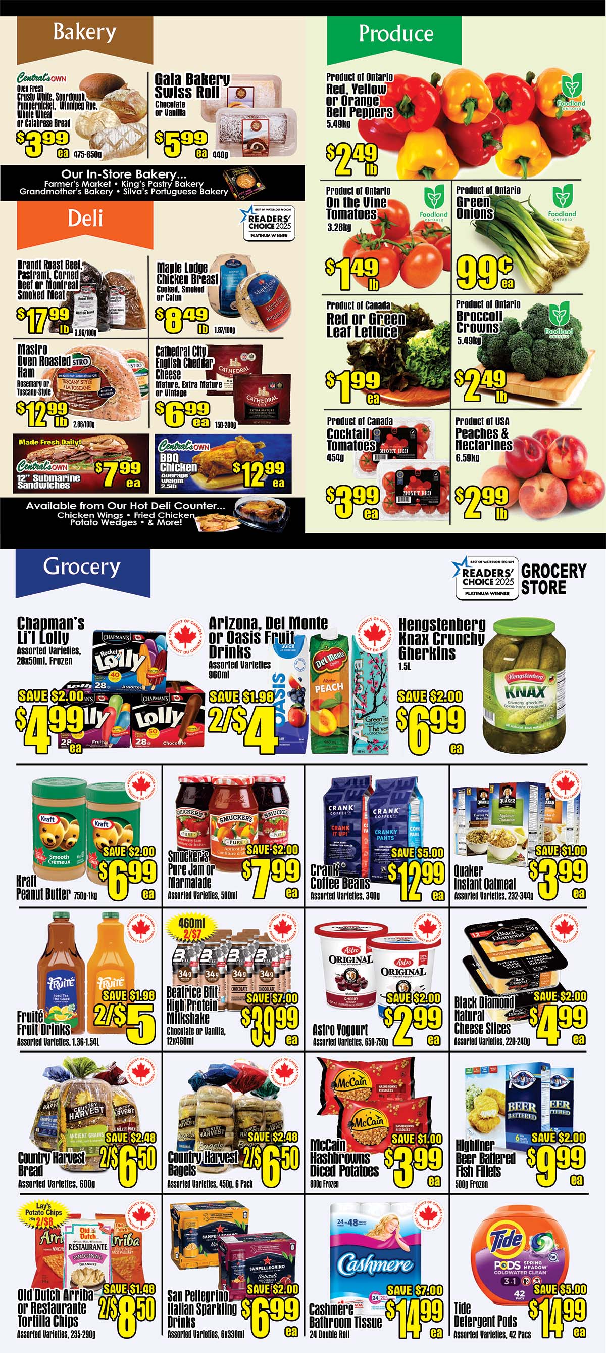 Central Fresh Market Weekly Flyer Specials Page 2. In the Bakery section, find Central's Own Oven Fresh Crusty White, Sourdough, Pumpernickel, Winnipeg Rye, Whole Wheat or Calabrese Bread for $3.99, and Gala Bakery Swiss Roll (Chocolate or Vanilla) for $5.99 ea. The Deli section features Brandt Roast Beef, Pastrami, Corned Beef or Montreal Smoked Meat for $17.99 lb, Maple Lodge Chicken Breast (Cooked, Smoked or Cajun) for $8.49 lb, Mastro Oven Roasted Sti Ham (Rosemary or Tuscany Style) for $12.99 lb, and Cathedral City English Cheddar Cheese (Mature, Extra Mature or Vintage) for $6.99 ea. Also available are Central's Own 12' Submarine Sandwiches for $7.99 ea and Central's Own BBQ Chicken (approx. weight 2.5lb) for $12.99 ea. In Produce, get Product of Ontario Red, Yellow or Orange Bell Peppers (5.49kg) for $2.49 lb, Product of Ontario On the Vine Tomatoes (3.28kg) for $1.49 lb, Product of Ontario Green Onions for $0.99 ea, Product of Canada Red or Green Leaf Lettuce for $1.99 ea, Product of Canada Cocktail Tomatoes (454g) for $3.99 ea, and Product of USA Peaches & Nectarines (6.59kg) for $2.99 lb. The Grocery section offers Chapman's Li'l Lolly Assorted Varieties (28x50ml, Frozen) for $4.99 with a SAVE $2.00 offer, Arizona, Del Monte or Oasis Fruit Drinks Assorted Varieties (960ml) for $4 with a SAVE $1.98 offer (2/$4), and Hengstenberg Knax Crunchy Gherkins (1.5L) for $6.99 with a SAVE $2.00 offer. Kraft Peanut Butter (750g-1kg) is $6.99 with a SAVE $2.00 offer. Smucker's Pure Jam or Marmalade Assorted Varieties (500ml) is $7.99 with a SAVE $2.00 offer. Crank Coffee Beans Assorted Varieties (340g) are $12.99 with a SAVE $5.00 offer. Quaker Instant Oatmeal Assorted Varieties (232-344g) is $3.99 with a SAVE $1.00 offer. Fruité Fruit Drinks Assorted Varieties (1.36-1.54L) are $5 with a SAVE $1.98 offer (2/$5). Beatrice Billi High Protein Milkshake (Chocolate or Vanilla, 12x460ml) is $39.99 with a SAVE $7.00 offer. Astro Yogurt Assorted Varieties (650-750g) is $2.99 with a SAVE $2.00 offer. Country Harvest Bread Assorted Varieties (600g) is $6.50 with a SAVE $2.48 offer (2/$6.50). Country Harvest Bagels Assorted Varieties (450g, 6 Pack) is $6.50 with a SAVE $2.48 offer (2/$6.50). McCain Hashbrowns Diced Potatoes (600g Frozen) is $3.99 with a SAVE $1.00 offer. Highliner Beer Battered Fish Fillets (500g Frozen) is $9.99 with a SAVE $2.00 offer. Old Dutch Arriba or Restaurante Tortilla Chips Assorted Varieties (235-290g) is $8.50 with a SAVE $1.48 offer (2/$8.50). San Pellegrino Italian Sparkling Drinks Assorted Varieties (6x330ml) is $6.99 with a SAVE $2.00 offer. Cashmere Bathroom Tissue (24 Double Roll) is $14.99 with a SAVE $7.00 offer. Tide Detergent Pods Assorted Varieties (42 Pacs) is $14.99 with a SAVE $5.00 offer.