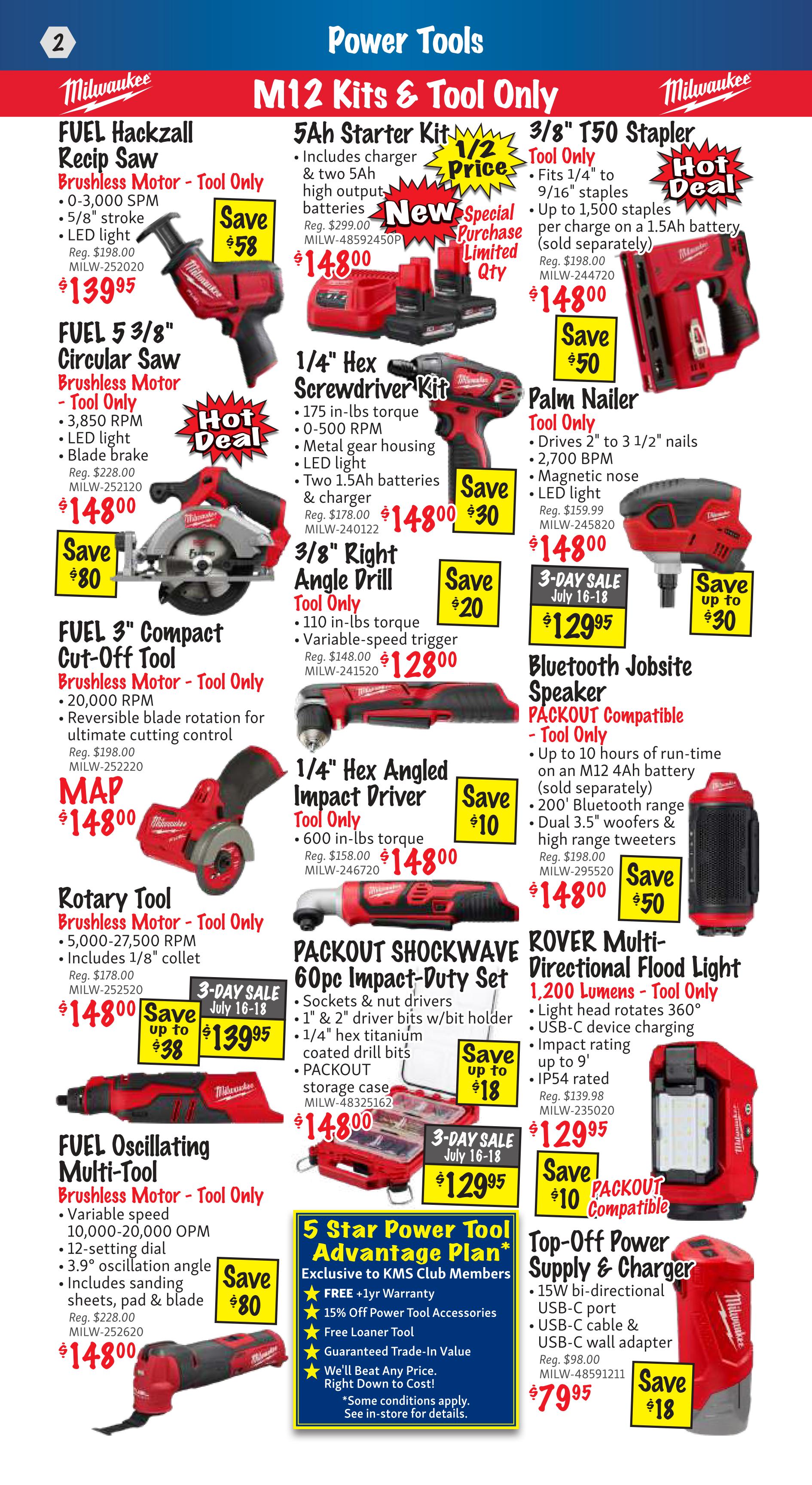 KMS Tools Flyer Specials Page 2 features Milwaukee M12 Kits & Tool Only. Deals include the FUEL Hackzall Recip Saw for $139.95 (Save $58), FUEL 5 3/8' Circular Saw for $148.00 (Hot Deal), FUEL 3' Compact Cut-Off Tool for MAP $148.00 (Save $80), and FUEL Oscillating Multi-Tool for $148.00 (Save $80). Also available are a 5Ah Starter Kit for $148.00 (1/2 Price, New Special Purchase Limited Qty), 3/8' T50 Stapler Tool Only for $148.00 (Save $50), 1/4' Hex Screwdriver Kit for $148.00 (Save $30), Palm Nailer Tool Only for $148.00, 3/8' Right Angle Drill Tool Only for $128.00 (Save $20), 1/4' Hex Angled Impact Driver Tool Only for $148.00 (Save $10), PACKOUT SHOCKWAVE 60pc Impact-Duty Set for $129.95 (3-Day Sale July 16-18, Save up to $18), and ROVER Multi-Directional Flood Light for $129.95 (Save $10). Additionally, a Bluetooth Jobsite Speaker PACKOUT Compatible - Tool Only is $148.00 (Save $50), and a Top-Off Power Supply & Charger is $79.95 (Save $18). The 5 Star Power Tool Advantage Plan is exclusive to KMS Club Members and includes FREE +1yr Warranty, 15% Off Power Tool Accessories, Free Loaner Tool, and Guaranteed Trade-In Value.