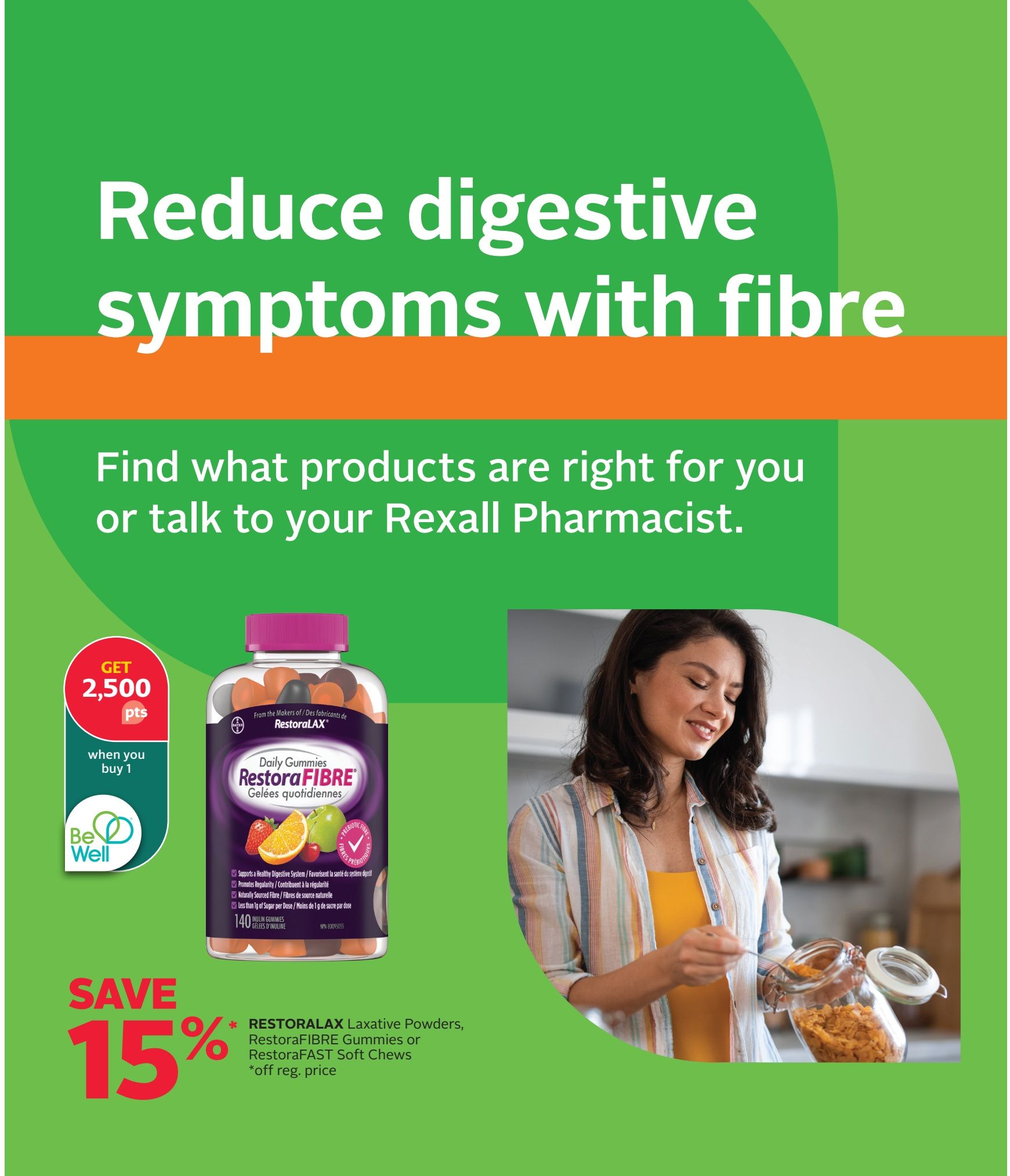 Rexall flyer page 7: Reduce digestive symptoms with fibre. Find the right products or talk to your Rexall Pharmacist. Get 2,500 Be Well points when you buy 1. Save 15% off regular price on RestoraLAX Laxative Powders, RestoraFIBRE Gummies, or RestoraFAST Soft Chews. Features a bottle of RestoraFIBRE Daily Gummies and a woman preparing food.