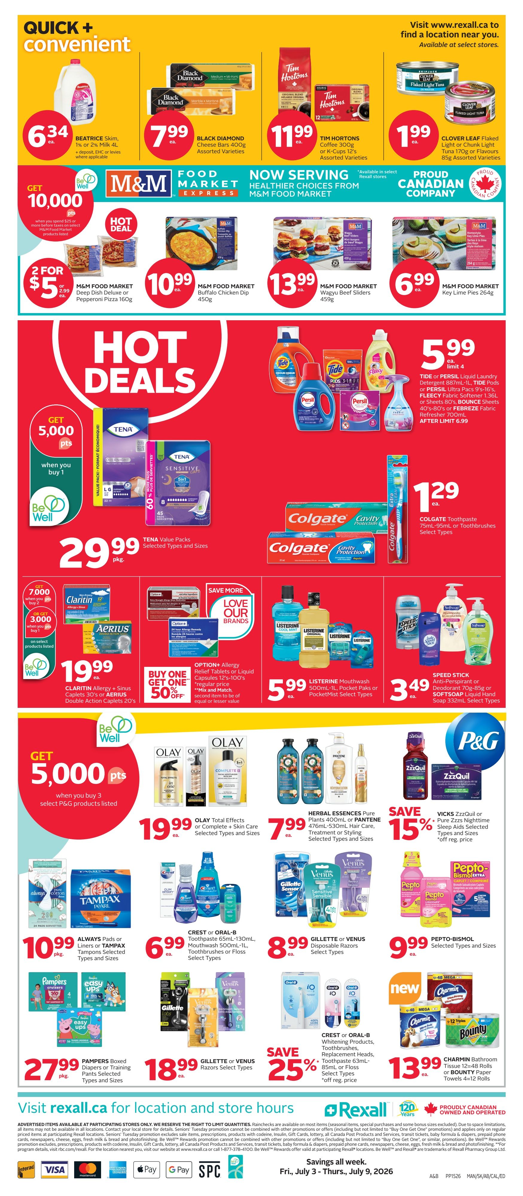 Rexall Alberta Weekly Flyer Specials, Page 4. Quick + Convenient deals include Beatrice Skim Milk 1% or 2% 4L for $6.34. Black Diamond Cheese Bars 400g are $7.99. Tim Hortons Coffee 300g or K-Cups 12's are $11.99. Clover Leaf Flaked Light Tuna 170g or Flavour 85g is $1.99. Get 10,000 Be Well points when you spend $25 or more on select M&M Food Market products. Hot Deals: M&M Food Market Deep Dish Deluxe or Pepperoni Pizza 160g is 2 for $5.99. M&M Food Market Buffalo Chicken Dip 450g is $10.99. M&M Food Market Wagyu Beef Sliders 450g is $13.99. M&M Food Market Key Lime Pies 264g is $6.99. TENA Value Packs Selected Types and Sizes are $29.99. Save More Love Our Brands: Buy One Get One 50% off on Claritin Allergy + Sinus Caplets 30's or Aerius Double Action Caplets 20's. Get 7,000 Be Well points when you buy 2, or 3,000 points when you buy 1 on select products. Listerine Mouthwash 500mL, PocketPaks or PocketMist Select Types are $5.99. Speed Stick Anti-Perspirant or Deodorant 70g-85g or Softsoap Liquid Hand Soap 332mL Select Types are $3.49. Get 5,000 Be Well points when you buy 3 select P&G products. Olay Total Effects or Complete + Skin Care Selected Types and Sizes are $19.99. Herbal Essences Pure Plants 400mL or Pantene 776mL-930mL Hair Care, Treatment or Styling Selected Types and Sizes are $7.99. Save 15% on ZzzQuil or Pure Zzzs Nighttime Sleep Aids Selected Types and Sizes. Always Pads or Liners or Tampax Tampons Selected Types and Sizes are $10.99. Crest or Oral-B 65mL-130mL Mouthwash 500mL-1L, Toothbrushes or Floss Select Types are $6.99. Gillette or Venus Disposable Razors Select Types are $8.99. Pepto-Bismol Selected Types and Sizes are $9.99. Pampers Boxed Diapers or Training Pants Selected Types and Sizes are $27.99. Gillette or Venus Razors Select Types are $18.99. Save 25% on Crest or Oral-B Whitening Products, Toothbrushes, Replacement Heads, 85mL or Floss Select Types. Charmin Bathroom Tissue 12-48 rolls or Bounty Paper Towels 4-12 rolls are $13.99. Visit rexall.ca for location and store hours. Savings all week, Fri, July 3 - Thurs, July 9, 2026.