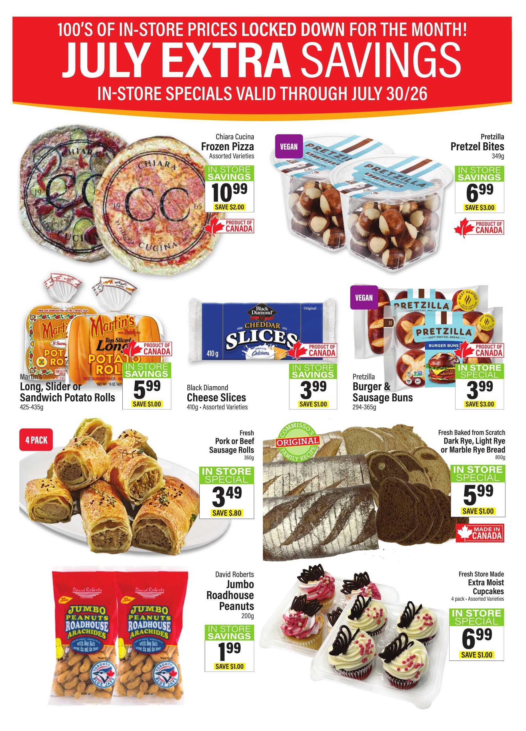 Commisso's Fresh Foods weekly flyer specials for July. Featuring Chiara Cucina Frozen Pizza for $10.99, save $2.00. Pretzilla Pretzel Bites (349g) for $6.99, save $3.00. Martin's Long, Slider or Sandwich Potato Rolls (425-435g) for $5.99, save $1.00. Black Diamond Cheese Slices (410g, assorted varieties) for $3.99, save $1.00. Pretzilla Burger & Sausage Buns (294-365g) for $3.99, save $3.00. Fresh Pork or Beef Sausage Rolls (360g) for $3.49, save $0.80. Fresh Baked from Scratch Dark Rye, Light Rye or Marble Rye Bread (800g) for $5.99, save $1.00. David Roberts Jumbo Roadhouse Peanuts (200g) for $1.99, save $1.00. Fresh Store Made Extra Moist Cupcakes (4 pack, assorted varieties) for $6.99, save $1.00. All specials are in-store savings and valid through July 30/26.