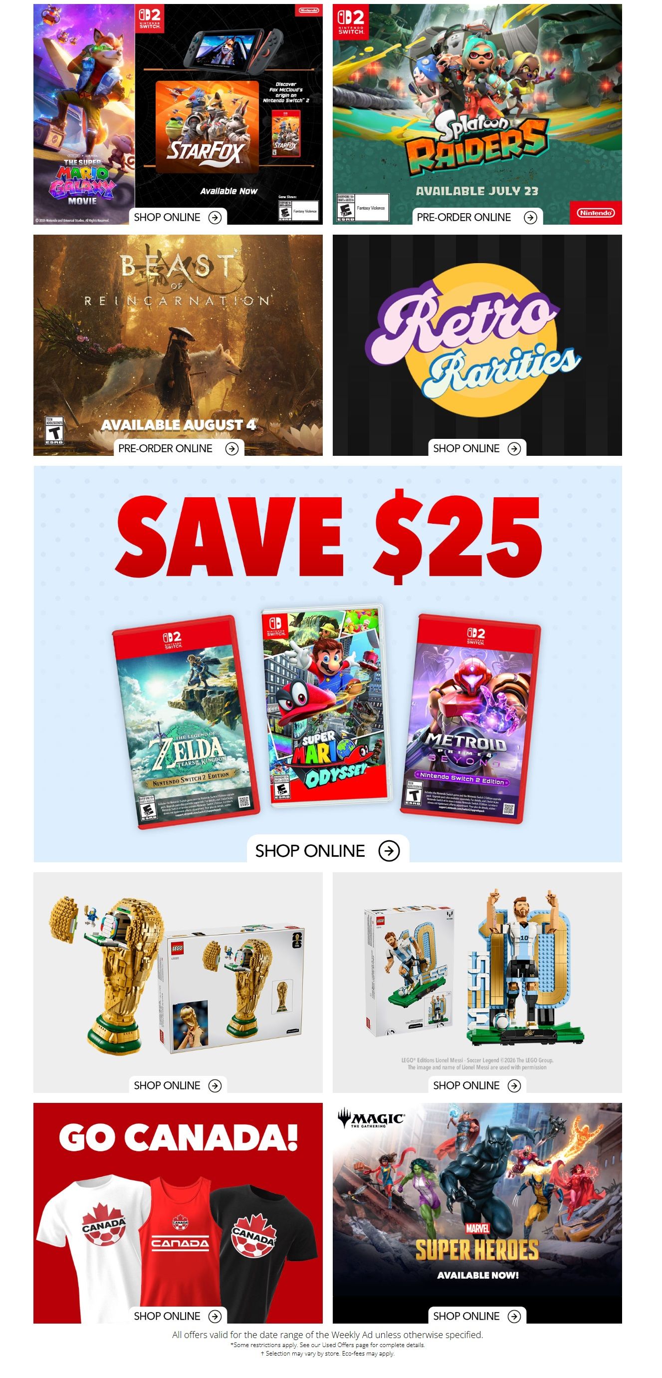EB Games - GameStop Weekly Flyer Specials Page 2. Featured games include The Super Mario Movie, Star Fox, Splatoon Raiders available July 23, and Beast of Reincarnation available August 4. Also available is Retro Rarities. Save $25 on select Nintendo Switch games including The Legend of Zelda: Tears of the Kingdom, Super Mario Odyssey, and Metroid Prime Remastered. Shop online for LEGO sets including the FIFA World Cup trophy and Lionel Messi. 'Go Canada!' t-shirts are available, along with Marvel Super Heroes merchandise. All offers valid for the date range of the Weekly Ad unless otherwise specified.