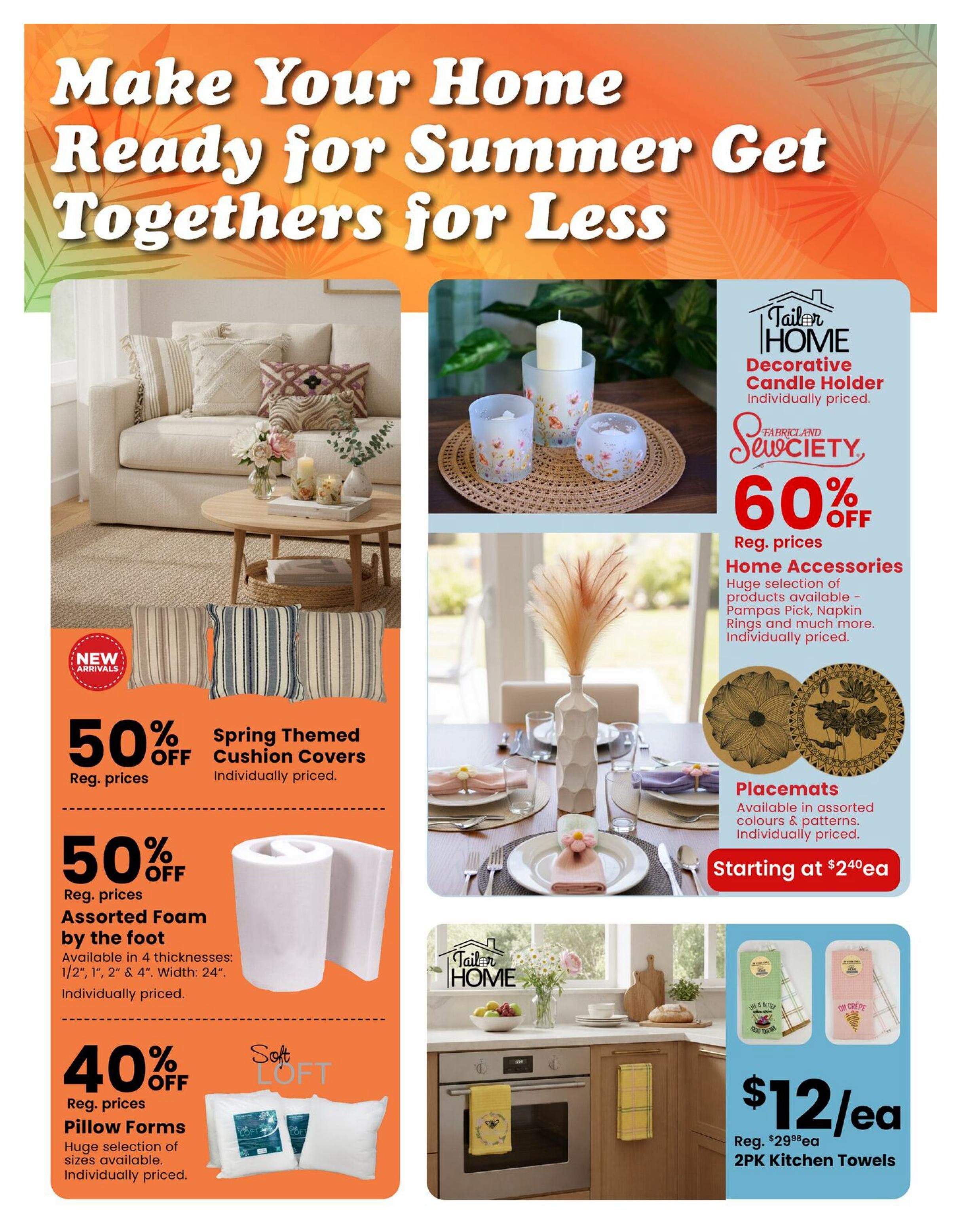 Fabricland flyer page 6: Make Your Home Ready for Summer Get Togethers for Less. Features Spring Themed Cushion Covers at 50% off regular prices, new arrivals. Assorted Foam by the foot is 50% off regular prices, available in 4 thicknesses and 24' width. Pillow Forms are 40% off regular prices, with a huge selection of sizes available. Also available are Decorative Candle Holders, individually priced. Home Accessories, including Pampas Pick and Napkin Rings, are 60% off regular prices. Placemats are available in assorted colours and patterns, starting at $2.40 each. Finally, 2PK Kitchen Towels are on sale for $12 each, down from a regular price of $29.98 each.