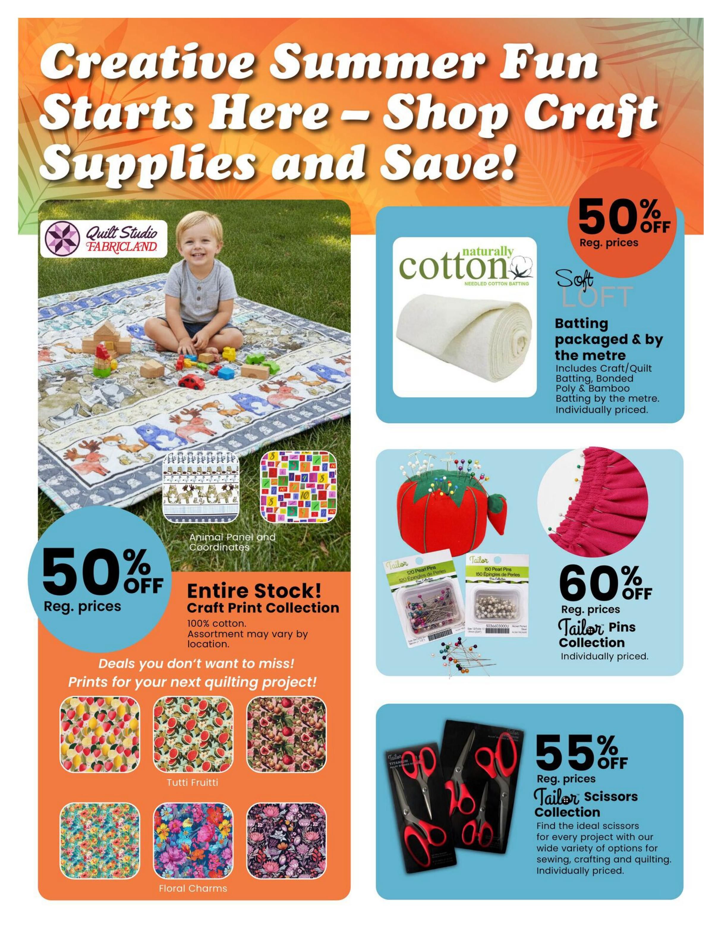 Fabricland flyer page 11 features 'Creative Summer Fun Starts Here - Shop Craft Supplies and Save!' with various deals. Save 50% off regular prices on the entire stock of Craft Print Collection, including 100% cotton fabrics with prints like Tutti Frutti and Floral Charms, as well as Animal Panel and Coordinates. Also, save 50% off regular prices on Naturally Cotton Soft Loft Batting, packaged by the metre, including craft, quilt, bonded poly, and bamboo batting. Get 60% off regular prices on the Tailor Pins Collection, available individually priced. Finally, save 55% off regular prices on the Tailor Scissors Collection, with a wide variety of options for sewing, crafting, and quilting, individually priced.