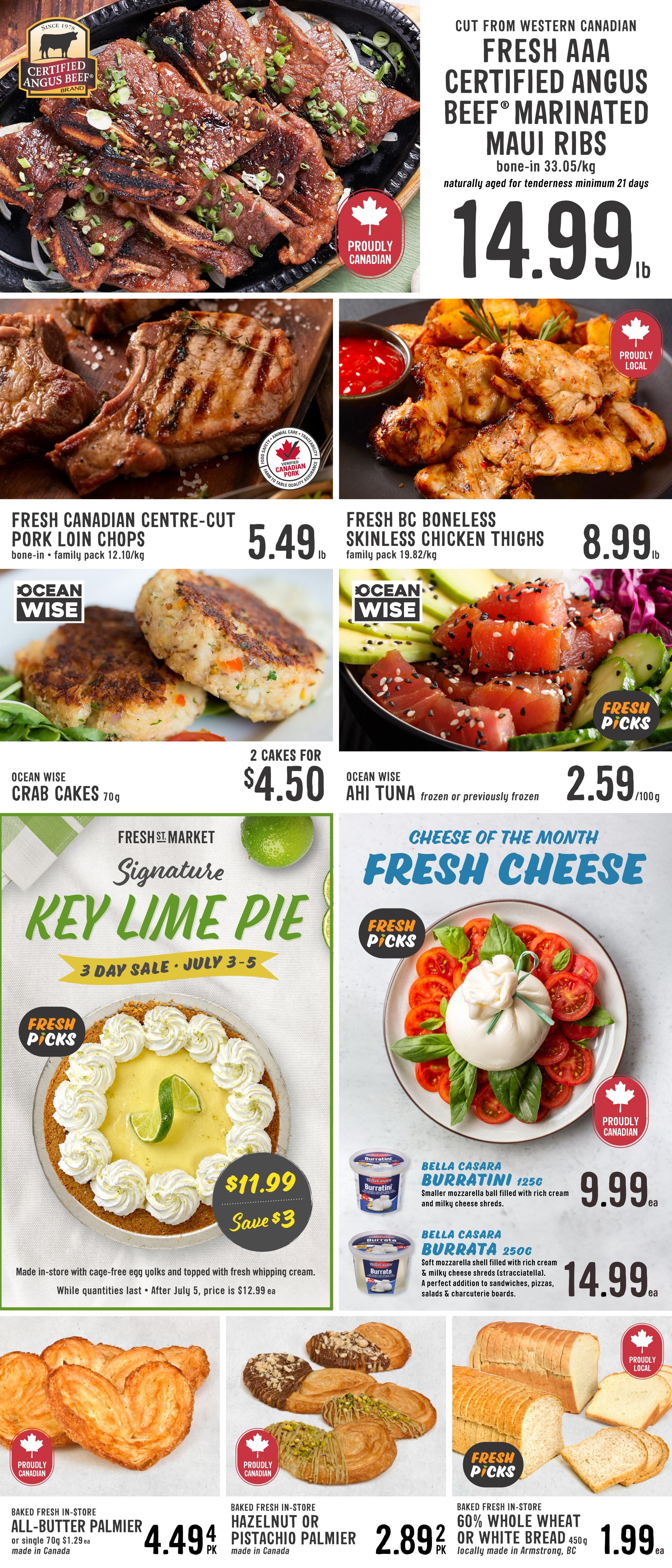 Fresh St. Market weekly flyer specials page 2. Featuring Cut from Western Canadian Fresh AAA Certified Angus Beef® Marinated Maui Ribs, bone-in, naturally aged, for $14.99lb. Also, Fresh Canadian Centre-Cut Pork Loin Chops, bone-in family pack, for $5.49lb. Fresh BC Boneless Skinless Chicken Thighs, family pack, are $8.99lb. Ocean Wise Crab Cakes, 2 cakes for $4.50. Ocean Wise Ahi Tuna, frozen or previously frozen, is $2.59/100g. Fresh St. Market Signature Key Lime Pie, a 3-day sale from July 3-5, is $11.99, saving $3. Made in-store with cage-free egg yolks and topped with fresh whipping cream. After July 5, the price is $12.99 each. Cheese of the Month: Bella Casara Burratini 125g for $9.99ea and Bella Casara Burrata 250g for $14.99ea. Baked fresh in-store All-Butter Palmier, or single 70g, is $4.49pk. Baked fresh in-store Hazelnut or Pistachio Palmier, made in Canada, is $2.89pk. Baked fresh in-store 60% Whole Wheat or White Bread, 450g, locally made in Armstrong, BC, is $1.99ea.