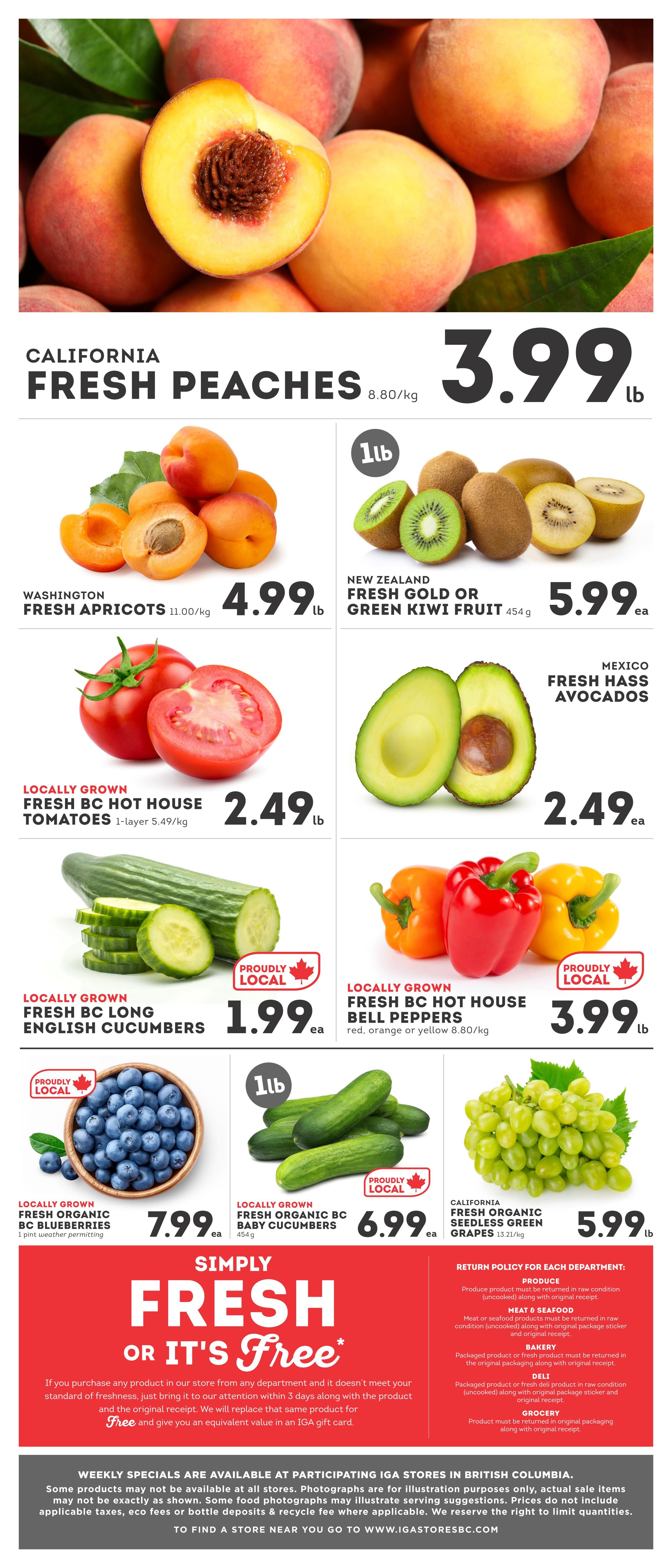 IGA British Columbia weekly flyer specials page 6. Featuring California Fresh Peaches for $3.99/lb. Washington Fresh Apricots for $4.99/lb. New Zealand Fresh Gold or Green Kiwi Fruit 454g for $5.99 each. Locally Grown Fresh BC Hot House Tomatoes 1-layer for $2.49/lb. Mexico Fresh Hass Avocados for $2.49 each. Locally Grown Fresh BC Long English Cucumbers for $1.99 each. Locally Grown Fresh BC Hot House Bell Peppers (red, orange or yellow) 8.80/kg for $3.99/lb. Locally Grown Fresh Organic BC Blueberries 1 pint for $7.99 each. Locally Grown Fresh Organic BC Baby Cucumbers 454g for $6.99 each. California Fresh Organic Seedless Green Grapes 13.21/kg for $5.99/lb. The flyer also highlights a 'Simply Fresh Or It's Free' guarantee, offering a replacement or equivalent value in an IGA gift card if a product doesn't meet satisfaction within 3 days with the original receipt. Weekly specials are available at participating IGA stores in British Columbia. Find a store at www.igastoresbc.com.