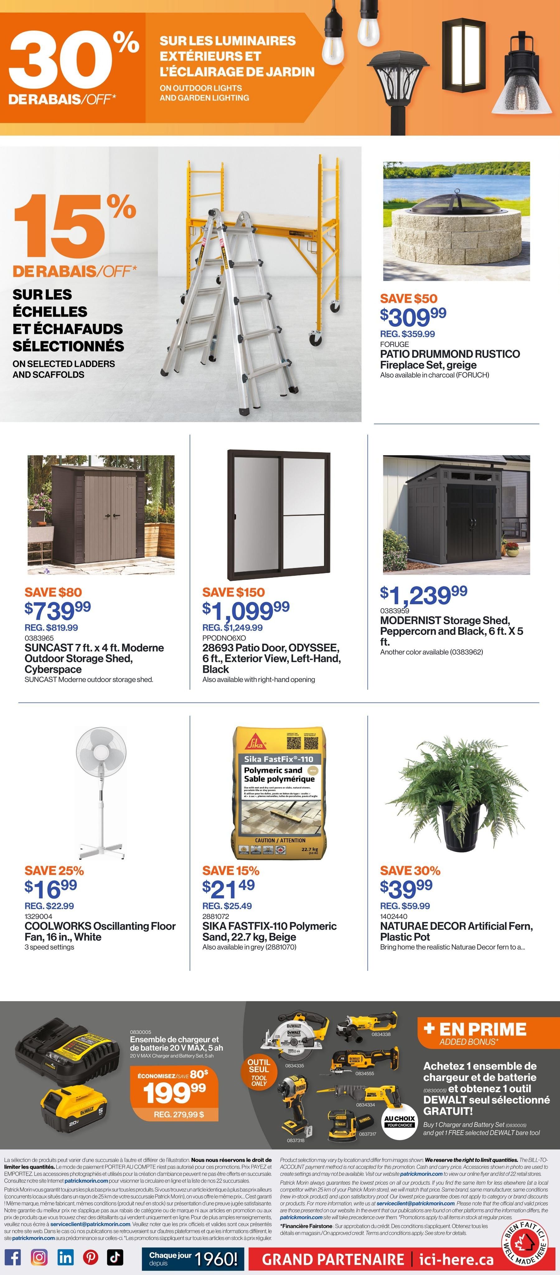 Patrick Morin Weekly Flyer Specials, Page 3. Features 30% off outdoor lights and garden lighting. Also, 15% off selected ladders and scaffolds. Save $50 on the Forlige Patio Drummond Rustico Fireplace Set for $309.99 (regular $359.99). Save $80 on the Suncast 7 ft. x 4 ft. Moderne Outdoor Storage Shed in Cyberspace for $739.99 (regular $819.99). Save $150 on the 28693 Patio Door, Odyssee, 6 ft. Exterior View, Left-Hand, Black for $1,099.99 (regular $1,249.99). Save $150 on the Modernist Storage Shed, Peppercorn and Black, 6 ft. x 5 ft. for $1,239.99. Save 25% on the COOLWORKS Oscillating Floor Fan, 16 in., White for $16.99 (regular $22.99). Save 15% on Sika FastFix-110 Polymeric Sand, 22.7 kg, Beige for $21.49 (regular $25.49). Save 30% on Naturae Decor Artificial Fern, Plastic Pot for $39.99 (regular $59.99). Special offer: Buy 1 Charger and Battery Set (0830005) and get 1 FREE selected DEWALT tool. Includes a 20V MAX charger and battery set, 5 Ah for $199.99 (save $80).