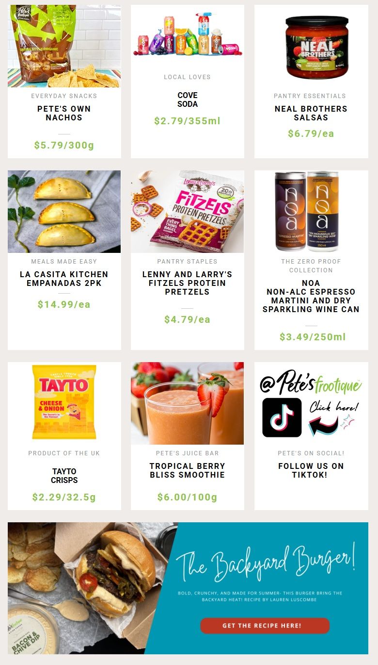 Pete's Frootique & Fine Foods weekly flyer specials page 3. Featuring Everyday Snacks Pete's Own Nachos for $5.79/300g. Local Loves Cove Soda for $2.79/355ml. Pantry Essentials Neal Brothers Salsas for $6.79/ea. Meals Made Easy La Casita Kitchen Empanadas 2pk for $14.99/ea. Pantry Staples Lenny and Larry's Fitzels Protein Pretzels for $4.79/ea. The Zero Proof Collection Noa Non-Alc Espresso Martini and Dry Sparkling Wine Can for $3.49/250ml. Product of the UK Tayto Crisps for $2.29/32.5g. Pete's Juice Bar Tropical Berry Bliss Smoothie for $6.00/100g. Follow Pete's Frootique on TikTok. Also features a recipe for 'The Backyard Burger'.