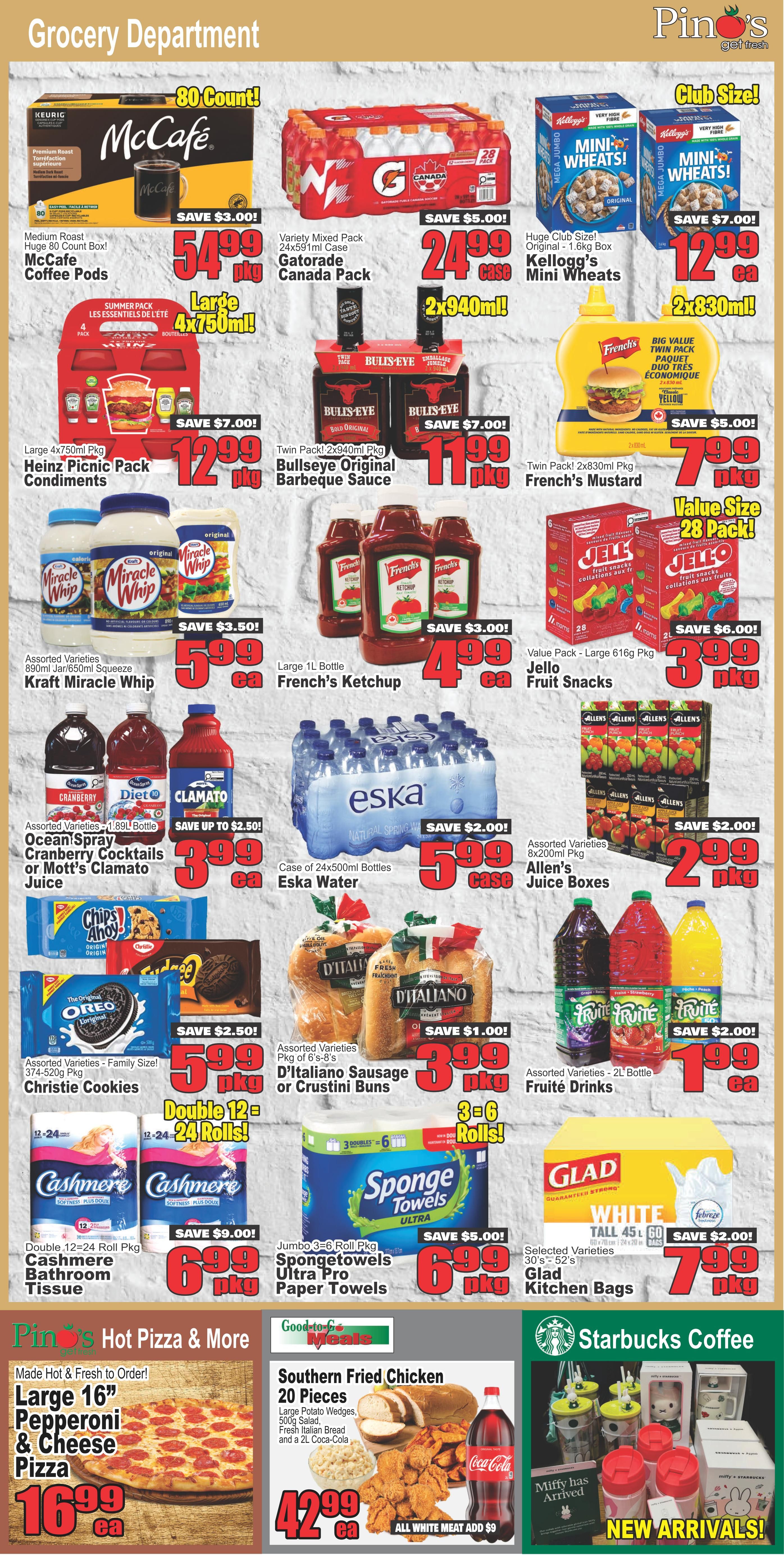 Pino's Get Fresh grocery department specials page 4. Featured items include McCafe Medium Roast Coffee Pods 80 count for $54.99, saving $3.00. Gatorade Variety Mixed Pack 24x591ml Canada Pack for $24.99, saving $5.00. Kellogg's Club Size Mini Wheats Original 1.6kg box for $12.99, saving $7.00. Large 4x750ml Pkg Heinz Picnic Pack Condiments for $12.99, saving $7.00. Twin Pack 2x940ml Pkg Bullseye Original Barbeque Sauce for $11.99, saving $7.00. Twin Pack 2x830ml Pkg French's Mustard for $7.99, saving $5.00. Assorted Varieties 890ml Jar/650ml Squeeze Kraft Miracle Whip for $5.99, saving $3.50. Large 1L Bottle French's Ketchup for $4.99, saving $3.00. Value Size Large 616g Pkg Jello Fruit Snacks for $3.99, saving $6.00. Assorted Varieties 1.89L Bottle Ocean Spray Cranberry Cocktails or Mott's Clamato Juice for $3.99, saving up to $2.50. Case of 24x500ml Bottles Eska Water for $5.99, saving $2.00. Assorted Varieties 8x200ml Pkg Allen's Juice Boxes for $2.99, saving $2.00. Assorted Varieties Family Size 374-520g Pkg Christie Cookies for $5.99. Assorted Varieties Pkg of 6's-8's D'Italiano Sausage or Crustini Buns for $3.99. Assorted Varieties 2L Bottle Fruité Drinks for $1.99, saving $2.00. Double 12=24 Roll Pkg Cashmere Bathroom Tissue for $6.99, saving $9.00. Jumbo 3=6 Roll Pkg Spongetowels Ultra Pro Paper Towels for $6.99, saving $5.00. Selected Varieties 30's-52's Glad Kitchen Bags for $7.99, saving $2.00. Pino's Hot Pizza & More offers a Large 16' Pepperoni & Cheese Pizza for $16.99 ea. Good-to-Go Meals features Southern Fried Chicken 20 Pieces, including Large Potato Wedges, 500g Salad, Fresh Italian Bread and a 2L Coca-Cola for $42.99 ea. Starbucks Coffee new arrivals include Miffy has Arrived themed items.