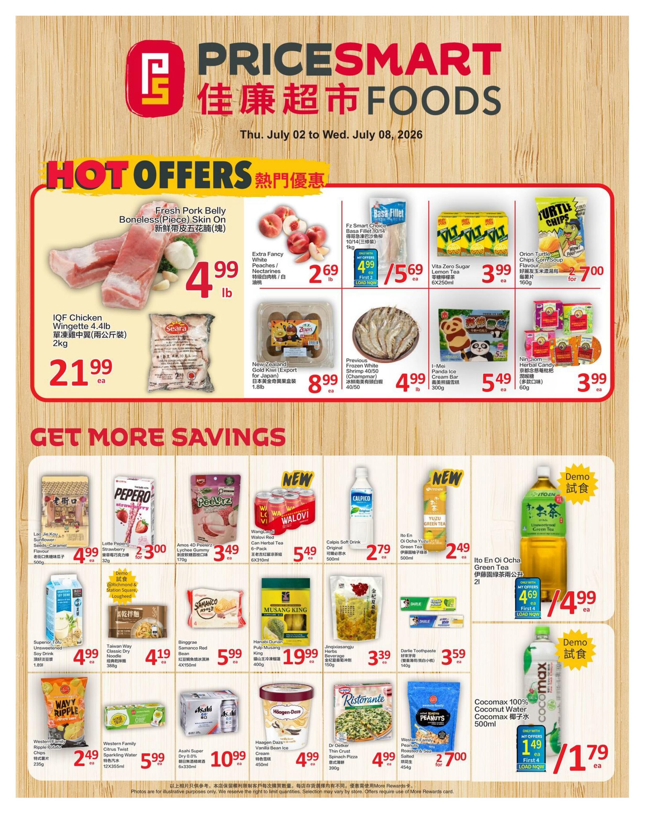 PriceSmart Foods weekly flyer specials from July 2 to July 8, 2026. Hot offers include Fresh Pork Belly Boneless Skin On for $4.99 per lb, Extra Fancy White Peaches/Nectarines for $2.69 lb, IQF Chicken Wingette 4.4lb for $21.99 ea, Fz Smart Choice Basa Fillet 10/14 for $5.69 ea, Vita Zero Sugar Lemon Tea 6x250ml for $3.99 ea, Orion Turtle Chips Corn Soup Flavour 160g for $2.700, New Zealand Gold Kiwi for $8.99 ea, Previous Frozen White Shrimp 40/50 for $4.99 lb, I-Mei Panda Ice Cream Bar 300g for $5.49 ea, and Nin Jiom Herbal Candy 60g for $3.99 ea. Get more savings with Lao Jieu Kou Sunflower Seeds Caramel Flavour 500g for $4.99 ea, Lotte Pepero Strawberry 32g for $3.00 for 2, Amos 4D Peelerz Lychee Gummy 170g for $3.49 ea, Wanglaoji Walovi Red Can Herbal Tea 6-Pack 6x310ml for $5.49 ea, Calpis Soft Drink Original 500ml for $2.79 ea, Ito En Oi Ocha Yuzu Green Tea 500ml for $2.49 ea, Superior Tofu Unsweetened Soy Drink 1.89l for $4.99 ea, Taiwan Way Classic Dry Noodle 388g for $4.19 ea, Binggrae Samanco Red Bean 4x150ml for $5.99 ea, Hanabi Durian Pulp Musang King 400g for $19.99 ea, Jinqixiasangju Spinach 150g for $3.39 ea, Darlie Toothpaste 140g for $3.59 ea, Western Family Ripple Potato Chips 235g for $2.49 ea, Western Family Sparkling Water 12x355ml for $5.99 ea, Asahi Super Dry 0.0% 6x330ml for $10.99 ea, Haagen Dazs Vanilla Bean Ice Cream 450ml for $4.99 ea, Dr Oetker Thin Crust Spinach Pizza 390g for $4.99 ea, Western Family Peanuts Roasted & Sea Salted 454g for $2.700 for 2, and Cocomax 100% Coconut Water 500ml for $1.79 ea.