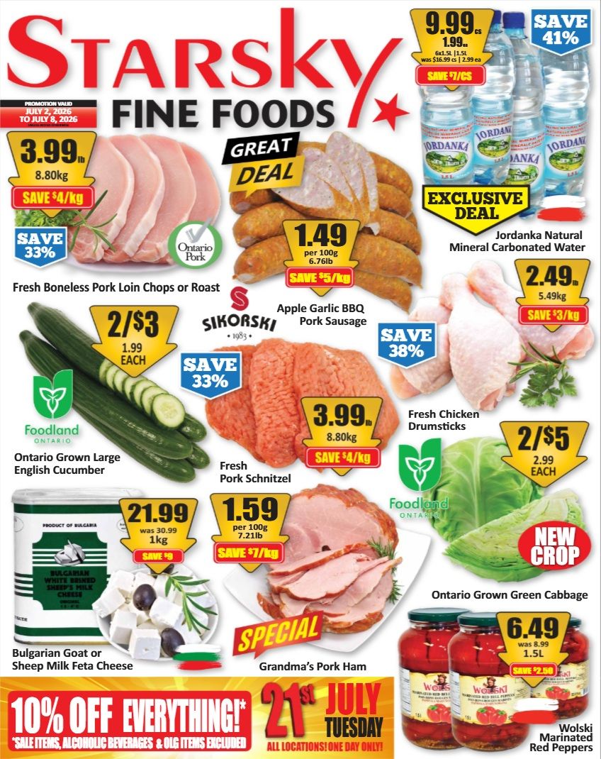 Starsky Fine Foods weekly flyer specials. Great deals include Fresh Boneless Pork Loin Chops or Roast for $3.99/8.80kg, save 33%. Apple Garlic BBQ Pork Sausage for $1.49 per 100g/6.76lb, save $5/kg. Fresh Chicken Drumsticks for $2.49/5.49kg, save $3/kg. Ontario Grown Large English Cucumber 2 for $3, save 33%. Fresh Pork Schnitzel for $3.99/8.80kg, save $4/kg. Ontario Grown Green Cabbage 2 for $5 each. Bulgarian Goat or Sheep Milk Feta Cheese for $21.99/1kg, save $9. Grandma's Pork Ham for $1.59 per 100g/7.21lb, save $7/kg. Wolski Marinated Red Peppers for $6.49/1.5L, save $2.50. Jordanka Natural Mineral Carbonated Water 6x1.5L for $9.99, save 41%. Special offer: 10% off everything on July 21st Tuesday, excluding sale items, alcoholic beverages & OLG items. All locations, one day only.