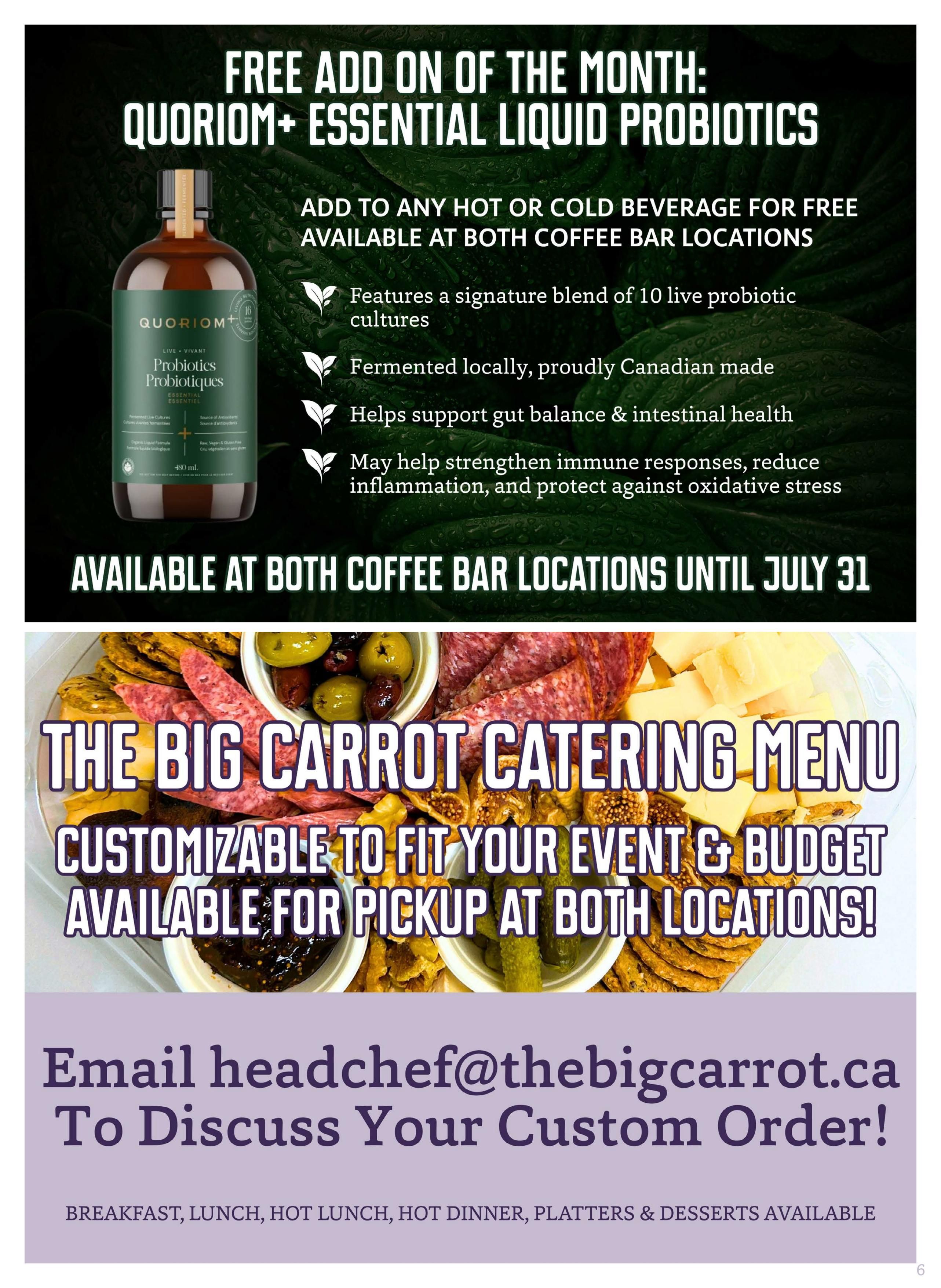 The Big Carrot flyer specials page 6 features a free add-on of the month: QUORIOM+ ESSENTIAL LIQUID PROBIOTICS. This product can be added to any hot or cold beverage at both coffee bar locations and is available until July 31. It features a signature blend of 10 live probiotic cultures, is fermented locally and proudly Canadian made, helps support gut balance & intestinal health, and may help strengthen immune responses, reduce inflammation, and protect against oxidative stress. The page also highlights The Big Carrot Catering Menu, offering customizable options to fit your event and budget, available for pickup at both locations. To discuss custom orders for breakfast, lunch, hot lunch, hot dinner, platters, and desserts, email headchef@thebigcarrot.ca.