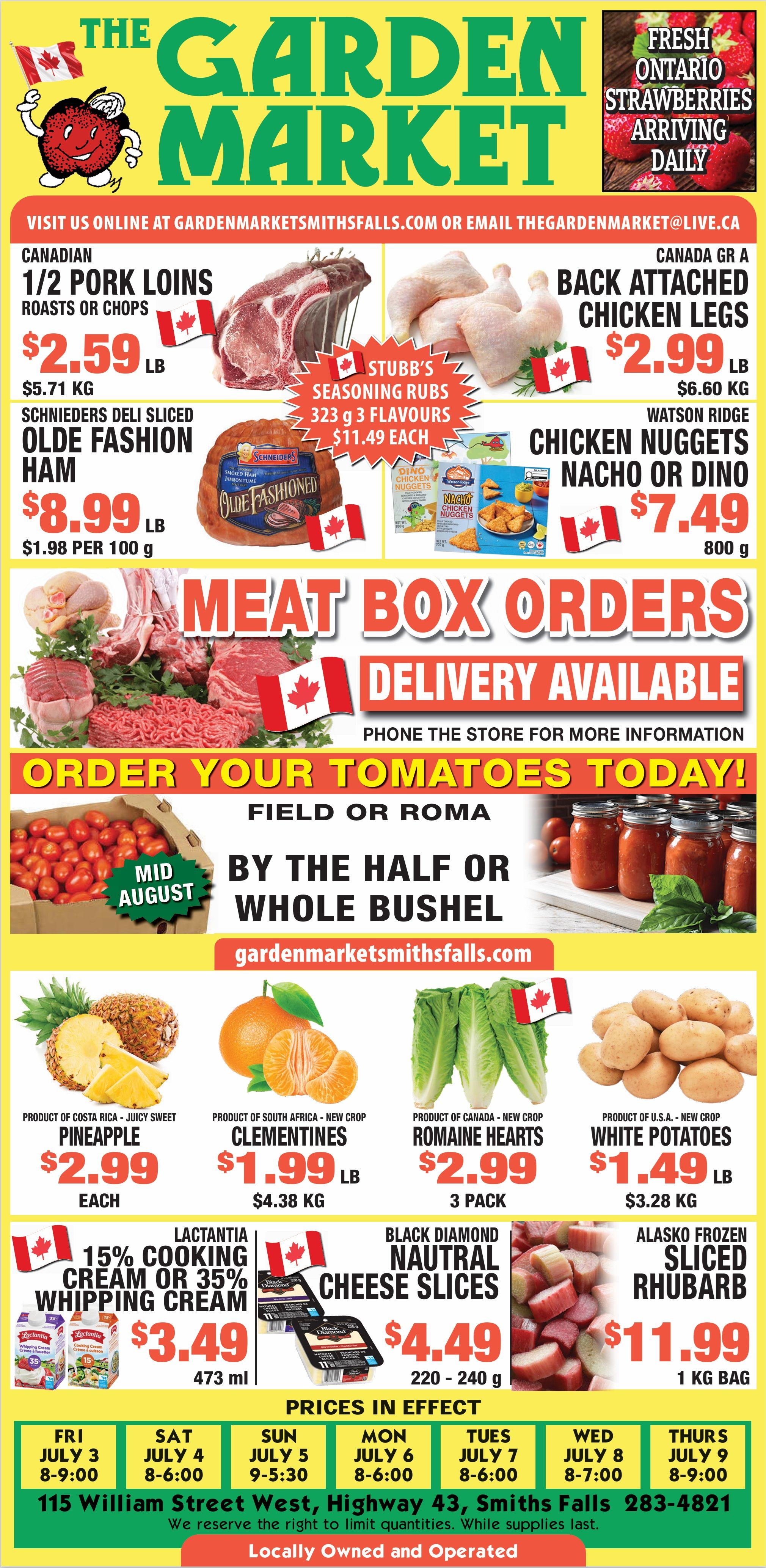 The Garden Market flyer features weekly specials, valid from July 3 to July 9, 2026. Fresh Ontario Strawberries are arriving daily. Top deals include Canadian 1/2 Pork Loins, roasts or chops, for $2.59 per lb ($5.71 per kg), and Canada Grade A Back Attached Chicken Legs for $2.99 per lb ($6.60 per kg). Stubb's Seasoning Rubs, 323 g in 3 flavours, are $11.49 each. Schnieders Deli Sliced Olde Fashion Ham is priced at $8.99 per lb ($1.98 per 100 g). Watson Ridge Chicken Nuggets, available in Nacho or Dino varieties, 800 g, are $7.49. The flyer also promotes Meat Box Orders with delivery available; customers should phone the store for more information. Tomatoes, Field or Roma varieties, can be ordered by the half or whole bushel, ready mid-August. Produce specials include juicy sweet Pineapple from Costa Rica for $2.99 each, new crop Clementines from South Africa for $1.99 per lb ($4.38 per kg), new crop Romaine Hearts from Canada, 3 pack, for $2.99, and new crop White Potatoes from the U.S.A. for $1.49 per lb ($3.28 per kg). Dairy and frozen items feature Lactantia 15% Cooking Cream or 35% Whipping Cream, 473 ml, for $3.49, Black Diamond Neutral Cheese Slices, 220-240 g, for $4.49, and Alasko Frozen Sliced Rhubarb, 1 kg bag, for $11.99. The store is located at 115 William Street West, Highway 43, Smiths Falls, phone 283-4821. It is locally owned and operated. Store hours vary by day: Friday, July 3 (8 AM - 9 PM); Saturday, July 4 (8 AM - 6 PM); Sunday, July 5 (9 AM - 5:30 PM); Monday, July 6 (8 AM - 6 PM); Tuesday, July 7 (8 AM - 6 PM); Wednesday, July 8 (8 AM - 7 PM); Thursday, July 9 (8 AM - 9 PM). The store reserves the right to limit quantities while supplies last.
