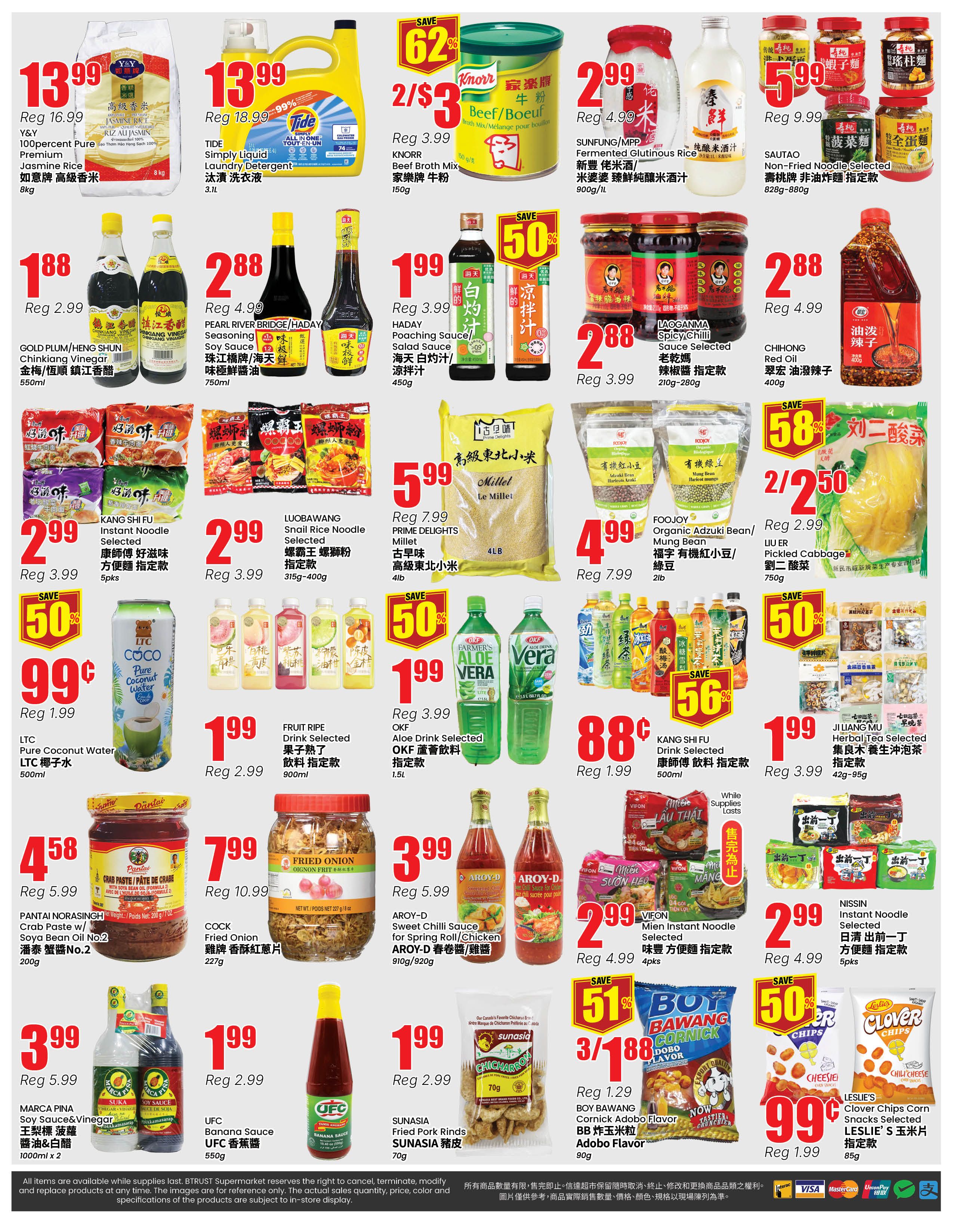 BTrust supermarket weekly flyer specials page 4. Featured items include Y&Y 100 percent pure premium Jasmine Rice 8kg for $13.99 (regularly $16.99), Tide Simply Liquid Laundry Detergent 3.1L for $13.99 (regularly $18.99), and Knorr Beef Broth Mix 150g for 2 for $3 (regularly $3.99). Also available are SUNFUNG/MPP Fermented Glutinous Rice 900g/1L for $2.99 (regularly $4.99), SAUTAO Non-Fried Noodle Selected 828g-880g for $5.99 (regularly $9.99). Other deals include GOLD PLUM/RENO SHUN Chinkinkang Vinegar 550ml for $1.88 (regularly $2.99), PEARL RIVER BRIDGE/HADAY Soy Sauce 750ml for $2.88 (regularly $4.99), HADAY Poaching Sauce 450g for $1.99 (regularly $3.99), LAGGANMA Spicy Chili Sauce Selected 210g-280g for $2.88 (regularly $3.99), and CHI HONG Red Oil 400g for $2.88 (regularly $4.99). Snacks and beverages on sale are LTC Pure Coconut Water 500ml for $0.99 (regularly $1.99), FRUIT RIPE Drink Selected 900ml for $1.99 (regularly $2.99), OKF Aloe Drink Selected 1.5L for $1.99 (regularly $3.99), KANG SHI FU Drink Selected 500ml for $0.88 (regularly $1.99), JI LIANG MU Herbal Tea Selected 42g-95g for $1.99 (regularly $3.99). Also featured are FOOJOY Organic Adzuki Bean/Mung Bean 2lb for $4.99 (regularly $7.99), LUBAWANG Snail Rice Noodle Selected 315g-400g for $2.99 (regularly $3.99), PRIME DELIGHTS Millet 4lb for $5.99 (regularly $7.99), LIU ER Pickled Cabbage 750g for 2 for $2.50 (regularly $2.99), BOY BAWANG Cornick Adobo Flavor 90g for 3 for $1.88 (regularly $1.29), and LESLIE'S Clover Corn Chips 85g for $0.99 (regularly $1.99). Other items include PANTAI NORASINGH Crab Paste w/ Soya Bean Oil No.2 200g for $4.58 (regularly $5.99), COCK Fried Onion 227g for $7.99 (regularly $10.99), AROY-D Sweet Chilli Sauce for Spring Roll/Chicken 910g/920g for $3.99 (regularly $5.99), MARCA PINA Soy Sauce & Vinegar 1000ml x 2 for $3.99 (regularly $5.99), UFC Banana Sauce 550g for $1.99 (regularly $2.99), SUNASIA Fried Pork Rinds 70g for $1.99 (regularly $2.99), and VIFON Mien Instant Noodle Selected 4pks for $2.99 (regularly $4.99), and NISSIN Instant Noodle Selected 5pks for $2.99 (regularly $4.99).
