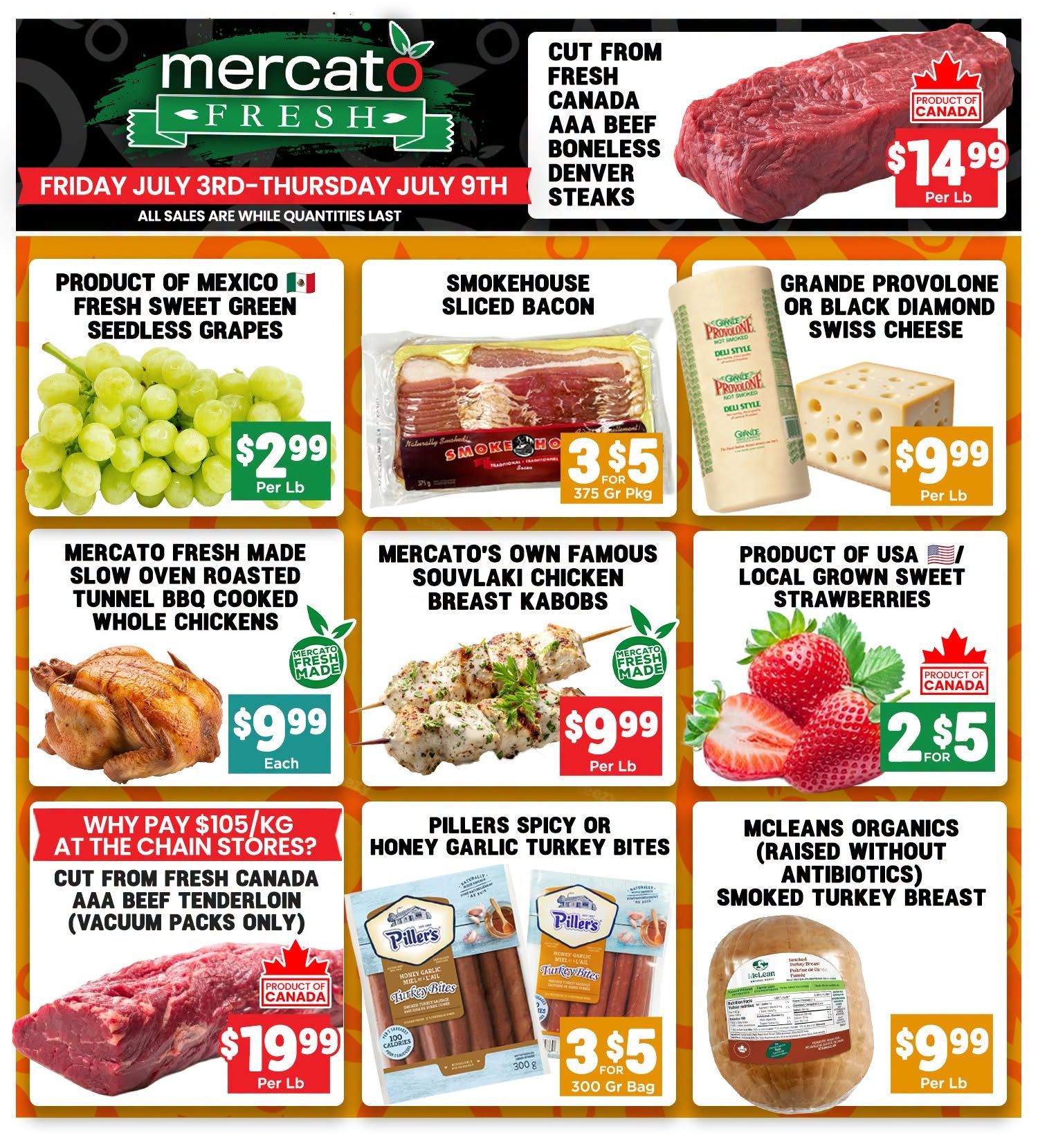 Mercato Fresh weekly flyer specials from Friday, July 3rd to Thursday, July 9th. Featured items include Cut from Fresh Canada AAA Beef Boneless Denver Steaks for $14.99 per lb. Product of Mexico Fresh Sweet Green Seedless Grapes are $2.99 per lb. Smokehouse Sliced Bacon is 3 for $5 for a 375g package. Grande Provolone or Black Diamond Swiss Cheese is $9.99 per lb. Mercato Fresh Made Slow Oven Roasted Tunnel BBQ Cooked Whole Chickens are $9.99 each. Mercato's Own Famous Souvlaki Chicken Breast Kabobs are $9.99 per lb. Product of USA Local Grown Sweet Strawberries are 2 for $5. Cut from Fresh Canada AAA Beef Tenderloin (vacuum packs only) is $19.99 per lb. Pillers Spicy or Honey Garlic Turkey Bites are 3 for $5 for a 300g bag. Mcleans Organics Smoked Turkey Breast (raised without antibiotics) is $9.99 per lb. All sales are while quantities last.