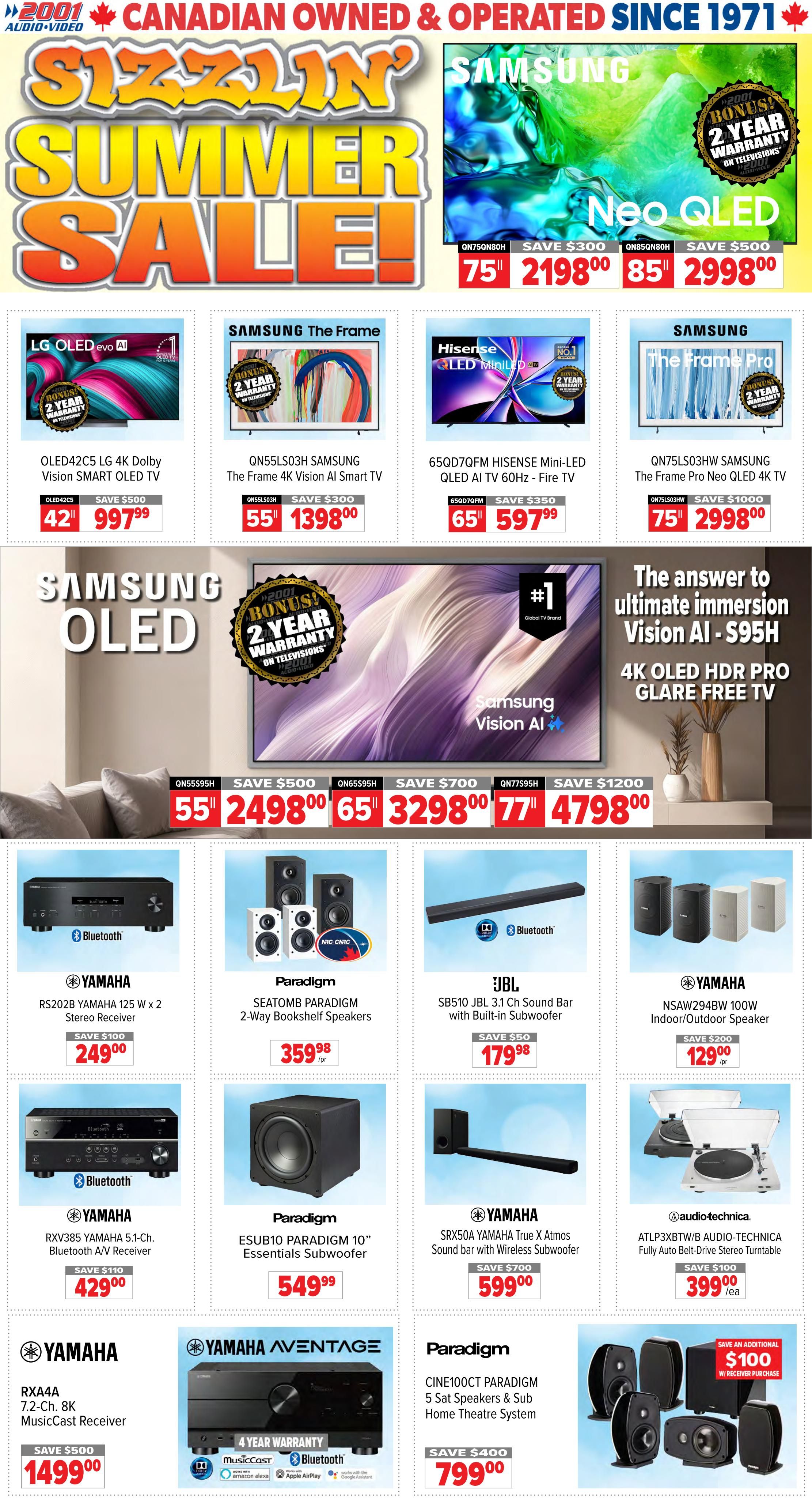 2001 Audio Video Sizzlin' Summer Sale! Featuring Samsung Neo QLED TVs: 75' QN75QN80H for $2198.00 (Save $300) and 85' QN85QN80H for $2998.00 (Save $500). Also on sale are LG OLED42C5 42' Smart TV for $997.99 (Save $500), Samsung The Frame QN55LS03H 55' Smart TV for $1398.00 (Save $300), Hisense 65' Mini-LED QLED AI TV 65QD7QFM for $597.99 (Save $350), and Samsung The Frame Pro QN75LS03HW 75' Neo QLED 4K TV for $2998.00 (Save $1000). Samsung OLED Vision AI S95H 4K OLED HDR Pro Glare Free TV is available in 55' for $2498.00 (Save $500), 65' for $3298.00 (Save $700), and 77' for $4798.00 (Save $1200). Audio equipment includes Yamaha RS202B 125 W x 2 Stereo Receiver for $249.00 (Save $100), Paradigm SEATOMB 2-Way Bookshelf Speakers for $359.98, JBL SB510 JBL 3.1 Ch Sound Bar with Built-in Subwoofer for $179.98 (Save $50), and Yamaha NSAW294BW 100W Indoor/Outdoor Speakers for $129.00 (Save $200). Yamaha RXV385 5.1-Ch. Bluetooth A/V Receiver is $429.00 (Save $110), Paradigm ESUB10 10' Essentials Subwoofer is $549.99, Yamaha SRX50A True X Atmos Sound bar with Wireless Subwoofer is $599.00 (Save $700), and Audio-Technica ATLP3XBTW/B Fully Auto Belt-Drive Stereo Turntable is $399.00 (Save $100). Also featured is Yamaha RXA4A 7.2-Ch. 8K MusicCast Receiver for $1499.00 (Save $500), Yamaha Aventage AV Receiver with 4 Year Warranty for $799.00, and Paradigm CINE100CT Paradigm 5 Sat Speakers & Sub Home Theatre System for $799.00 (Save $400 with receiver purchase).
