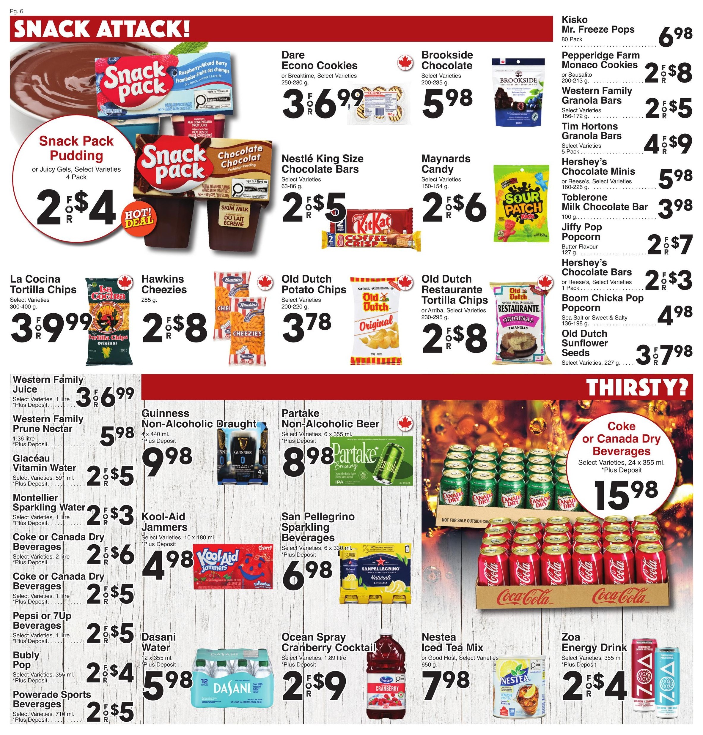 AG Foods Weekly Flyer Specials, Page 6: Snack Attack! Features Snack Pack Pudding or Juicy Gels 4 Pack for 2 for $4. Also on sale are Dare Econo Cookies 250-280g for 3 for $6.99, Brookside Chocolate 200-235g for $5.98, and Nestlé King Size Chocolate Bars 63-86g for 2 for $5. Maynard's Candy 150-154g is 2 for $6. Kisko Mr. Freeze Pops 80 Pack for $6.98. Pepperidge Farm Monaco Cookies 200-213g are 2 for $8. Western Family Granola Bars 156-172g are 2 for $5. Tim Hortons Granola Bars 5 Pack are 4 for $9. Hershey's Chocolate Minis or Reese's 1 Pack are $5.98. Toblerone Milk Chocolate Bar 100g is $3.98. Jiffy Popcorn Butter Flavour 127g is 2 for $7. Hershey's Chocolate Bars or Reese's 1 Pack are 2 for $3. Boom Chicka Pop Popcorn 136-198g is $4.98. Old Dutch Sunflower Seeds 227g are 3 for $7.98. La Cocina Tortilla Chips 300-400g are 3 for $9.99. Hawkins Cheezies 285g are 2 for $8. Old Dutch Potato Chips 200-220g are $3.78. Old Dutch Restaurante Tortilla Chips or Arriba 230-295g are 2 for $8. Thirsty? section features Coke or Canada Dry Beverages 24 x 355ml for $15.98. Also available: Western Family Juice 1 litre for 3 for $6.99, Western Family Prune Nectar 1.36 litre for $5.98, Glacéau Vitamin Water 591ml for 2 for $5, Montellier Sparkling Water 1 litre for 2 for $3, Coke or Canada Dry Beverages 2 litre for 2 for $6, Coke or Canada Dry Beverages 1 litre for 2 for $5, Pepsi or 7Up Beverages 1 litre for 2 for $5, Bubly Pop 355ml for 2 for $4, Powerade Sports Beverages 710ml for 2 for $5. Guinness Non-Alcoholic Draught 4 x 440ml is $8.98. Partake Non-Alcoholic Beer 6 x 355ml is $8.98. Kool-Aid Jammers 10 x 180ml are 4 for $4.98. San Pellegrino Sparkling Beverages 6 x 330ml is $6.98. Ocean Spray Cranberry Cocktail 1.89 litre is 2 for $9. Nestea Iced Tea Mix or Good Host 650g is $7.98. Zoa Energy Drink 355ml is 2 for $4.