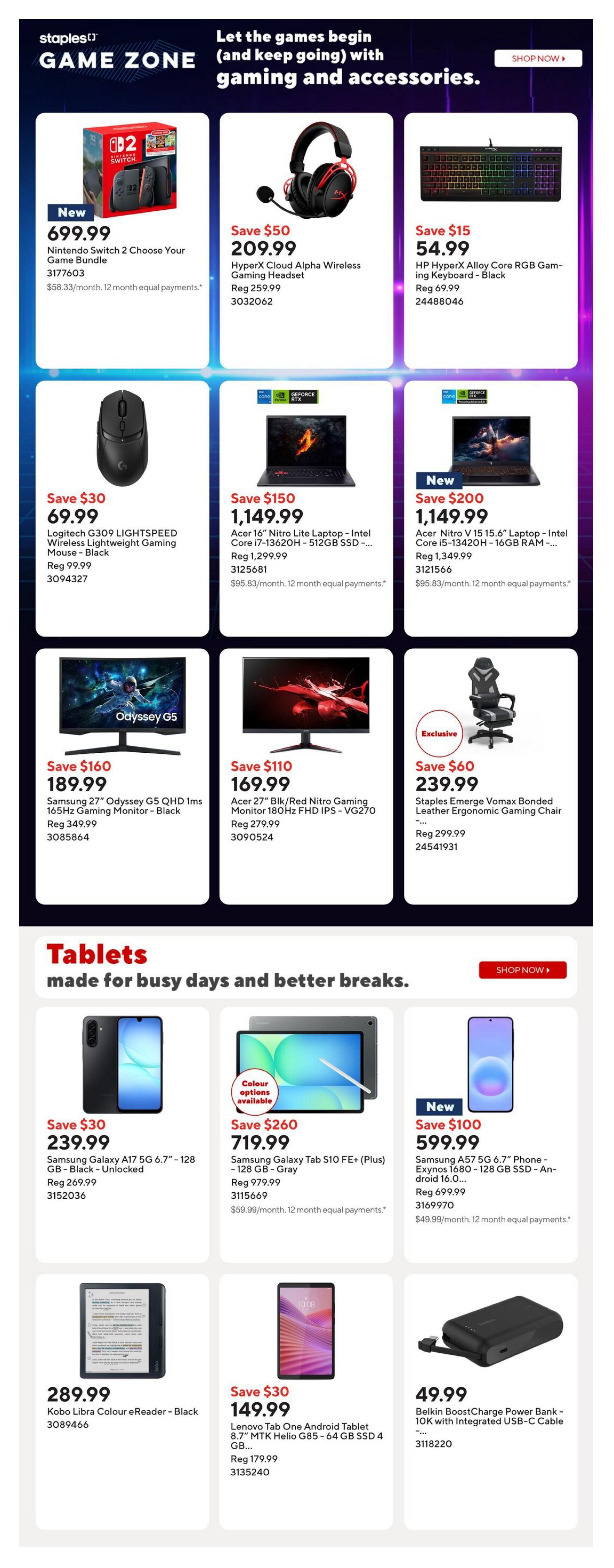 Staples Game Zone page 7 featuring gaming and accessories. New Nintendo Switch 2 Choose Your Game Bundle for $699.99. HyperX Cloud Alpha Wireless Gaming Headset on sale for $209.99 (save $50). HP HyperX Alloy Core RGB Gaming Keyboard - Black for $54.99 (save $15). Logitech G309 LIGHTSPEED Wireless Lightweight Gaming Mouse - Black for $69.99 (save $30). Acer 16' Nitro Lite Laptop - Intel Core i7-13620H - 512GB SSD - on sale for $1,149.99 (save $150). New Acer Nitro V 15 15.6' Laptop - Intel Core i5-13420H - 16GB RAM - on sale for $1,149.99 (save $200). Samsung 27' Odyssey G5 QHD 1ms 165Hz Gaming Monitor - Black for $189.99 (save $160). Acer 27' Blk/Red Nitro Gaming Monitor 180Hz FHD IPS - VG270 for $169.99 (save $110). Staples Emerge Vomax Bonded Leather Ergonomic Gaming Chair for $239.99 (save $60). Section on Tablets includes Samsung Galaxy A17 5G 6.7' - 128 GB - Black - Unlocked for $239.99 (save $30). Samsung Galaxy Tab S10 FE+ (Plus) - 128 GB - Gray for $719.99 (save $260). New Samsung A57 5G 6.7' Phone - Exynos 1680 - 128 GB SSD - An-droid 16.0... for $599.99 (save $100). Kobo Libra Colour eReader - Black for $289.99. Lenovo Tab One Android Tablet 8.7' MTK Helio G85 - 64 GB SSD 4 GB... for $149.99 (save $30). Belkin BoostCharge Power Bank - 10K with Integrated USB-C Cable for $49.99.