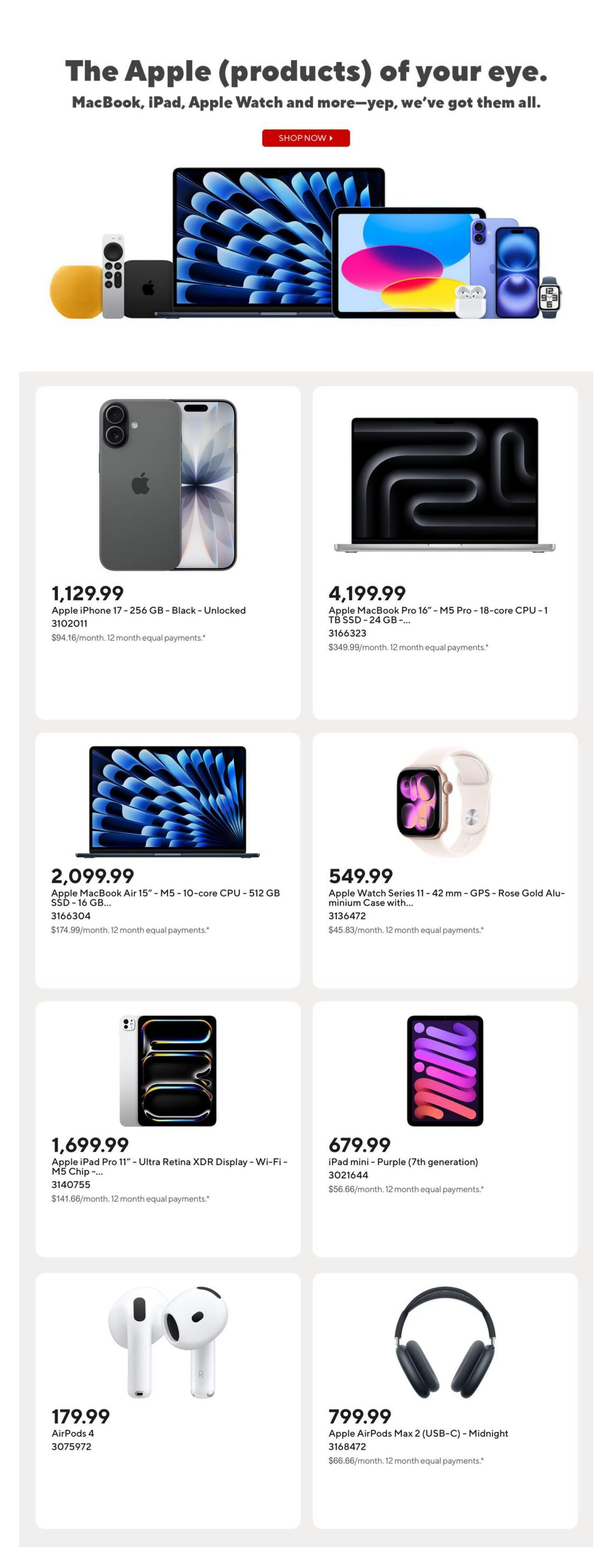 Staples Weekly Flyer Specials, Page 8. Featuring Apple products. The Apple iPhone 17 - 256 GB - Black - Unlocked is $1,129.99. The Apple MacBook Pro 16' - M5 Pro - 18-core CPU - 1 TB SSD - 24 GB - is $4,199.99. The Apple MacBook Air 15' - M5 - 10-core CPU - 512 GB SSD - 16 GB... is $2,099.99. The Apple Watch Series 11 - 42 mm - GPS - Rose Gold Aluminium Case with... is $549.99. The Apple iPad Pro 11' - Ultra Retina XDR Display - Wi-Fi - M5 Chip - is $1,699.99. The iPad mini - Purple (7th generation) is $679.99. AirPods 4 are $179.99. Apple AirPods Max 2 (USB-C) - Midnight are $799.99.