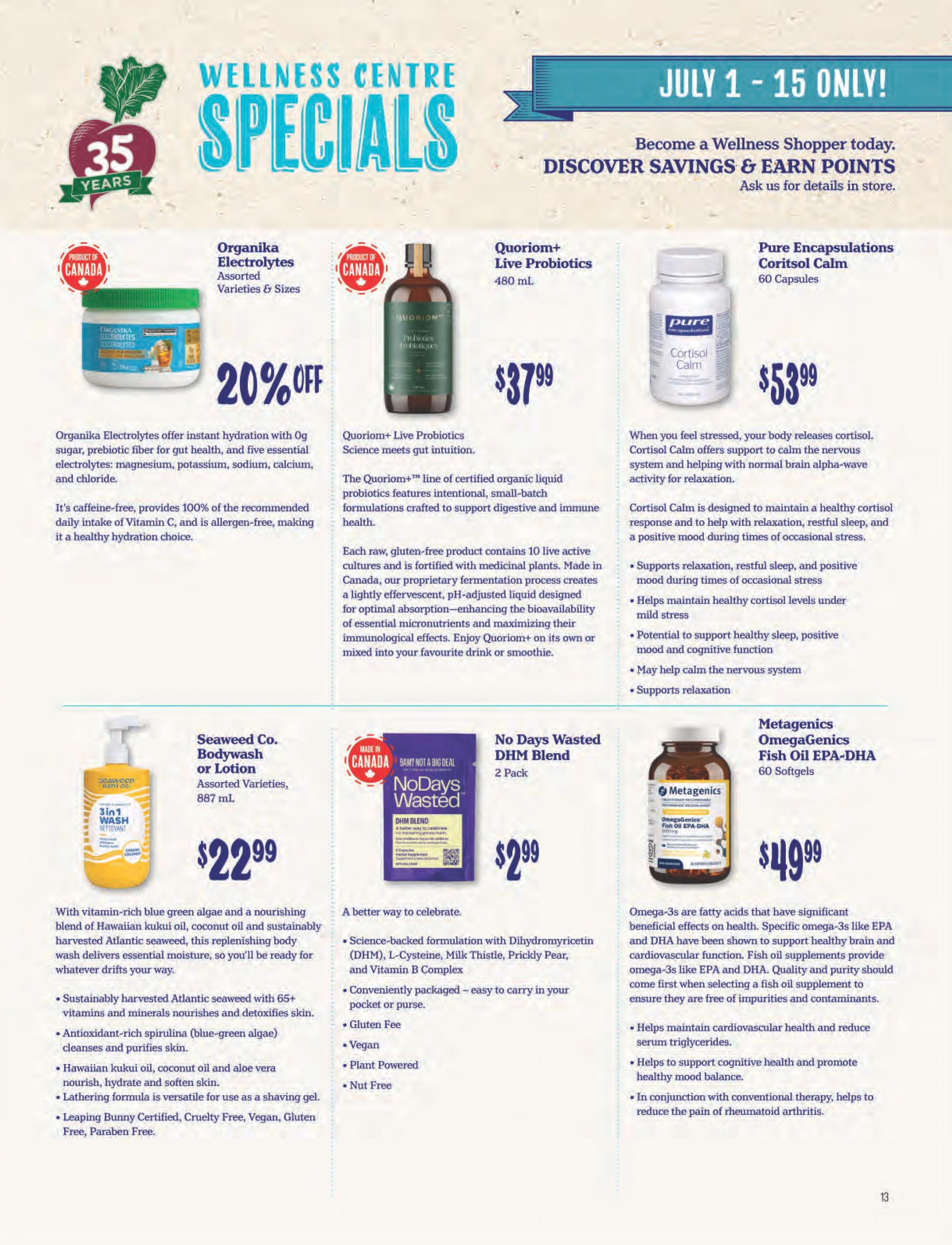 Choices Markets Wellness Centre Specials flyer, July 1 - 15 Only. Featuring Organika Electrolytes, assorted varieties and sizes, 20% off. Quoriom+ Live Probiotics, 480 mL, for $37.99. Pure Encapsulations Coritsol Calm, 60 Capsules, for $53.99. Seaweed Co. Bodywash or Lotion, assorted varieties, 887 mL, for $22.99. No Days Wasted DHM Blend, 2 Pack, for $2.99. Metagenics OmegaGenics Fish Oil EPA-DHA, 60 Softgels, for $49.99.