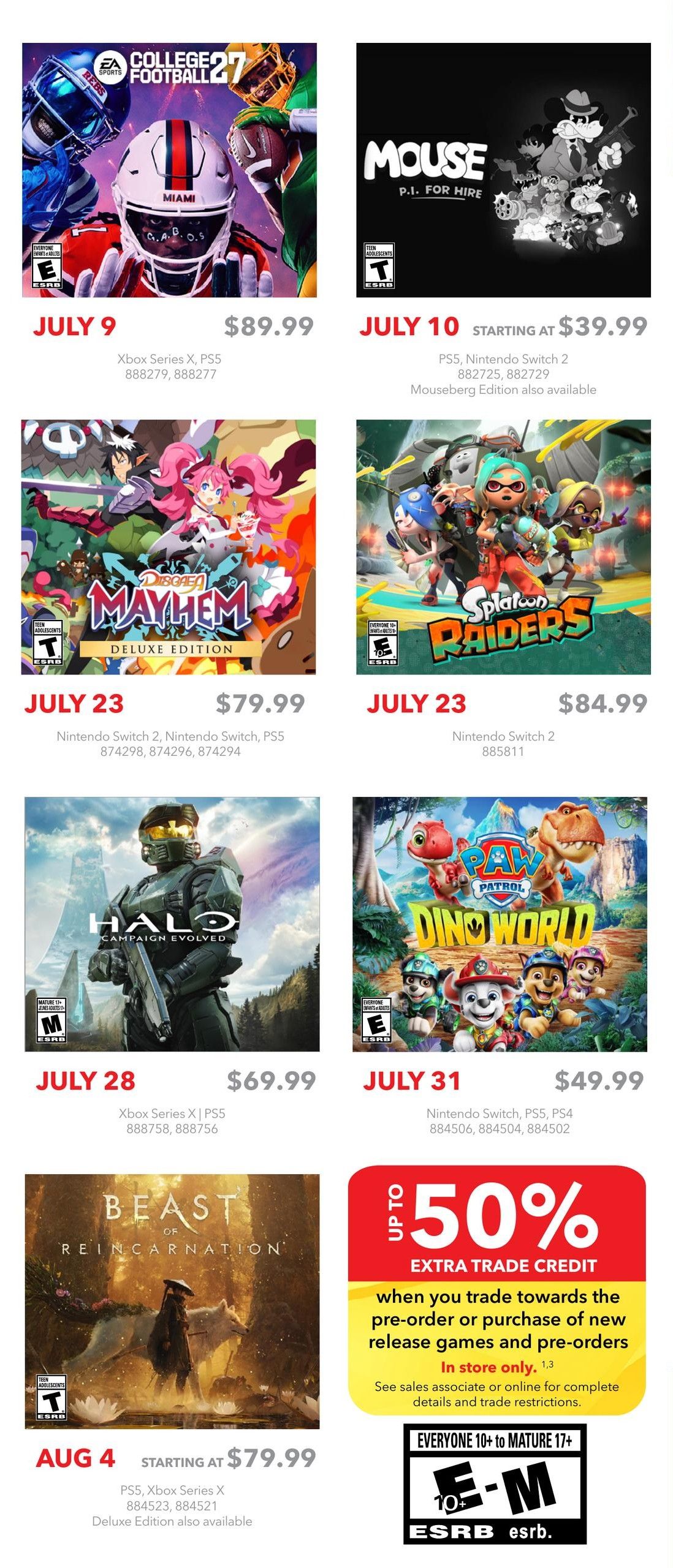 EB Games - GameStop flyer specials page 2. Features EA Sports College Football 27 for Xbox Series X and PS5, available July 9 for $89.99. Mouse P.I. for Hire for PS5 and Nintendo Switch 2, available July 10 starting at $39.99. Disgaea: Mayhem Deluxe Edition for Nintendo Switch 2, Nintendo Switch, and PS5, available July 23 for $79.99. Splatoon Raiders for Nintendo Switch 2, available July 23 for $84.99. Halo: Campaign Evolved for Xbox Series X and PS5, available July 28 for $69.99. Paw Patrol Dino World for Nintendo Switch, PS5, and PS4, available July 31 for $49.99. Beast of Reincarnation for PS5 and Xbox Series X, available August 4 starting at $79.99. Also features an 'Up to 50% Extra Trade Credit' offer when you trade towards pre-order or purchase of new release games and pre-orders, in store only.
