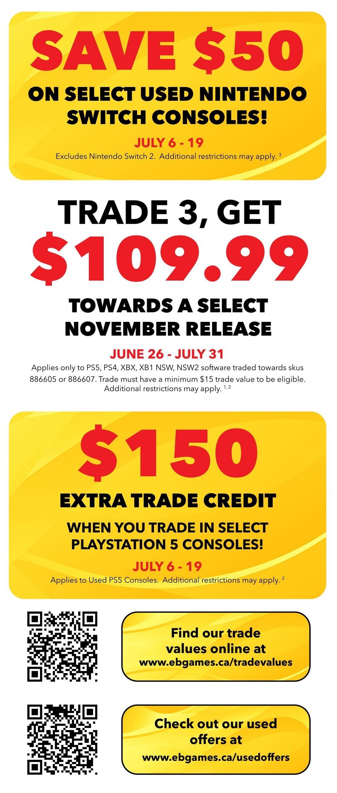 EB Games - GameStop flyer specials page 5: Save $50 on select used Nintendo Switch consoles from July 6-19. Trade 3, get $109.99 towards a select November release, valid June 26 - July 31, applies to PS5, PS4, XBOX, XBOX One NSW, NSW2 software traded towards specific SKUs with a minimum $15 trade value. Get $150 extra trade credit when you trade in select PlayStation 5 consoles from July 6-19. Find trade values online at www.ebgames.ca/tradevalues and check out used offers at www.ebgames.ca/usedoffers.