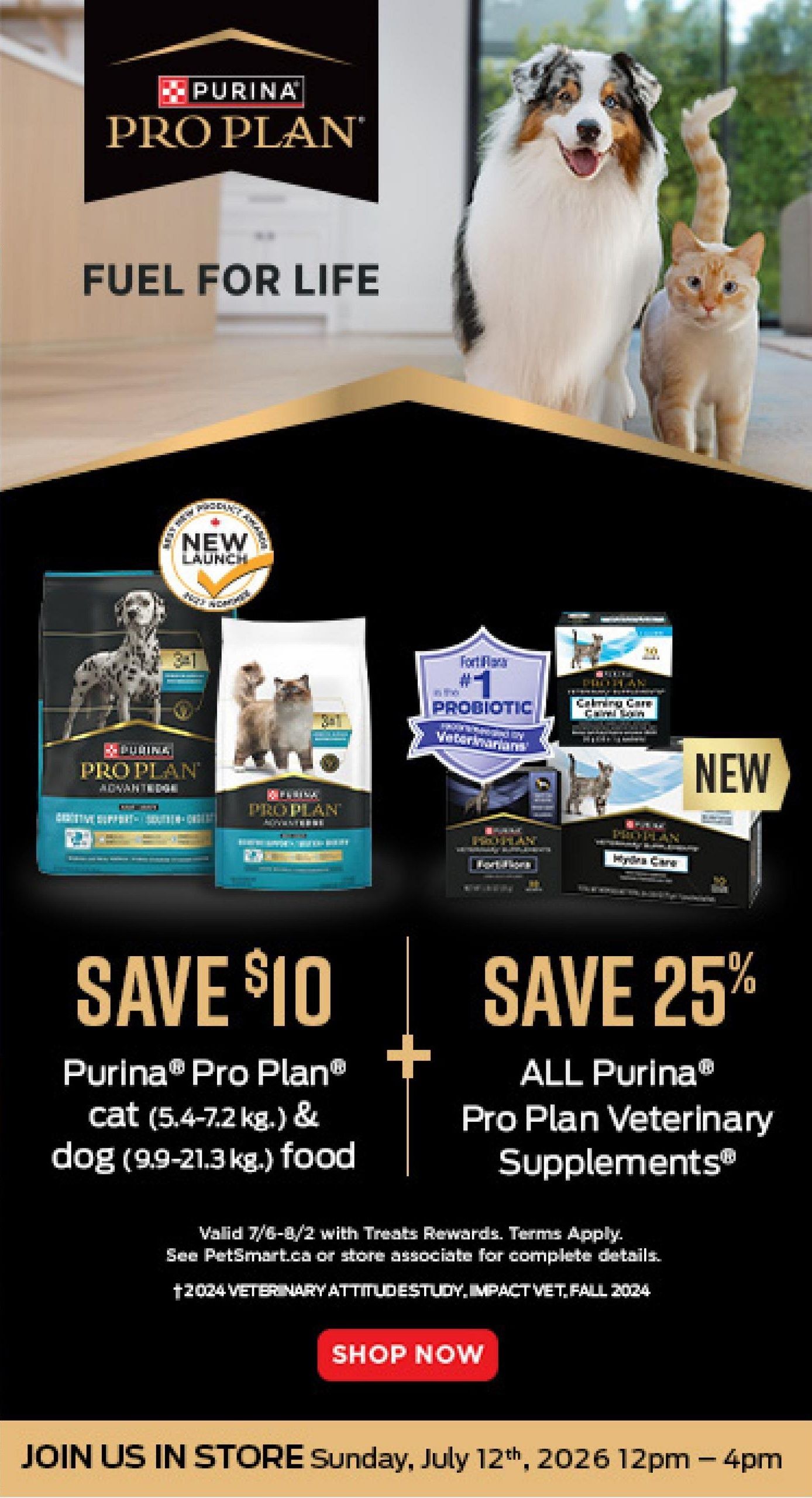 PetSmart flyer page 6 features Purina Pro Plan 'Fuel for Life' with savings. Save $10 on Purina Pro Plan cat food (5.4-7.2 kg) and dog food (9.9-21.3 kg). Save 25% on all Purina Pro Plan Veterinary Supplements, including FortiFlora probiotic and Hydra Care. Offer valid July 6-August 2 with Treats Rewards. Also features a 'New Launch' section for Pro Plan. Join us in store Sunday, July 12th, 2026 from 12 pm to 4 pm.