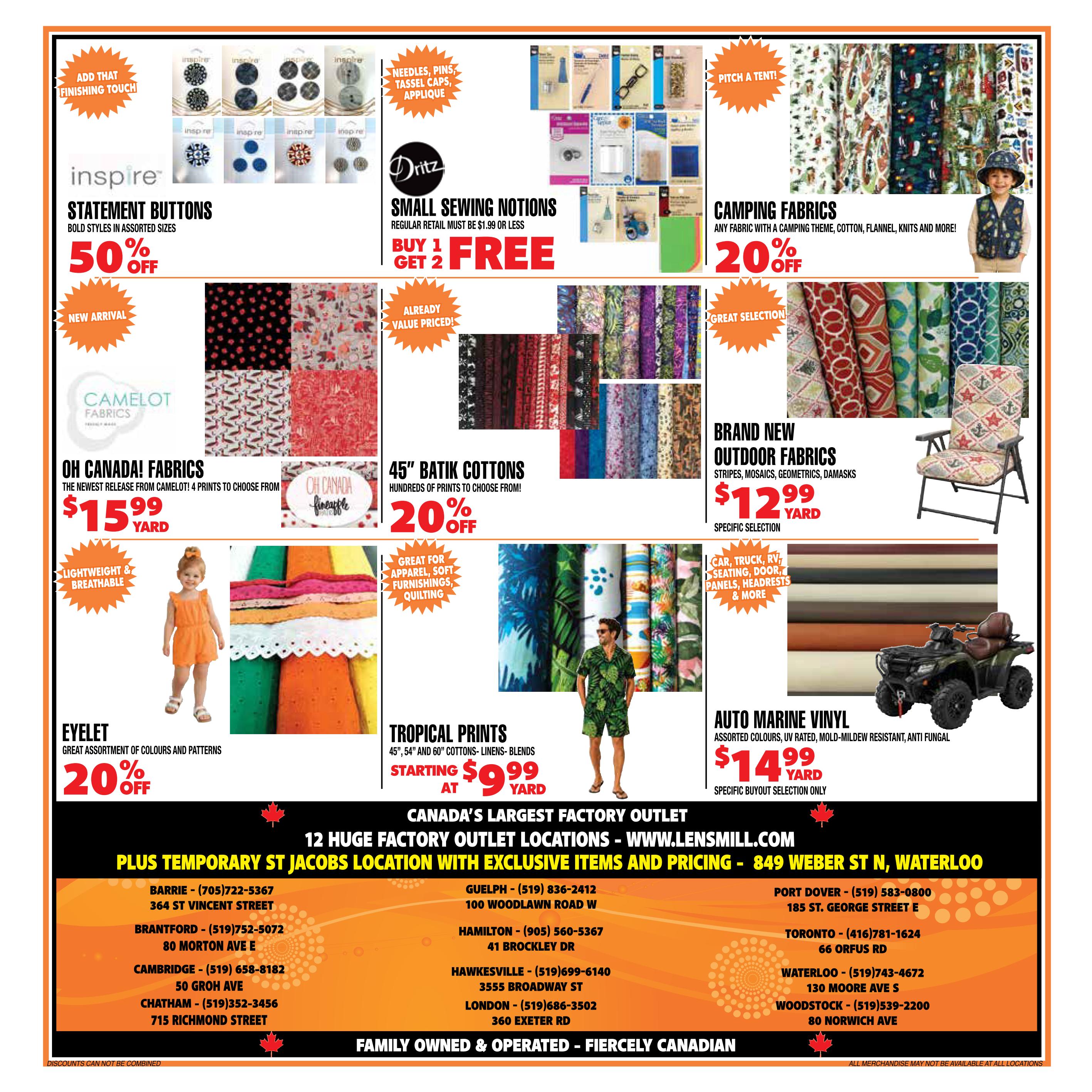 Len's Mill Stores flyer specials page 4 features a variety of fabrics and sewing supplies. Inspire Statement Buttons are 50% off. Dritz Small Sewing Notions are buy 1 get 2 free, with regular retail $1.99 or less. Camping Fabrics with a camping theme are 20% off. Camelot Fabrics 'Oh Canada!' collection is $15.99 per yard, featuring 4 prints. 45' Batik Cottons are 20% off with hundreds of prints. Lightweight & Breathable Eyelet fabric with a great assortment of colours and patterns is 20% off. Tropical Prints, including 45', 54', and 60' cottons, linens, and blends, start at $9.99 per yard. Brand New Outdoor Fabrics, including stripes, mosaics, geometrics, and damasks, are $12.99 per yard for a specific selection. Auto Marine Vinyl, assorted colours, UV rated, mold-mildew resistant, and anti-fungal, is $14.99 per yard for a specific buyout selection. The flyer also lists 12 huge factory outlet locations across Ontario, including Barrie, Brantford, Cambridge, Chatham, Guelph, Hamilton, Hawkesville, London, Port Dover, Toronto, Waterloo, and Woodstock, with addresses and phone numbers. The flyer is family owned & operated and fiercely Canadian.