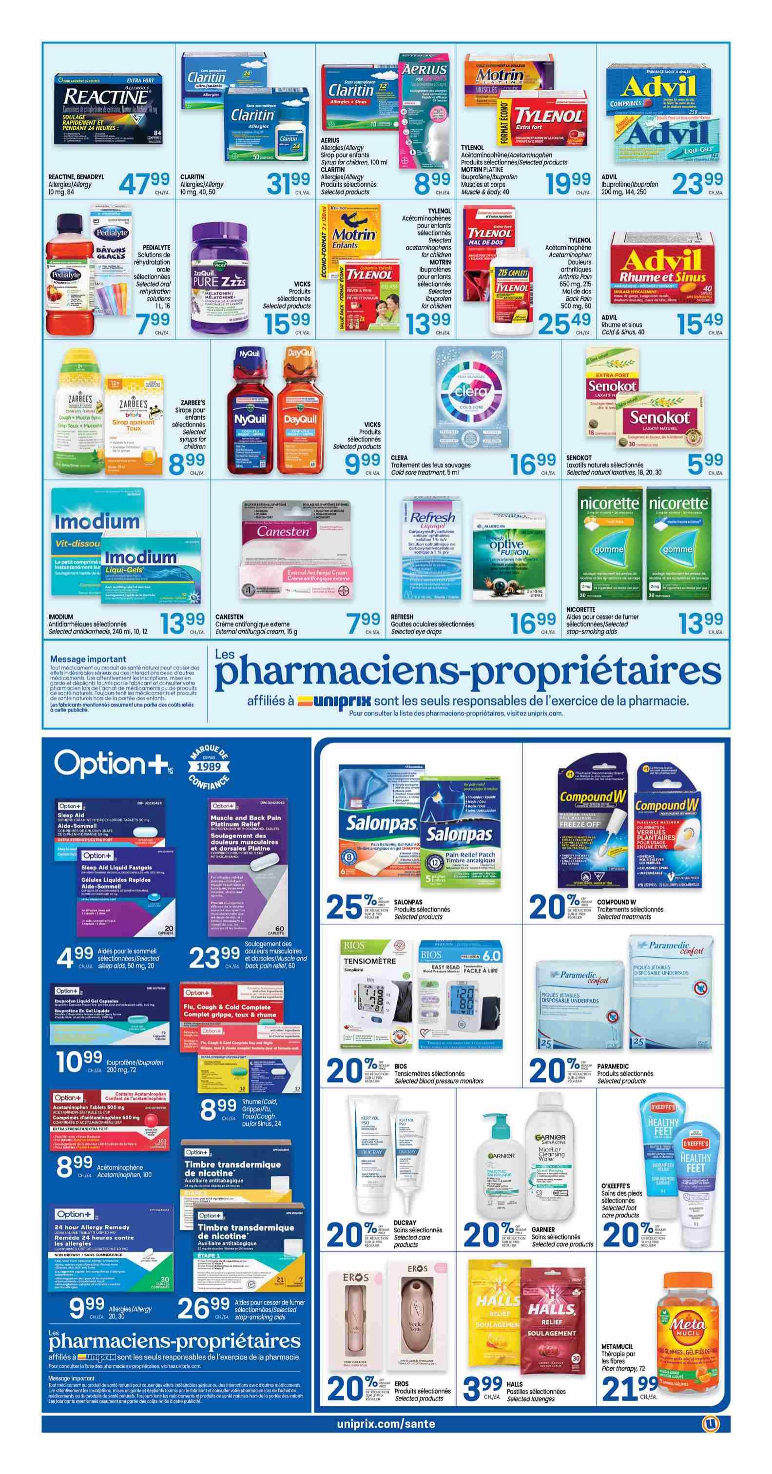 Uniprix Weekly Flyer Specials, Page 5. Featured products include Reactine Benadryl Allergy 10 mg, 84 count for $47.99. Claritin Allergies/Allergy 15 mg, 40 or 50 count for $31.99. Aerius Syrup for children, 100 ml for $8.99. Motrin Muscles & Body, 40 count for $19.99. Tylenol Extra Strength, 250 caplets for $25.49. Advil Ibuprofen/Ibuprofen 200 mg, 144 or 250 count for $23.99. Advil Rhume et Sinus, 40 count for $15.49. Pedialyte oral rehydration solutions for $7.99. Vicks Pure Zzzs Melatonin for $15.99. Zarbee's Syrup for infants for $8.99. NyQuil and DayQuil selected products for $9.99. Clera Cold sore treatment, 5 ml for $16.99. Senokot Laxatif natural laxatives, 18, 20, 30 count for $5.99. Nicorette stop-smoking aids for $13.99. Imodium Antidiarrhics, 240 ml, 10, 12 count for $13.99. Canesten external antifungal cream, 15 g for $7.99. Refresh selected eye drops for $16.99. Option+ Sleep Aid, 50 mg, 20 count for $4.99. Option+ Muscle and Back Pain Platinum Relief, 60 count for $23.99. Option+ Ibuprofen/Ibuprofen 200 mg, 72 count for $10.99. Option+ Acetaminophen Tablets 800 mg for $8.99. Option+ 24-hour Allergy Remedy for $9.99. Option+ Nicotine Transdermal Patches, 21 or 7 count for $26.99. Salonpas Pain Relief Patch, 25% off selected products. Bios Blood Pressure Monitors, 20% off selected products. Paramedic Disposable Underpads, 20% off selected products. Compound W Wart treatments, 20% off selected products. Ducray selected skincare products, 20% off selected products. Garnier selected care products, 20% off selected products. O'Keeffe's Healthy Feet selected foot care products, 20% off selected products. Eros selected products, 20% off. Halls Pastilles, 30 count for $3.99. Metamucil Fiber Therapy, 72 count for $21.99.