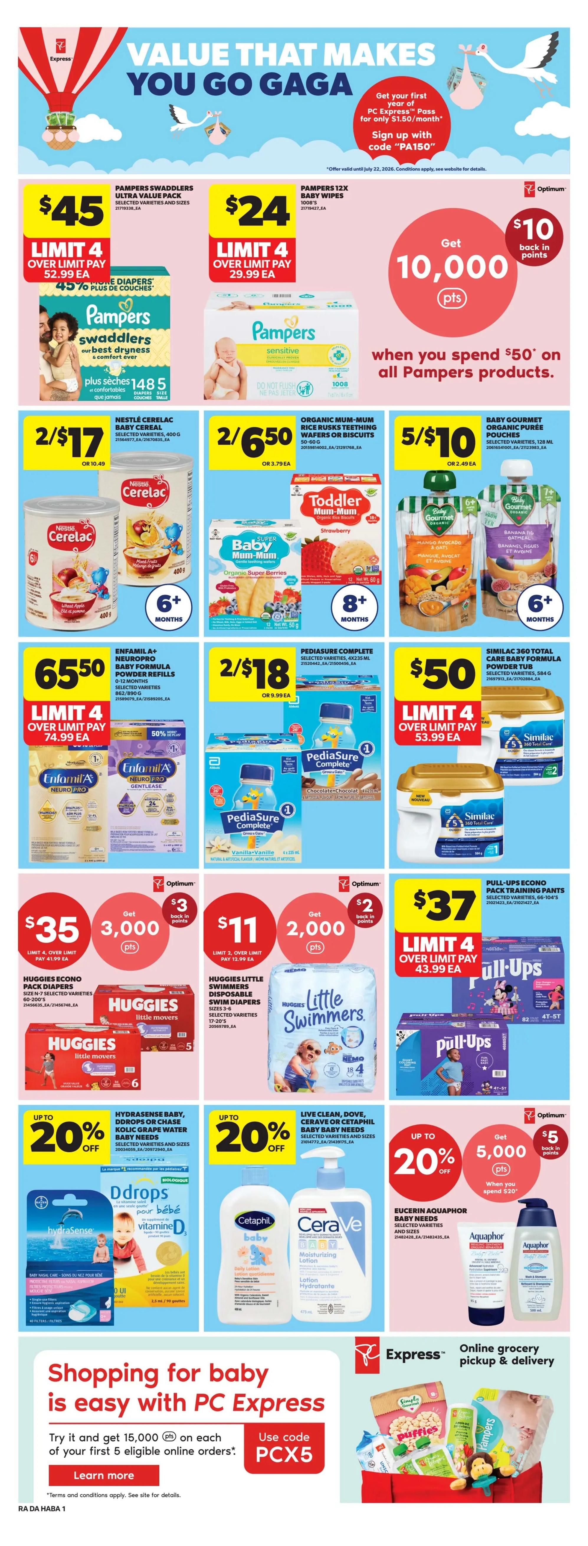 Atlantic Superstore weekly flyer specials page 15. Value that makes you go gaga. Get your first year of PC Express Pass for only $1.50/month. Sign up with code 'PA150'. Pampers Swaddlers Ultra Value Pack for $45, limit 4. Pampers 12x Baby Wipes for $24, limit 4. Spend $50 on all Pampers products and get 10,000 Optimum points back. Nestlé Cerelac Baby Cereal 400g is 2 for $17. Organic Mum-Mum Rice Rusks Teething Wafers or Biscuits are 2 for $6.50. Baby Gourmet Organic Puree Pouches are 5 for $10. Enfamil A+ Neuro Pro Baby Formula Powder Refills are $65.50, limit 4. Pediasure Complete 4x235ml is 2 for $18. Similac 360 Total Care Baby Formula Powder Tub is $50, limit 4. Huggies Econo Pack Diapers are $35 and get 3,000 Optimum points back, limit 4. Huggies Little Swimmers Disposable Swim Diapers are $11 and get 2,000 Optimum points back, limit 2. Pull-Ups Econo Pack Training Pants are $37, limit 4. Hydrasense Baby, Ddrops or Chase Kolic Grape Water Baby Needs are up to 20% off. Live Clean, Dove, CeraVe or Cetaphil Baby Baby Needs are up to 20% off. Eucerin Aquaphor Baby Needs are up to 20% off and get 5,000 Optimum points back when you spend $20. Shopping for baby is easy with PC Express. Try it and get 15,000 points on each of your first 5 eligible online orders. Use code PCX5. Learn more.