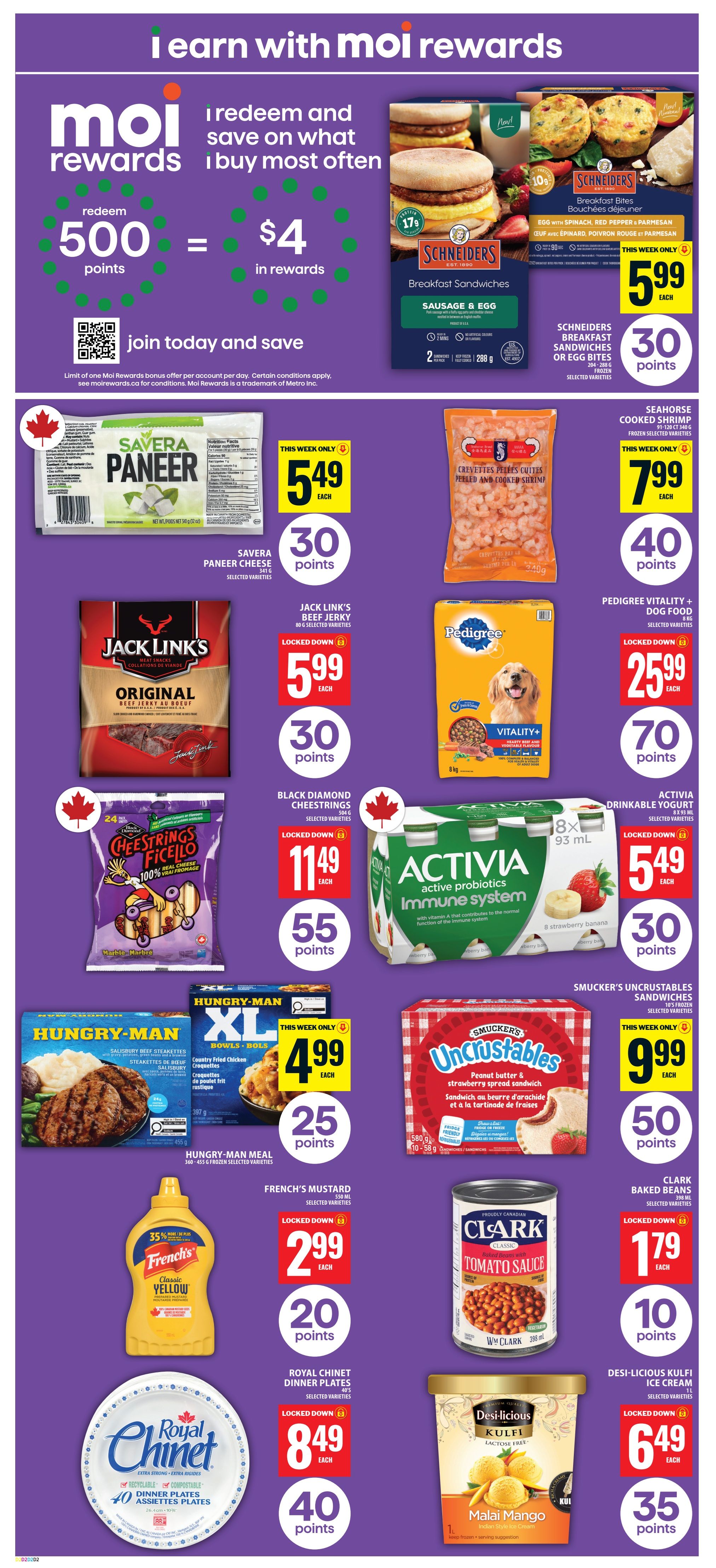 Food Basics weekly flyer specials page 7. Features Moi Rewards: redeem 500 points for $4 in rewards. On sale: Schneiders Breakfast Sandwiches or Breakfast Bites for $5.99 each, earn 30 points. Savera Paneer Cheese for $5.49 each, earn 30 points. Seahorse Cooked Shrimp for $7.99 each, earn 40 points. Jack Link's Beef Jerky for $5.99 each, earn 30 points. Pedigree Vitality+ Dog Food for $25.99 each, earn 70 points. Black Diamond Cheestrings for $11.49 each, earn 55 points. Activia Drinkable Yogurt for $5.49 each, earn 30 points. Hungry-Man Meal for $4.99 each, earn 25 points. Smucker's Uncrustables Sandwiches for $9.99 each, earn 50 points. French's Mustard for $2.99 each, earn 20 points. Clark Baked Beans for $1.79 each, earn 10 points. Royal Chinet Dinner Plates for $8.49 each, earn 40 points. Desi-delicious Kulfi Ice Cream for $6.49 each, earn 35 points.