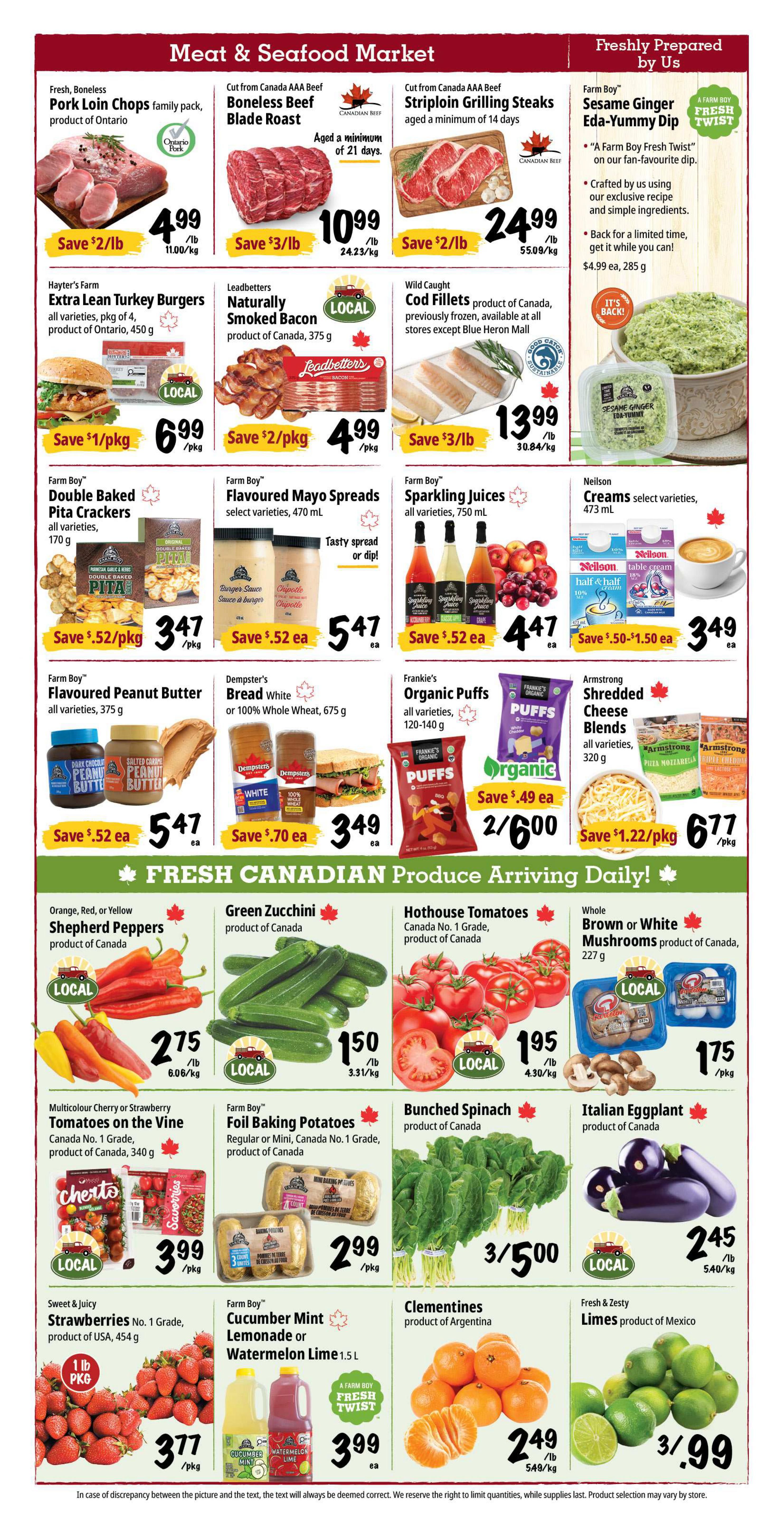 Farm Boy Weekly Flyer Specials, Page 2. Meat & Seafood Market section features Pork Loin Chops for $4.99/lb, Boneless Beef Blade Roast for $10.99/lb, and AAA Beef Striploin Grilling Steaks for $24.99/lb. Also available are Hayter's Farm Extra Lean Turkey Burgers for $6.99/pkg, Leadbetters Naturally Smoked Bacon for $4.99/pkg, and Wild Caught Cod Fillets for $13.99/lb. Farm Boy Sesame Ginger Eda-Yummy Dip is $4.99 each. Other Farm Boy products include Double Baked Pita Crackers for $3.47/pkg, Flavoured Mayo Spreads for $5.47 each, and Sparkling Juices for $4.47 each. Neilson Creams are $3.49 each. Fresh Canadian Produce section offers Orange, Red, or Yellow Shepherd Peppers for $2.75/lb, Green Zucchini for $1.50/lb, Hothouse Tomatoes for $1.95/lb, and Whole Brown or White Mushrooms for $1.75/pkg. Multicolour Cherry or Strawberry Tomatoes on the Vine are $3.99/pkg, Foil Baking Potatoes are $2.99/pkg, Bunched Spinach is 3 for $5.00, and Italian Eggplant is $2.45/lb. Sweet & Juicy Strawberries are $3.77/pkg, Farm Boy Cucumber Mint Lemonade or Watermelon Lime is $3.99 each, Clementines are $2.49/lb, and Fresh & Zesty Limes are 3 for $3.99.