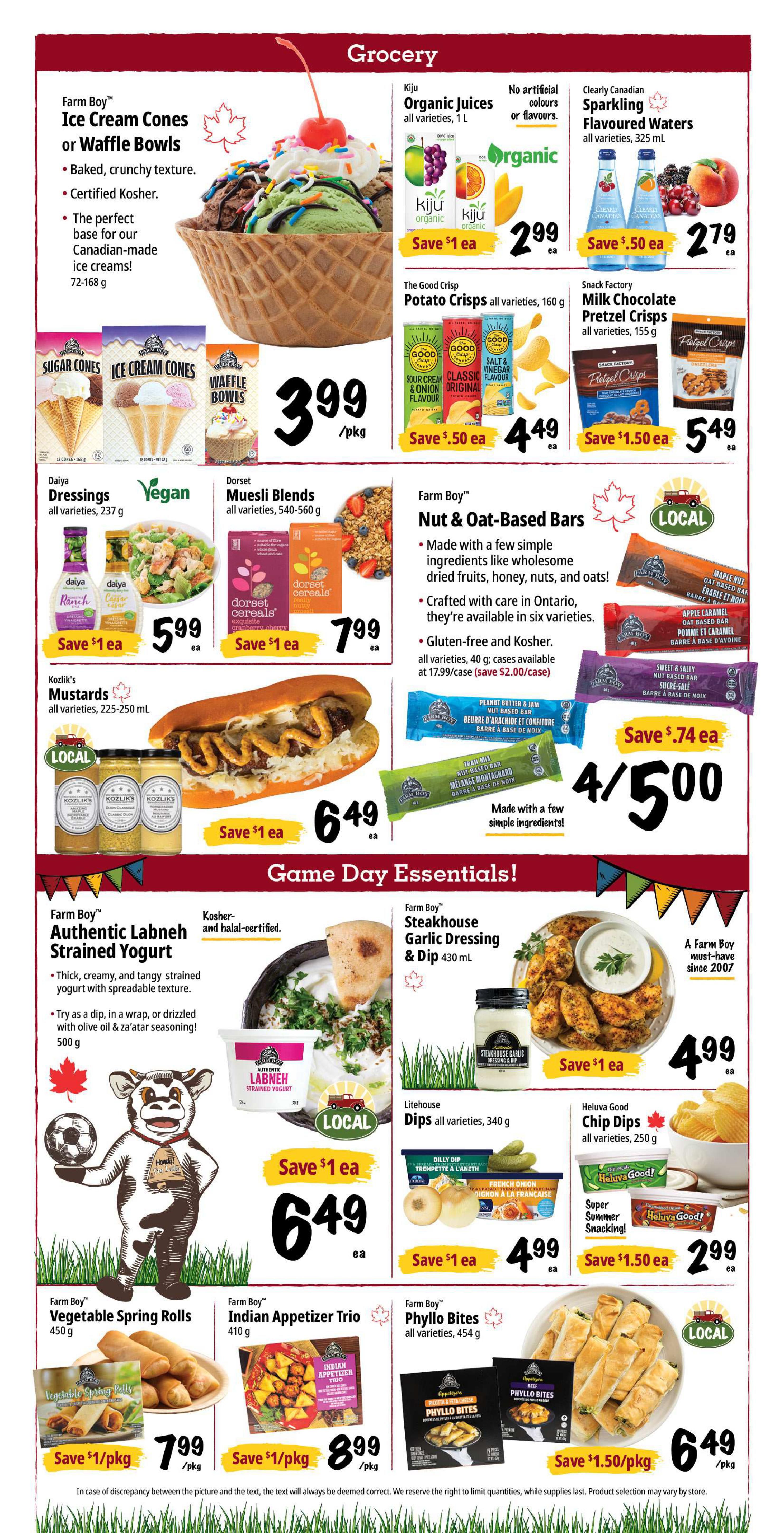 Farm Boy Weekly Flyer Specials, Page 4. Featured grocery items include Farm Boy Ice Cream Cones or Waffle Bowls for $3.99/pkg. Kiju Organic Juices are $2.99 each, save $1. Clearly Canadian Sparkling Flavoured Waters are $2.79 each, save $0.50. The Good Crisp Potato Crisps are $4.49 each, save $0.50. Snack Factory Milk Chocolate Pretzel Crisps are $5.49 each, save $1.50. Daiya Dressings are $5.99 each, save $1. Dorset Muesli Blends are $7.99 each, save $1. Kozlik's Mustards are $6.49 each, save $1. Farm Boy Nut & Oat-Based Bars are 4 for $5.00, save $0.74. Game Day Essentials include Farm Boy Authentic Labneh Strained Yogurt for $6.49 each, save $1. Farm Boy Steakhouse Garlic Dressing & Dip is $4.99 each, save $1. Litehouse Dips are $4.99 each, save $1. Heluva Good Chip Dips are $2.99 each, save $1.50. Farm Boy Vegetable Spring Rolls are $7.99/pkg, save $1/pkg. Farm Boy Indian Appetizer Trio is $8.99/pkg, save $1/pkg. Farm Boy Phyllo Bites are $6.49/pkg, save $1.50/pkg.
