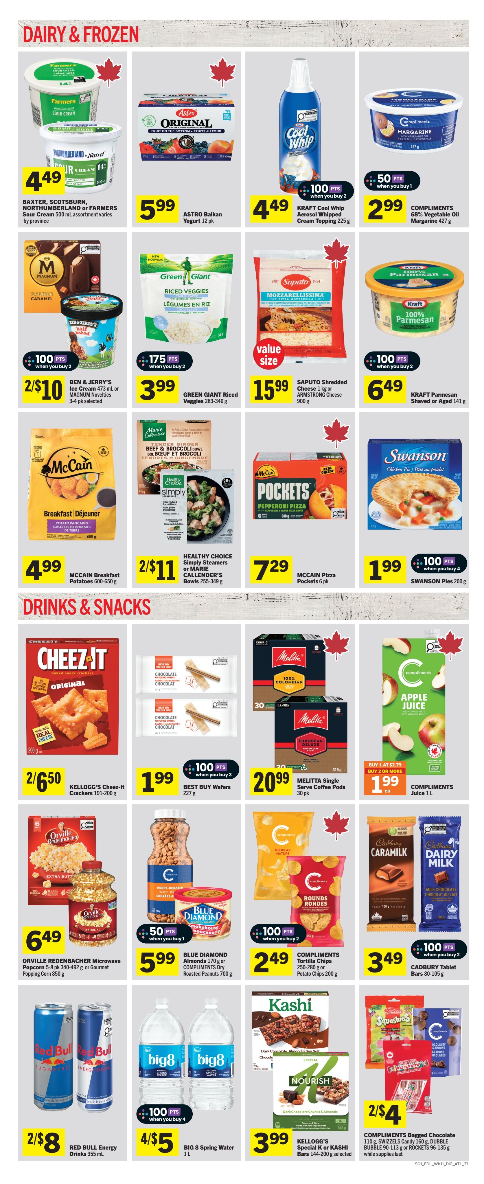 Foodland weekly flyer specials page 5 features a variety of dairy, frozen, and drinks & snacks. In the Dairy & Frozen section, find BAXTER, SCOTSBURN, NORTHUMBERLAND or FARMERS Sour Cream for $4.49, ASTRO Balkan Yogurt 12 pk for $5.99, KRAFT Cool Whip Aerosol Whipped Cream Topping 225 g for $4.49 (100 pts when you buy 2), and COMPLIMENTS 68% Vegetable Oil Margarine 427 g for $2.99 (50 pts when you buy 1). Also available are BEN & JERRY'S Ice Cream 473 ml or MAGNUM Novelties 3-4 pk selected for 2/$10 (100 pts when you buy 2), GREEN GIANT Riced Veggies 283-340 g for $3.99 (175 pts when you buy 2), SAPUTO Shredded Cheese 1 kg or ARMSTRONG Cheese 900 g for $15.99, and KRAFT Parmesan Shaved or Aged 141 g for $6.49 (100 pts when you buy 2). Frozen options include MCCAIN Breakfast Potatoes 600-650 g for $4.99, HEALTHY CHOICE Simply Steamers or MARIE CALLENDER'S Bowls 255-349 g for 2/$11, MCCAIN Pizza Pockets 6 pk for $7.29, and SWANSON Pies 200 g for $1.99 (100 pts when you buy 4). The Drinks & Snacks section offers KELLOGG'S Cheez-It Crackers 191-200 g for 2/$6.50, BEST BUY Wafers 227 g for $1.99 (100 pts when you buy 3), MELITTA Single Serve Coffee Pods 30 pk for $20.99, COMPLIMENTS Juice 1 L for $1.99 each (buy 1 at $2.79, buy 2 or more), ORVILLE REDENBACHER Microwave Popcorn 5-8 pk 340-492 g or Gourmet Popping Corn 850 g for $6.49, BLUE DIAMOND Almonds 170 g or COMPLIMENTS DRY Roasted Peanuts 700 g for $5.99 (50 pts when you buy 1), COMPLIMENTS Tortilla Chips or Potato Chips 200 g for 2/$2.49 (100 pts when you buy 2), CADBURY Tablet Bars 80-105 g for $3.49 (100 pts when you buy 2), RED BULL Energy Drinks 355 mL for 2/$8, BIG 8 Spring Water 1 L for 4/$5 (100 pts when you buy 4), KELLOGG'S Special K or KASHI Bars 144-200 g selected for $3.99, and COMPLIMENTS Bagged Chocolate 110 g, SWIZZELS Candy 160 g, BUBBLE 90-113 g or ROCKETS 96-135 g for 2/$4 while supplies last.