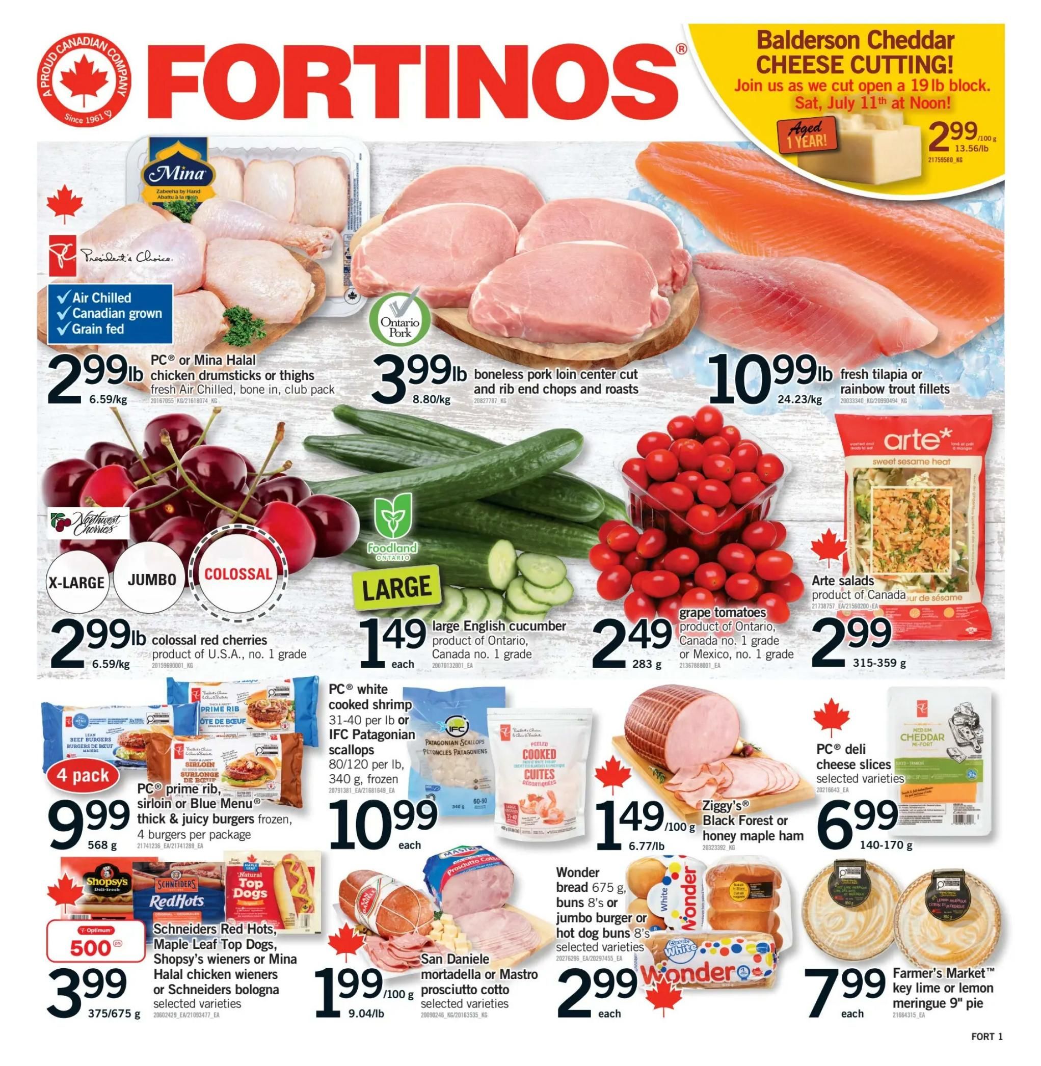 Fortinos weekly flyer specials page 1. Featuring PC or Mina Halal fresh Air Chilled chicken drumsticks or thighs for $2.99/lb. Boneless pork loin center cut and rib end chops and roasts are $3.99/lb. Fresh tilapia or rainbow trout fillets are $10.99/lb. Northwest Cherries colossal red cherries are $2.99/lb. Large English cucumber from Ontario are $1.49 each. Grape tomatoes from Ontario or Mexico are $2.49 per 283g. Arte salads are $2.99 for 315-359 g. PC prime rib, sirloin or Blue Menu thick & juicy burgers frozen, 4 burgers per package are $9.99. PC white cooked shrimp 31-40 per lb or IFC Patagonian scallops 80/120 per lb, 340 g, frozen are $10.99 each. Ziggy's Black Forest or honey maple ham is $1.49 per 100g. Schneiders Red Hots, Maple Leaf Top Dogs, Shopsy's wieners or Mina Halal chicken wieners or Schneiders bologna selected varieties are $3.99 for 375/675 g. San Daniele mortadella or Mastro prosciutto cotto selected varieties are $1.99 per 100g. Wonder bread 675 g, buns 8's or jumbo burger or hot dog buns 8's selected varieties are $2.99 each. PC deli cheese slices selected varieties are $6.99 for 140-170 g. Farmer's Market key lime or lemon meringue 9' pie is $7.99 each. Also featured is Balderson Cheddar Cheese cutting event on Saturday, July 11th at Noon.