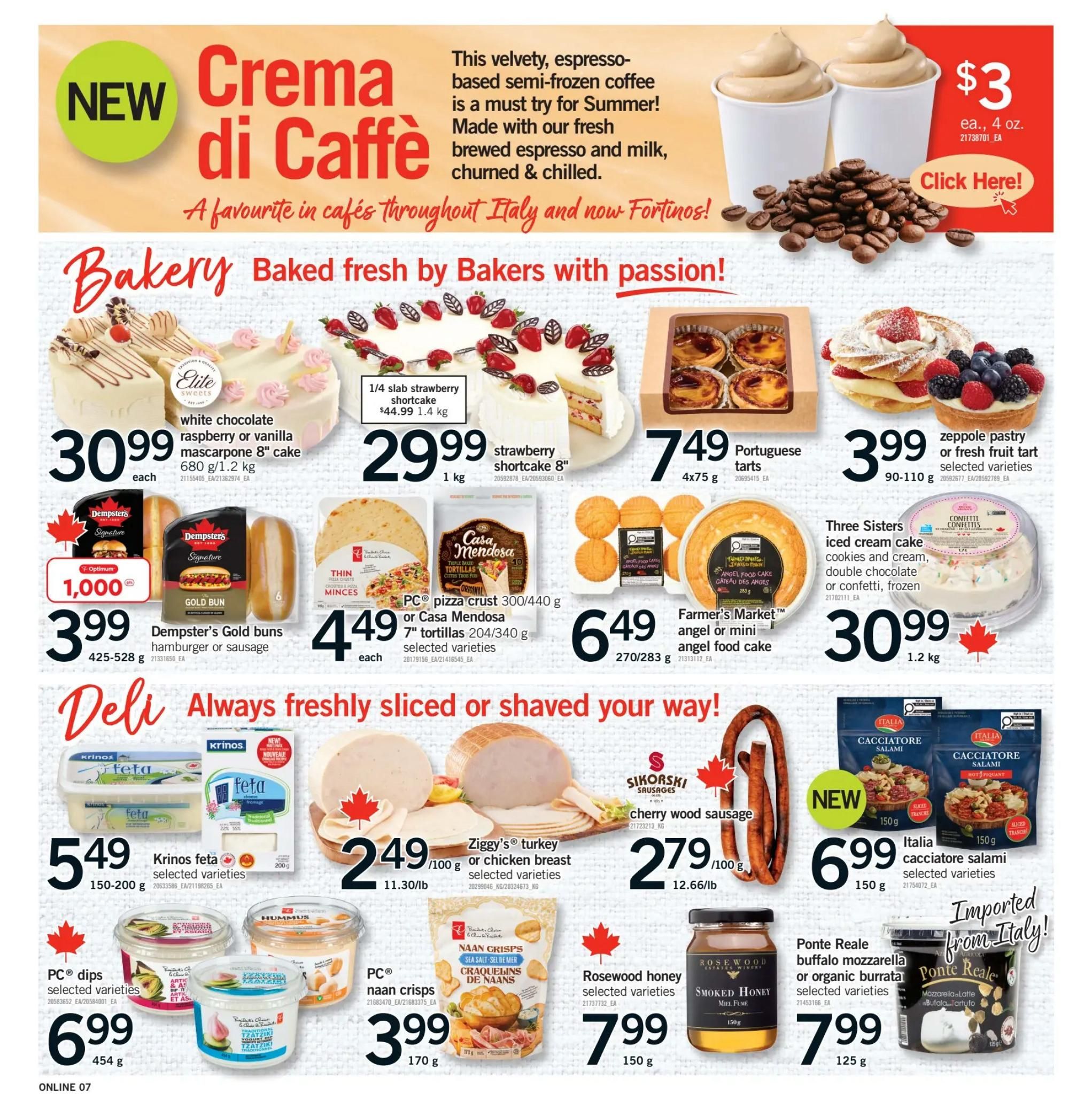 Fortinos weekly flyer specials page 7. New Crema di Caffè semi-frozen coffee beverage is $3 each for 4 oz. The Bakery section features an Elite white chocolate raspberry or vanilla mascarpone 8' cake for $30.99 each, a 1/4 slab strawberry shortcake for $44.99 (1.4 kg), and a strawberry shortcake 8' for $29.99 (1 kg). Also available are Dempster's Gold buns (hamburger or sausage) for $3.99 and 1,000 Optimum points, PC pizza crusts 300/440 g or Casa Mendosa 7' tortillas for $4.49 each, Portuguese tarts for $7.49 (4x75 g), zeppole pastry or fresh fruit tart for $3.99 (90-110 g), and a Three Sisters iced cream cake (cookies and cream, double chocolate or confetti, frozen) for $30.99 (1.2 kg). The Deli section offers Krinos feta for $5.49 (150-200 g), Ziggy's turkey or chicken breast for $2.49/100 g, Sikorski cherry wood sausage for $2.79/100 g, and Italia cacciatore salami for $6.99 (150 g). Other items include PC dips selected varieties for $6.99 (454 g), PC naan crisps for $3.99 (170 g), Rosewood honey selected varieties for $7.99 (150 g), Ponte Reale buffalo mozzarella or organic burrata for $7.99 (125 g).