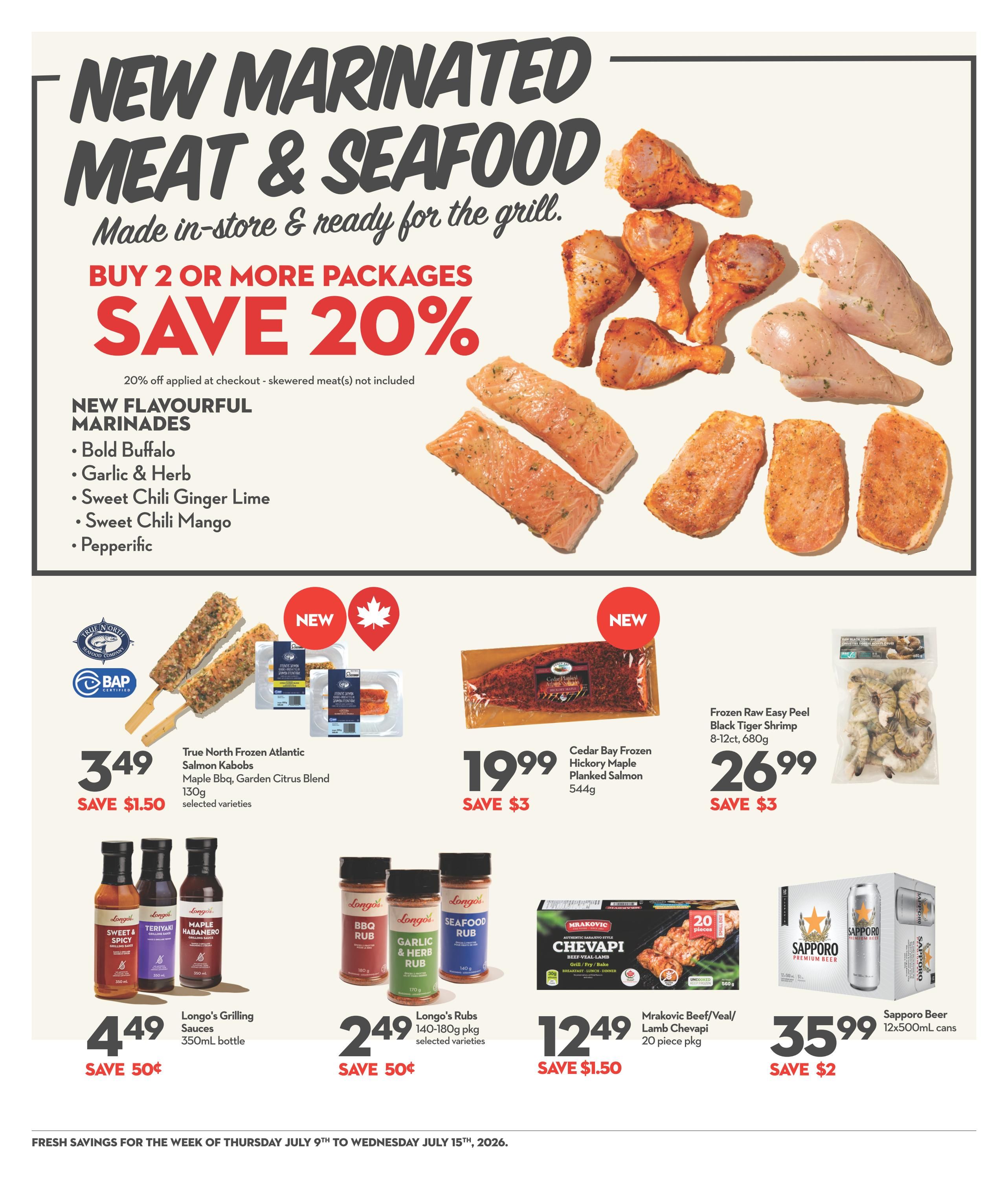 Garden Foods weekly flyer specials page 9 features new marinated meat and seafood ready for the grill with a buy 2 or more packages save 20% offer. New flavourful marinades include Bold Buffalo, Garlic & Herb, Sweet Chili Ginger Lime, Sweet Chili Mango, and Pepperific. Featured products include True North Frozen Atlantic Salmon Kabobs, Maple Bbq, Garden Citrus Blend, 130g for $3.49, save $1.50. Cedar Bay Frozen Hickory Maple Planked Salmon, 544g for $19.99, save $3. Frozen Raw Easy Peel Black Tiger Shrimp, 8-12ct, 680g for $26.99, save $3. Longo's Grilling Sauces, 350mL bottle, for $4.49, save 50¢. Longo's Rubs, 140-180g pkg, selected varieties, for $2.49, save 50¢. Mrakovic Beef/Veal/Lamb Chevapi, 20 piece pkg for $12.49, save $1.50. Sapporo Beer, 12x500mL cans for $35.99, save $2.