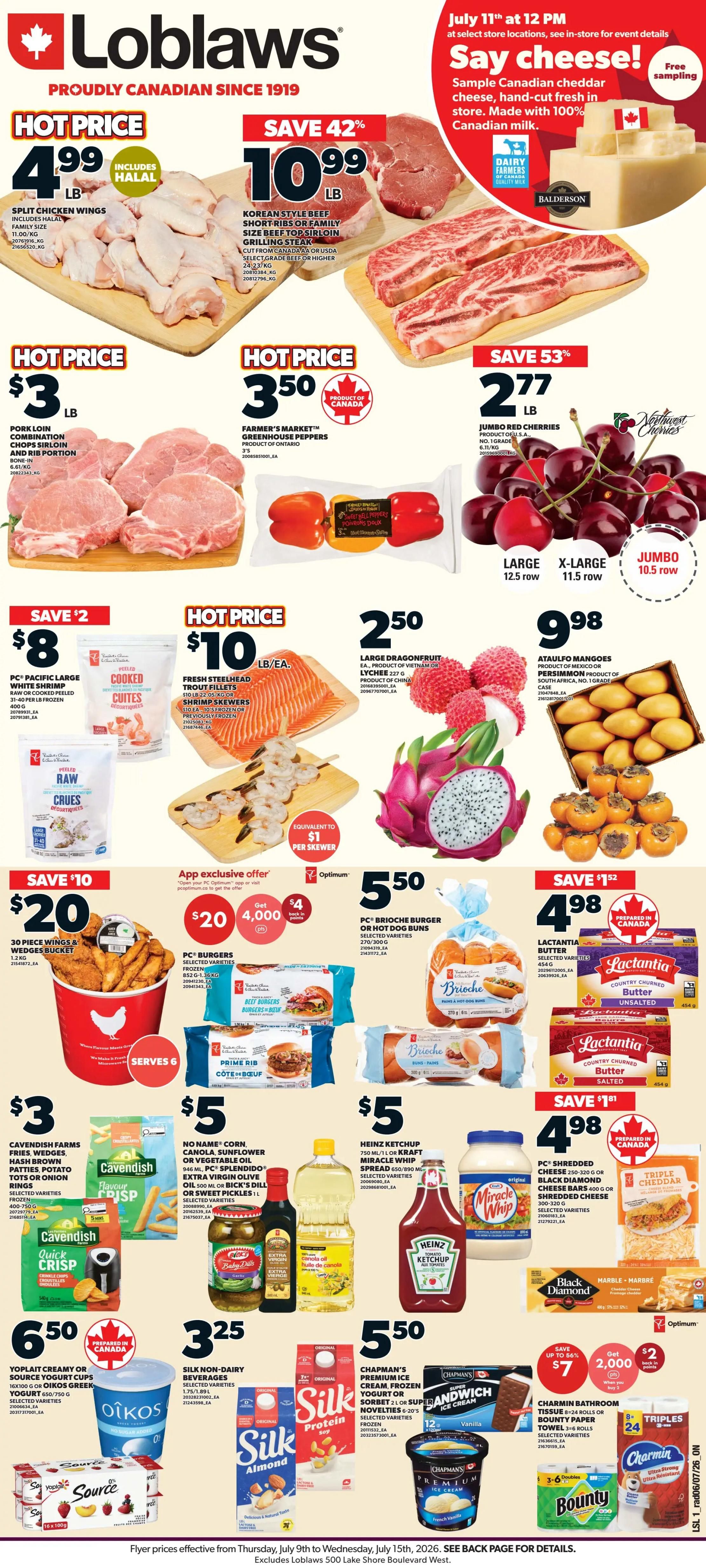 Loblaws Weekly Flyer Specials page 1. Hot Price: Split Chicken Wings for $4.99 LB, includes Halal. Save 42%: Korean Style Beef Short Ribs or Family Size Beef Top Sirloin Grilling Steak for $10.99 LB, cut from Canada AA or USDA Select Grade Beef. Hot Price: Pork Loin Combination Chops Sirloin and Rib Portion for $3 LB. Farmer's Market Greenhouse Peppers for $3.50, Product of Ontario. Save 53%: Jumbo Red Cherries for $2.77 LB, Product of USA. Save $2: PC Pacific Large White Shrimp, raw or cooked, peeled, for $8 for a 30-piece and wedges bucket, serves 6. Hot Price: Fresh Steelhead Trout Fillets or Shrimp Skewers for $10 LB/EA, frozen. Large Dragonfruit or Lychee for $2.50, 227g, Product of China or Vietnam. Ataulfo Mangoes for $9.98, Product of Mexico or South Africa. App exclusive offer: Get $4 back in points when you spend $20 on PC Burgers, frozen, selected varieties. PC Brioche Burger or Hot Dog Buns for $5.50, selected varieties. Save $1.52: Lactantia Butter, selected varieties, for $4.98. Cavendish Farms Fries, Wedges, Hash Brown Patties, Potato Tots or Onion Rings for $3, selected varieties. No Name Corn, Canola, Sunflower or Vegetable Oil for $5, selected varieties. Extra Virgin Olive Oil or Bick's Dill or Sweet Pickles for $5. Heinz Ketchup or Kraft Miracle Whip Spread for $5. Save $1.81: PC Shredded Cheese, Black Diamond Cheese Bars for $4.98, selected varieties, prepared in Canada. Yoplait Creamy or Source Yogurt Cups for $6.50, selected varieties. Silk Non-Dairy Beverages for $3.25, selected varieties. Chapman's Premium Ice Cream, Frozen Yogurt or Sorbet for $5.50, selected varieties. Save up to 86%: Charm in Bathroom Tissue, 8-12 rolls, for $7, get 2,000 Optimum points. Bounty Paper Towels, 6 rolls, for $7. Prices effective Thursday, July 9th to Wednesday, July 15th, 2026.