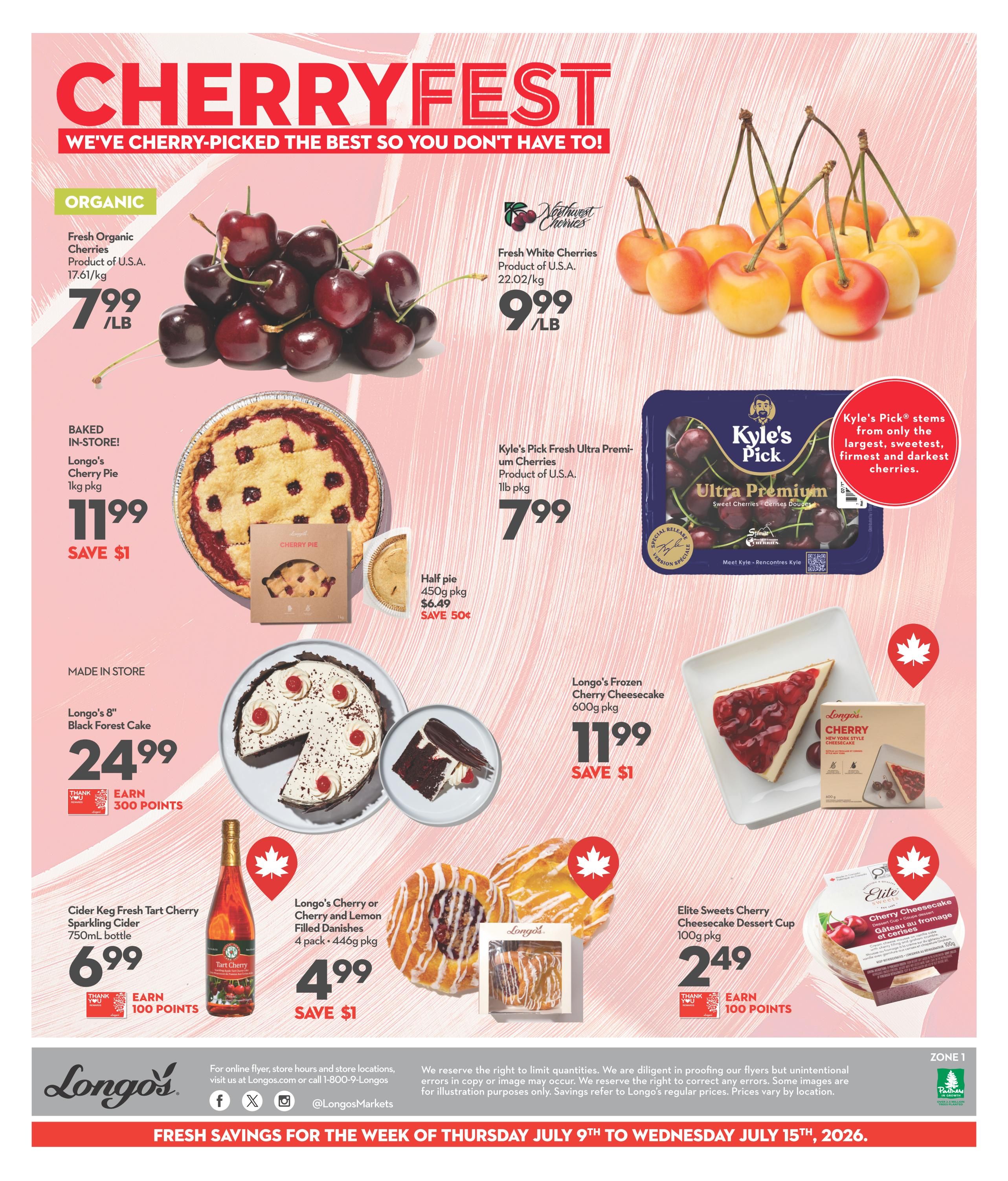 Longo's Weekly Flyer Specials, Page 2. Featuring 'Cherryfest' deals. Organic Fresh Organic Cherries from the U.S.A. are $7.99/lb. Fresh White Cherries from the U.S.A. are $9.99/lb. Kyle's Pick Fresh Ultra Premium Cherries (1lb pkg) are $7.99. Baked in-store, Longo's Cherry Pie (1kg pkg) is $11.99, save $1. A half pie is $6.49, save $0.50. Made in store, Longo's 8' Black Forest Cake is $24.99 and earns 300 points. Cider Keg Fresh Tart Cherry Sparkling Cider (750mL bottle) is $6.99 and earns 100 points. Longo's Cherry or Cherry and Lemon Filled Danishes (4 pack, 446g pkg) are $4.99, save $1. Longo's Frozen Cherry Cheesecake (600g pkg) is $11.99, save $1. Elite Sweets Cherry Cheesecake Dessert Cup (100g pkg) is $2.49 and earns 100 points. Valid from Thursday, July 9th to Wednesday, July 15th, 2026.