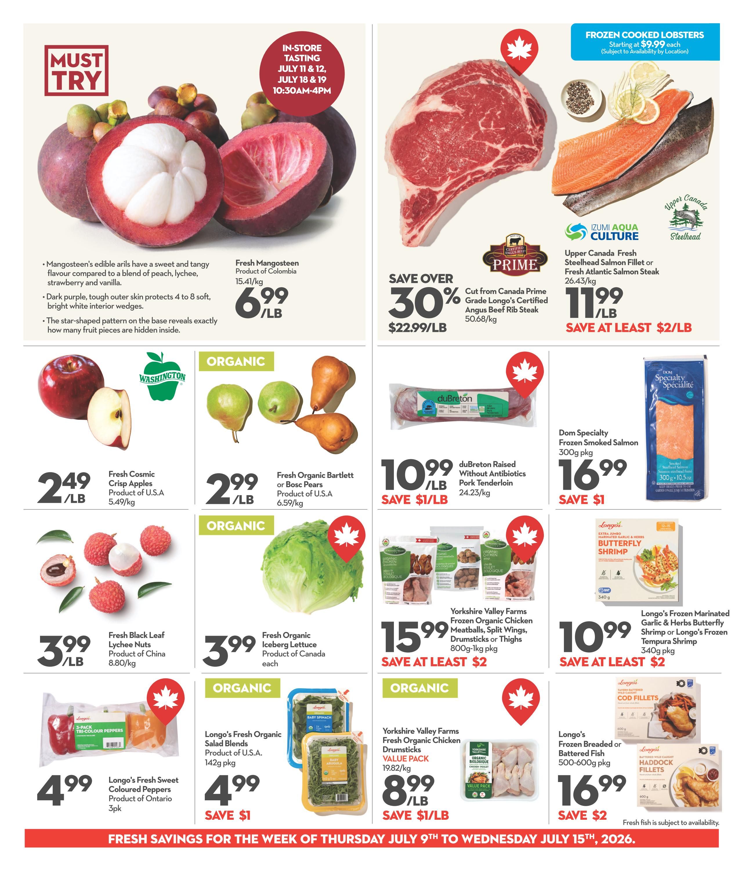 Longo's weekly flyer specials page 4. Featuring Fresh Mangosteen from Colombia for $6.99/lb with an in-store tasting event on July 11, 12, 18 & 19. Also, save over 30% on Canada Prime Grade Longo's Certified Angus Beef Rib Steak for $22.99/lb, saving at least $2/lb. Upper Canada Fresh Steelhead Salmon Fillet or Fresh Atlantic Salmon Steak is $11.99/lb. Frozen Cooked Lobsters start at $9.99 each. Fresh Cosmic Crisp Apples from the U.S.A. are $2.49/lb. Fresh Organic Bartlett or Bosc Pears from the U.S.A. are $2.99/lb. Fresh Black Leaf Lychee Nuts from China are $3.99/lb. Fresh Organic Iceberg Lettuce from Canada is $3.99 each. duBreton Raised Without Antibiotics Pork Tenderloin is $10.99/lb, saving $1/lb. Dom Specialty Frozen Smoked Salmon 300g pkg is $16.99. Longo's Fresh Sweet Coloured Peppers from Ontario are $4.99 for a 3pk. Longo's Fresh Organic Salad Blends are $4.99 pkg, saving $1. Yorkshire Valley Farms Frozen Organic Chicken Meatballs, Split Wings, Drumsticks or Thighs 800g-1kg pkg is $15.99, saving at least $2. Yorkshire Valley Farms Fresh Organic Chicken Drumsticks Value Pack 19.82/kg is $8.99/lb, saving $1/lb. Longo's Frozen Marinated Garlic & Herbs Butterfly Shrimp or Longo's Frozen Tempura Shrimp 340g pkg is $10.99, saving at least $2. Longo's Frozen Breaded or Battered Fish 500-600g pkg is $16.99, saving $2. Fresh fish is subject to availability.