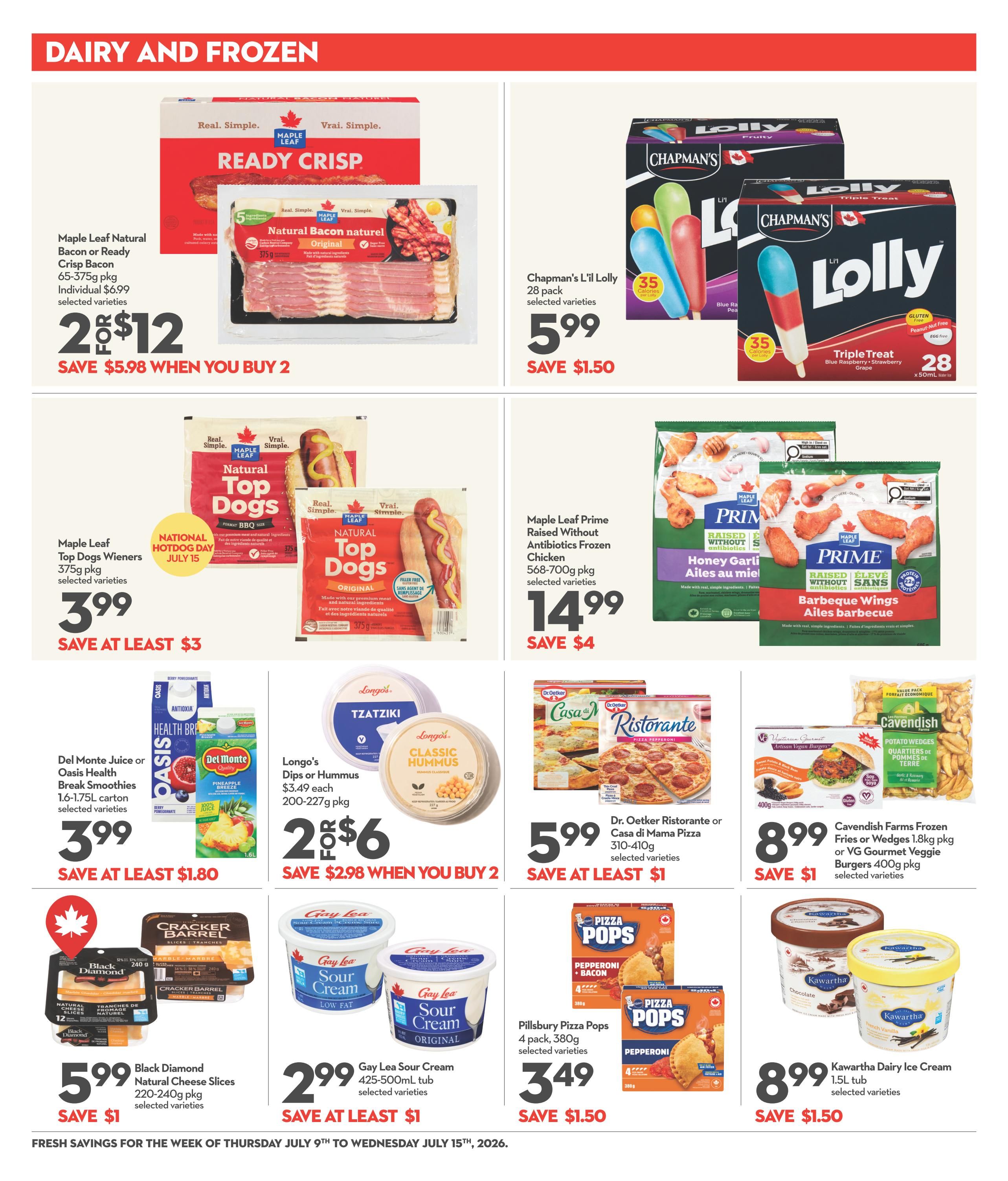Longo's weekly flyer specials page 7 features dairy and frozen deals. Get 2 for $12 on Maple Leaf Natural Bacon or Ready Crisp Bacon (65-375g pkg), saving $5.98 when you buy 2. Chapman's L'il Lolly (28 pack) is $5.99, save $1.50. Maple Leaf Top Dogs Wieners (375g pkg) are $3.99, save at least $3. Maple Leaf Prime Raised Without Antibiotics Chicken, Honey Garlic or Barbeque Wings (568-700g pkg) are $14.99, save $4. Del Monte Juice or Oasis Health Break Smoothies (1.6-1.75L carton) are $3.99, save at least $1.80. Longo's Dips or Hummus ($3.49 each, 200-227g pkg) are 2 for $6, save $2.98 when you buy 2. Dr. Oetker Ristorante or Casa di Mama Pizza (310-410g) are $5.99, save at least $1. Cavendish Farms Frozen Fries or Wedges (1.8kg pkg) or VG Gourmet Veggie Burgers (400g pkg) are $8.99, save $1. Black Diamond Natural Cheese Slices (220-240g pkg) are $5.99, save $1. Gay Lea Sour Cream (425-500mL tub) is $2.99, save at least $1. Pillsbury Pizza Pops (4 pack, 380g) are $3.49, save $1.50. Kawartha Dairy Ice Cream (1.5L tub) is $8.99, save $1.50. Fresh savings are valid from Thursday, July 9th to Wednesday, July 15th, 2026.