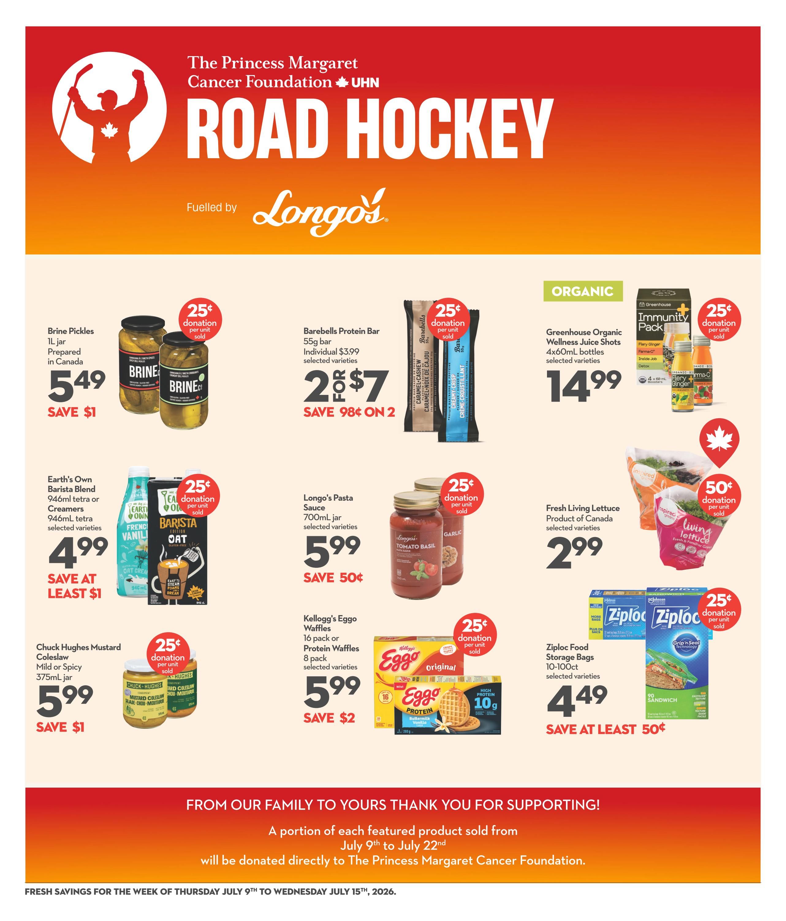 Longo's Weekly Flyer Specials, Page 8. Features 'Road Hockey' event supporting The Princess Margaret Cancer Foundation. Products on sale include Brine Pickles 1L jar for $5.49, save $1. Barebells Protein Bars 55g are 2 for $7, save 98 cents. Greenhouse Organic Wellness Juice Shots 4x60mL bottles are $14.99. Earth's Own Barista Blend 946mL tetra or Creamers 946mL tetra are $4.99, save at least $1. Longo's Pasta Sauce 700mL jar is $5.99, save 50 cents. Fresh Living Lettuce, product of Canada, is $2.99 with a 50 cent donation per unit. Chuck Hughes Mustard Coleslaw 375mL jar is $5.99, save $1. Kellogg's Eggo Waffles 16 pack or Protein Waffles 8 pack are $5.99, save $2. Ziploc Food Storage Bags 10-100ct are $4.49, save at least 50 cents. A portion of each featured product sold from July 9th to July 22nd will be donated to The Princess Margaret Cancer Foundation.