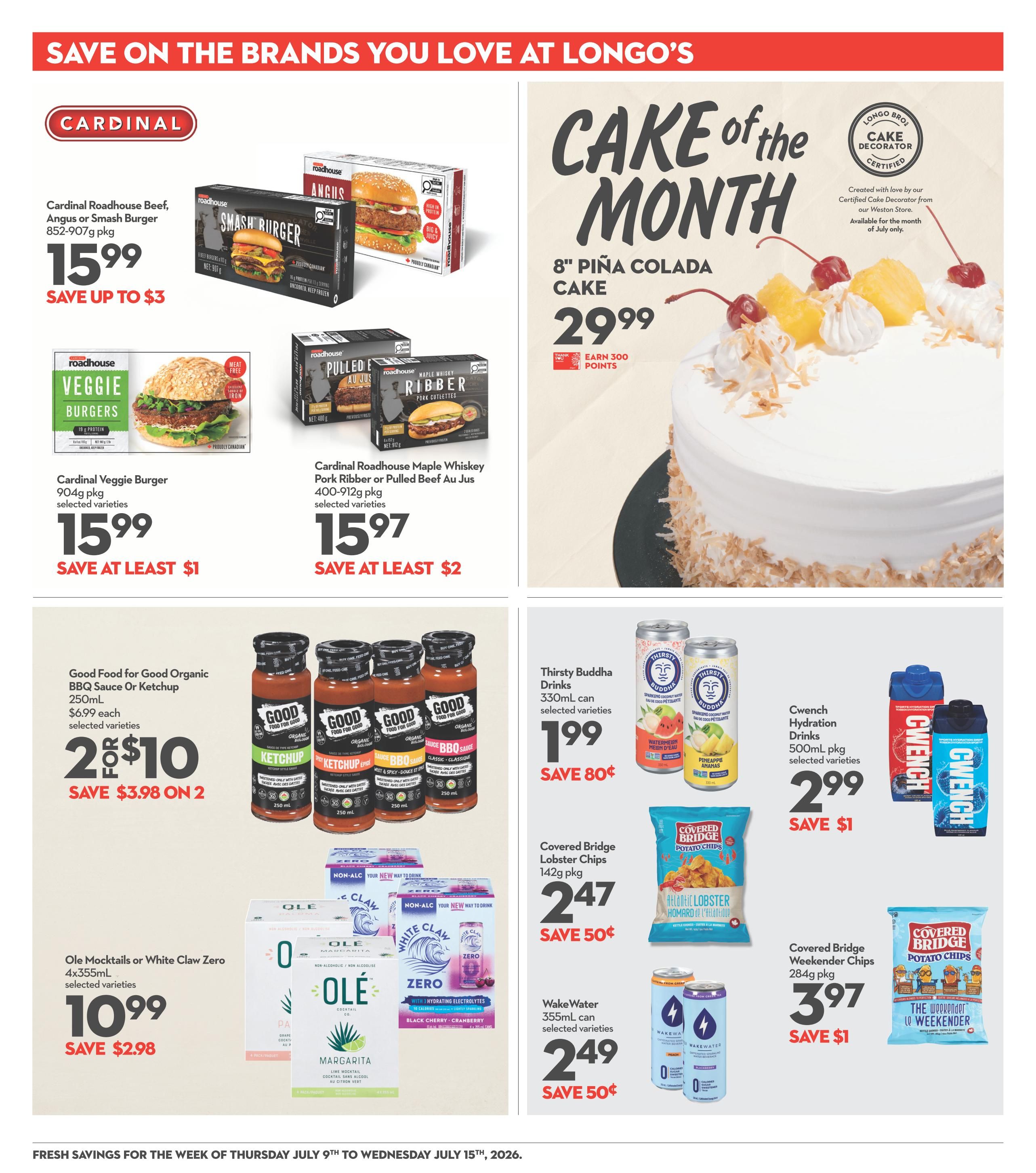 Save on the brands you love at Longo's. Featured products include Cardinal Roadhouse Beef, Angus or Smash Burger for $15.99, save up to $3. Also available are Cardinal Veggie Burgers for $15.99, save at least $1, and Cardinal Roadhouse Maple Whiskey Pork Ribber or Pulled Beef Au Jus for $15.97, save at least $2. The 'Cake of the Month' is an 8' Piña Colada Cake for $29.99, earn 300 points. Good Food for Good Organic BBQ Sauce or Ketchup 250mL are 2 for $10, save $3.98 on 2. Thirsty Buddha Drinks 330mL are $1.99, save 80 cents. CwEnch Hydration Drinks 500mL pkg are $2.99, save $1. Ole Mocktails or White Claw Zero 4x355mL are $10.99, save $2.98. Covered Bridge Lobster Chips 142g pkg are $2.47, save 50 cents. Covered Bridge Weekender Chips 284g pkg are $3.97, save $1. Wake Water 355mL can are $2.49, save 50 cents. Fresh savings for the week of Thursday July 9th to Wednesday July 15th, 2026.