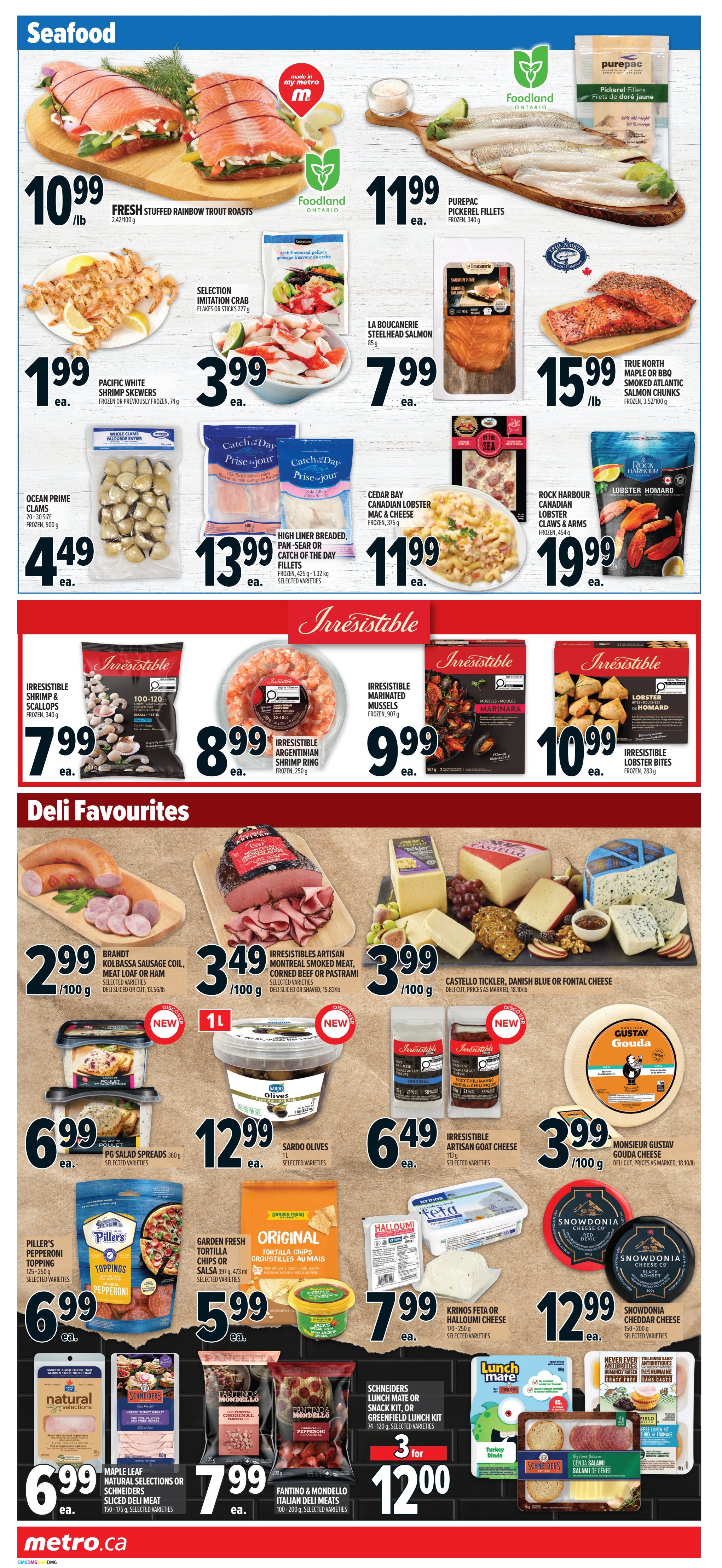 Metro Ontario weekly flyer specials page 7 features a wide selection of seafood and deli favourites. Seafood highlights include Foodland Fresh Stuffed Rainbow Trout Roasts for $10.99/lb, Foodland Ontario Pickerel Fillets for $11.99 each, and Selection Imitation Crab for $3.99 each. Also available are Pacific White Shrimp Skewers for $1.99 each, La Boucanerie Steelhead Salmon for $7.99 each, and True North Maple or BBQ Smoked Atlantic Salmon Chunks for $15.99/lb. Other seafood deals include Ocean Prime Clams for $4.49 each, High Liner Breaded Pan-Sear or Catch of the Day Fillets for $13.99 each, and Cedar Bay Canadian Lobster Mac & Cheese for $11.99 each. Irresistible brand seafood includes Shrimp & Scallops for $7.99, Argentinian Shrimp Ring for $8.99, Marinated Mussels for $9.99, and Lobster Bites for $10.99. Deli favourites include Brandt Kolbassa Sausage Coil, Meat Loaf or Ham for $2.99/100g, Irresistibles Artisan Montreal Smoked Meat, Corned Beef or Pastrami for $3.49/100g, and Castello Tickler, Danish Blue or Fontal Cheese for $3.99/100g. PG Salad Spreads are $6.99 each, Sardo Olives are $12.99 each, and Irresistible Artisan Goat Cheese is $6.49 each. Monsieur Gustav Gouda Cheese is $3.99/100g. Piller's Pepperoni Toppings are $6.99 each. Garden Fresh Tortilla Chips or Salsa are $5.99 each. Krinos Feta or Halloumi Cheese is $7.99 each. Snowdonia Cheddar Cheese is $12.99 each. Natural Selections or Schneiders Sliced Deli Meat is $6.99 each. Fantino & Mondello Italian Deli Meats are $7.99 each. Get 3 for $12.00 on Schneiders Lunch Mate or Snack Kit, or Greenfield Lunch Kit. Find more deals at metro.ca.